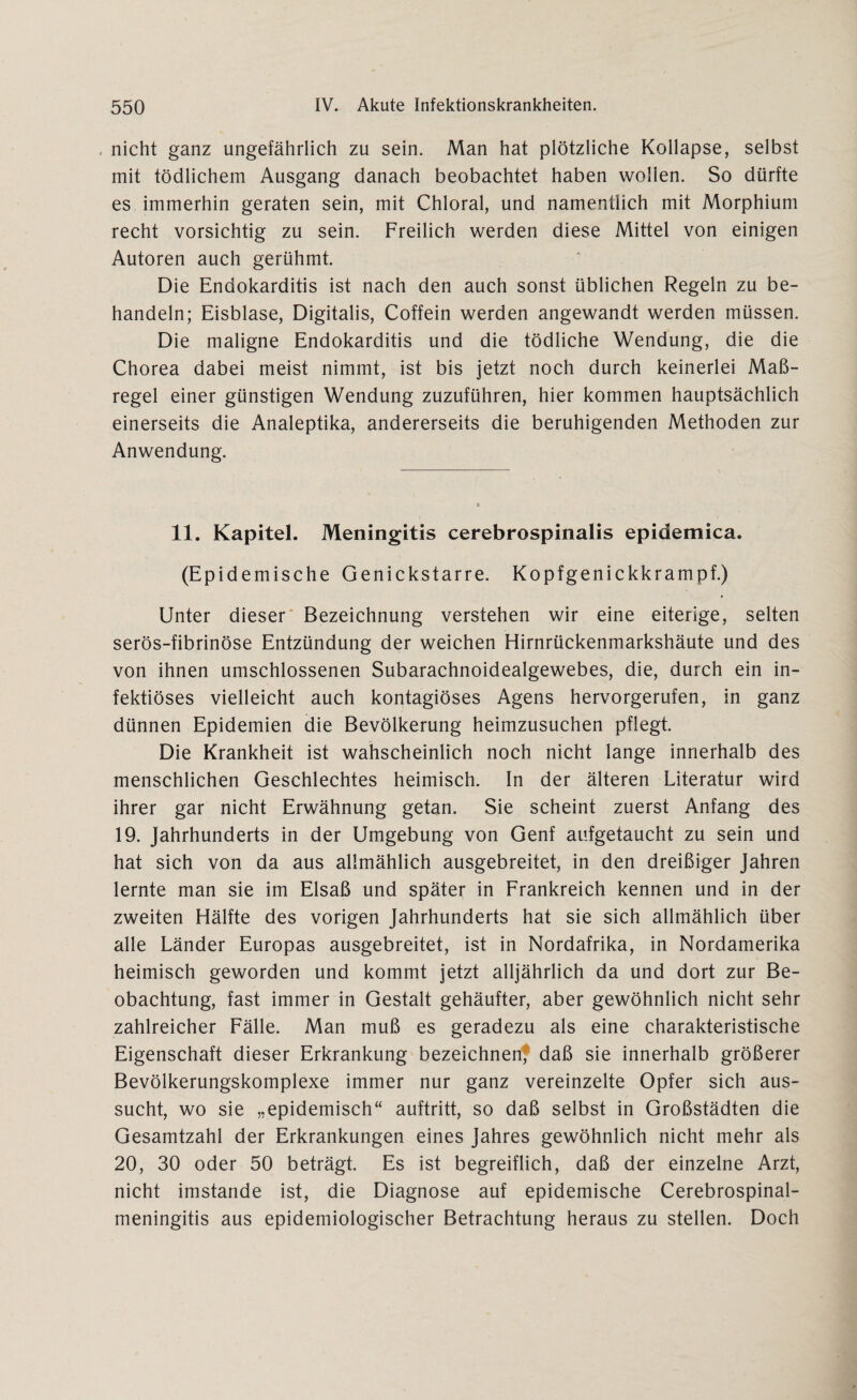 , nicht ganz ungefährlich zu sein. Man hat plötzliche Kollapse, selbst mit tödlichem Ausgang danach beobachtet haben wollen. So dürfte es immerhin geraten sein, mit Chloral, und namentlich mit Morphium recht vorsichtig zu sein. Freilich werden diese Mittel von einigen Autoren auch gerühmt. Die Endokarditis ist nach den auch sonst üblichen Regeln zu be¬ handeln; Eisblase, Digitalis, Coffein werden angewandt werden müssen. Die maligne Endokarditis und die tödliche Wendung, die die Chorea dabei meist nimmt, ist bis jetzt noch durch keinerlei Maß¬ regel einer günstigen Wendung zuzuführen, hier kommen hauptsächlich einerseits die Analeptika, andererseits die beruhigenden Methoden zur Anwendung. 11. Kapitel. Meningitis cerebrospinalis epidemica. (Epidemische Genickstarre. Kopfgenickkrampf.) Unter dieser Bezeichnung verstehen wir eine eiterige, selten serös-fibrinöse Entzündung der weichen Hirnrückenmarkshäute und des von ihnen umschlossenen Subarachnoidealgewebes, die, durch ein in¬ fektiöses vielleicht auch kontagiöses Agens hervorgerufen, in ganz dünnen Epidemien die Bevölkerung heimzusuchen pflegt. Die Krankheit ist wahscheinlich noch nicht lange innerhalb des menschlichen Geschlechtes heimisch. In der älteren Literatur wird ihrer gar nicht Erwähnung getan. Sie scheint zuerst Anfang des 19. Jahrhunderts in der Umgebung von Genf aufgetaucht zu sein und hat sich von da aus allmählich ausgebreitet, in den dreißiger Jahren lernte man sie im Elsaß und später in Frankreich kennen und in der zweiten Hälfte des vorigen Jahrhunderts hat sie sich allmählich über alle Länder Europas ausgebreitet, ist in Nordafrika, in Nordamerika heimisch geworden und kommt jetzt alljährlich da und dort zur Be¬ obachtung, fast immer in Gestalt gehäufter, aber gewöhnlich nicht sehr zahlreicher Fälle. Man muß es geradezu als eine charakteristische Eigenschaft dieser Erkrankung bezeichnen? daß sie innerhalb größerer Bevölkerungskomplexe immer nur ganz vereinzelte Opfer sich aus¬ sucht, wo sie „epidemisch“ auftritt, so daß selbst in Großstädten die Gesamtzahl der Erkrankungen eines Jahres gewöhnlich nicht mehr als 20, 30 oder 50 beträgt. Es ist begreiflich, daß der einzelne Arzt, nicht imstande ist, die Diagnose auf epidemische Cerebrospinal¬ meningitis aus epidemiologischer Betrachtung heraus zu stellen. Doch