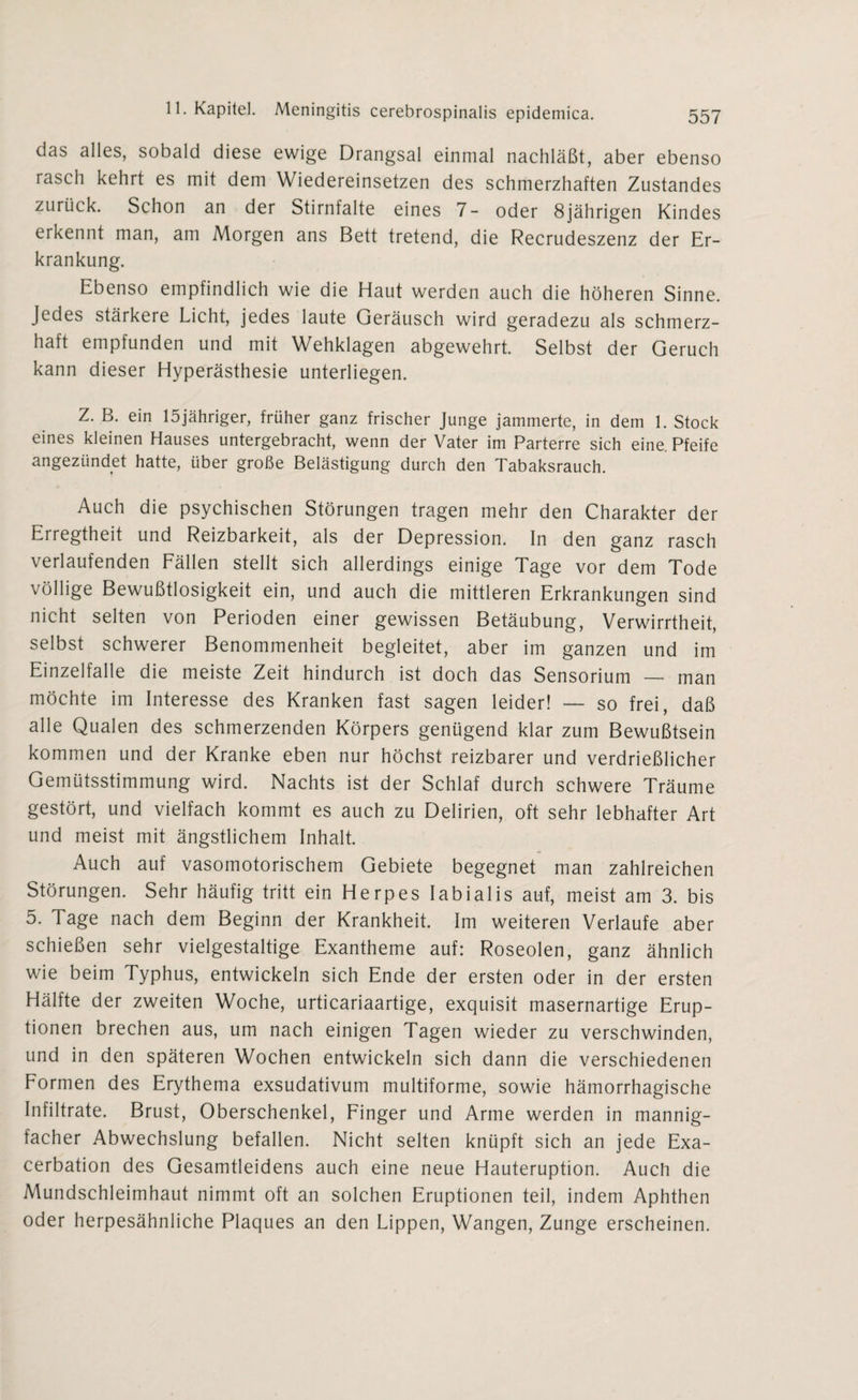 das alles, sobald diese ewige Drangsal einmal nachläßt, aber ebenso rasch kehrt es mit dem Wiedereinsetzen des schmerzhaften Zustandes zurück. Schon an der Stirnfalte eines 7- oder 8jährigen Kindes erkennt man, am Morgen ans Bett tretend, die Recrudeszenz der Er¬ krankung. Ebenso empfindlich wie die Haut werden auch die höheren Sinne. Jedes stärkere Licht, jedes laute Geräusch wird geradezu als schmerz¬ haft empfunden und mit Wehklagen abgewehrt. Selbst der Geruch kann dieser Hyperästhesie unterliegen. Z. B. ein löjähriger, früher ganz frischer Junge jammerte, in dem 1. Stock eines kleinen Hauses untergebracht, wenn der Vater im Parterre sich eine. Pfeife angezündet hatte, über große Belästigung durch den Tabaksrauch. Auch die psychischen Störungen tragen mehr den Charakter der Eiregtheit und Reizbarkeit, als der Depression. In den ganz rasch verlaufenden Fällen stellt sich allerdings einige Tage vor dem Tode völlige Bewußtlosigkeit ein, und auch die mittleren Erkrankungen sind nicht selten von Perioden einer gewissen Betäubung, Verwirrtheit, selbst schwerer Benommenheit begleitet, aber im ganzen und im Einzelfalle die meiste Zeit hindurch ist doch das Sensorium — man möchte im Interesse des Kranken fast sagen leider! — so frei, daß alle Qualen des schmerzenden Körpers genügend klar zum Bewußtsein kommen und der Kranke eben nur höchst reizbarer und verdrießlicher Gemütsstimmung wird. Nachts ist der Schlaf durch schwere Träume gestört, und vielfach kommt es auch zu Delirien, oft sehr lebhafter Art und meist mit ängstlichem Inhalt. Auch auf vasomotorischem Gebiete begegnet man zahlreichen Störungen. Sehr häufig tritt ein Herpes labialis auf, meist am 3. bis 5. Tage nach dem Beginn der Krankheit. Im weiteren Verlaufe aber schießen sehr vielgestaltige Exantheme auf: Roseolen, ganz ähnlich wie beim Typhus, entwickeln sich Ende der ersten oder in der ersten Hälfte der zweiten Woche, urticariaartige, exquisit masernartige Erup¬ tionen brechen aus, um nach einigen Tagen wieder zu verschwinden, und in den späteren Wochen entwickeln sich dann die verschiedenen Formen des Erythema exsudativum multiforme, sowie hämorrhagische Infiltrate. Brust, Oberschenkel, Finger und Arme werden in mannig¬ facher Abwechslung befallen. Nicht selten knüpft sich an jede Exa¬ cerbation des Gesamtleidens auch eine neue Hauteruption. Auch die Mundschleimhaut nimmt oft an solchen Eruptionen teil, indem Aphthen oder herpesähnliche Plaques an den Lippen, Wangen, Zunge erscheinen.