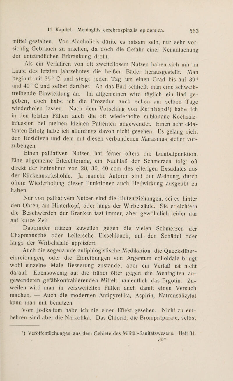 mittel gestalten. Von Alcoholicis dürfte es ratsam sein, nur sehr vor¬ sichtig Gebrauch zu machen, da doch die Gefahr einer Neuanfachung der entzündlichen Erkrankung droht. Als ein Verfahren von oft zweifellosem Nutzen haben sich mir im Laufe des letzten Jahrzehntes die heißen Bäder herausgestellt. Man beginnt mit 35° C und steigt jeden Tag um einen Grad bis auf 39° und 40° C und selbst darüber. An das Bad schließt man eine schweiß¬ treibende Einwicklung an. Im allgemeinen wird täglich ein Bad ge¬ geben, doch habe ich die Prozedur auch schon am selben Tage wiederholen lassen. Nach dem Vorschlag von Reinhard1) habe ich in den letzten Fällen auch die oft wiederholte subkutane Kochsalz- infussion bei meinen kleinen Patienten angewendet. Einen sehr ekla¬ tanten Erfolg habe ich allerdings davon nicht gesehen. Es gelang nicht den Rezidiven und dem mit diesen verbundenen Marasmus sicher vor¬ zubeugen. Einen palliativen Nutzen hat ferner öfters die Lumbalpunktion. Eine allgemeine Erleichterung, ein Nachlaß der Schmerzen folgt oft direkt der Entnahme von 20, 30, 40 ccm des eiterigen Exsudates aus der Rückenmarkshöhle. Ja manche Autoren sind der Meinung, durch öftere Wiederholung dieser Punktionen auch Heilwirkung ausgeübt zu haben. Nur von palliativem Nutzen sind die Blutentziehungen, sei es hinter den Ohren, am Hinterkopf, oder längs der Wirbelsäule. Sie erleichtern die Beschwerden der Kranken fast immer, aber gewöhnlich leider nur auf kurze Zeit. Dauernder nützen zuweilen gegen die vielen Schmerzen der Chapmansche oder Leitersche Eisschlauch, auf den Schädel oder längs der Wirbelsäule appliziert. Auch die sogenannte antiphlogistische Medikation, die Quecksilber¬ einreibungen, oder die Einreibungen von Argentum colloidale bringt wohl einzelne Male Besserung zustande, aber ein Verlaß ist nicht darauf. Ebensowenig auf die früher öfter gegen die Meningiten an¬ gewendeten gefäßkontrahierenden Mittel: namentlich das Ergotin. Zu¬ weilen wird man in verzweifelten Fällen auch damit einen Versuch machen. — Auch die modernen Antipyretika, Aspirin, Natronsalizylat kann man mit benutzen. Vom Jodkalium habe ich nie einen Effekt gesehen. Nicht zu ent¬ behren sind aber die Narkotika. Das Chloral, die Brompräparate, selbst 9 Veröffentlichungen aus dem Gebiete des Militär-Sanitätswesens. Heft 31. 36*