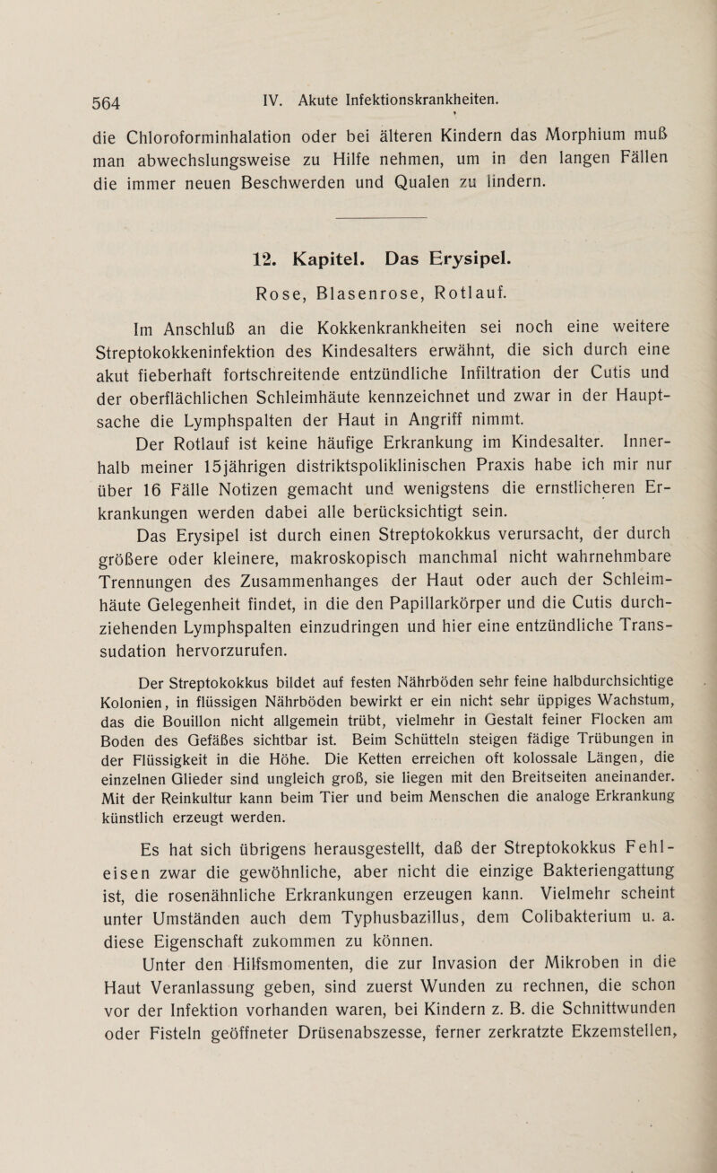 die Chloroforminhalation oder bei älteren Kindern das Morphium muß man abwechslungsweise zu Hilfe nehmen, um in den langen Fällen die immer neuen Beschwerden und Qualen zu lindern. 12. Kapitel. Das Erysipel. Rose, Blasenrose, Rotlauf. Im Anschluß an die Kokkenkrankheiten sei noch eine weitere Streptokokkeninfektion des Kindesalters erwähnt, die sich durch eine akut fieberhaft fortschreitende entzündliche Infiltration der Cutis und der oberflächlichen Schleimhäute kennzeichnet und zwar in der Haupt¬ sache die Lymphspalten der Haut in Angriff nimmt. Der Rotlauf ist keine häufige Erkrankung im Kindesalter. Inner¬ halb meiner 15jährigen distriktspoliklinischen Praxis habe ich mir nur über 16 Fälle Notizen gemacht und wenigstens die ernstlicheren Er¬ krankungen werden dabei alle berücksichtigt sein. Das Erysipel ist durch einen Streptokokkus verursacht, der durch größere oder kleinere, makroskopisch manchmal nicht wahrnehmbare Trennungen des Zusammenhanges der Haut oder auch der Schleim¬ häute Gelegenheit findet, in die den Papillarkörper und die Cutis durch¬ ziehenden Lymphspalten einzudringen und hier eine entzündliche Trans¬ sudation hervorzurufen. Der Streptokokkus bildet auf festen Nährböden sehr feine halbdurchsichtige Kolonien, in flüssigen Nährböden bewirkt er ein nicht sehr üppiges Wachstum, das die Bouillon nicht allgemein trübt, vielmehr in Gestalt feiner Flocken am Boden des Gefäßes sichtbar ist. Beim Schütteln steigen fädige Trübungen in der Flüssigkeit in die Höhe. Die Ketten erreichen oft kolossale Längen, die einzelnen Glieder sind ungleich groß, sie liegen mit den Breitseiten aneinander. Mit der Reinkultur kann beim Tier und beim Menschen die analoge Erkrankung künstlich erzeugt werden. Es hat sich übrigens herausgestellt, daß der Streptokokkus Fehl¬ eisen zwar die gewöhnliche, aber nicht die einzige Bakteriengattung ist, die rosenähnliche Erkrankungen erzeugen kann. Vielmehr scheint unter Umständen auch dem Typhusbazillus, dem Colibakterium u. a. diese Eigenschaft zukommen zu können. Unter den Hilfsmomenten, die zur Invasion der Mikroben in die Haut Veranlassung geben, sind zuerst Wunden zu rechnen, die schon vor der Infektion vorhanden waren, bei Kindern z. B. die Schnittwunden oder Fisteln geöffneter Drüsenabszesse, ferner zerkratzte Ekzemstellen,