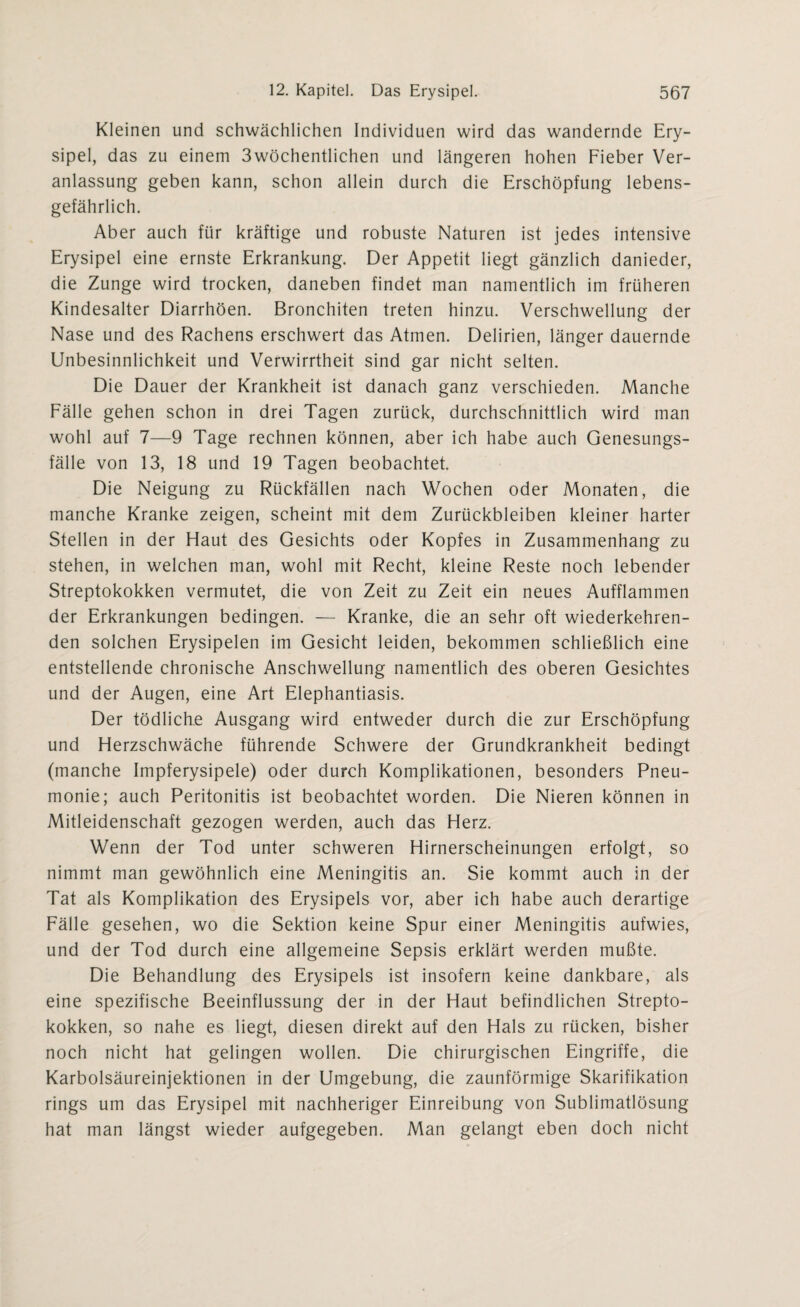 Kleinen und schwächlichen Individuen wird das wandernde Ery¬ sipel, das zu einem 3wöchentlichen und längeren hohen Fieber Ver¬ anlassung geben kann, schon allein durch die Erschöpfung lebens¬ gefährlich. Aber auch für kräftige und robuste Naturen ist jedes intensive Erysipel eine ernste Erkrankung. Der Appetit liegt gänzlich danieder, die Zunge wird trocken, daneben findet man namentlich im früheren Kindesalter Diarrhöen. Bronchiten treten hinzu. Verschwellung der Nase und des Rachens erschwert das Atmen. Delirien, länger dauernde Unbesinnlichkeit und Verwirrtheit sind gar nicht selten. Die Dauer der Krankheit ist danach ganz verschieden. Manche Fälle gehen schon in drei Tagen zurück, durchschnittlich wird man wohl auf 7—9 Tage rechnen können, aber ich habe auch Genesungs¬ fälle von 13, 18 und 19 Tagen beobachtet. Die Neigung zu Rückfällen nach Wochen oder Monaten, die manche Kranke zeigen, scheint mit dem Zurückbleiben kleiner harter Stellen in der Haut des Gesichts oder Kopfes in Zusammenhang zu stehen, in welchen man, wohl mit Recht, kleine Reste noch lebender Streptokokken vermutet, die von Zeit zu Zeit ein neues Aufflammen der Erkrankungen bedingen. — Kranke, die an sehr oft wiederkehren¬ den solchen Erysipelen im Gesicht leiden, bekommen schließlich eine entstellende chronische Anschwellung namentlich des oberen Gesichtes und der Augen, eine Art Elephantiasis. Der tödliche Ausgang wird entweder durch die zur Erschöpfung und Herzschwäche führende Schwere der Grundkrankheit bedingt (manche Impferysipele) oder durch Komplikationen, besonders Pneu¬ monie; auch Peritonitis ist beobachtet worden. Die Nieren können in Mitleidenschaft gezogen werden, auch das Herz. Wenn der Tod unter schweren Hirnerscheinungen erfolgt, so nimmt man gewöhnlich eine Meningitis an. Sie kommt auch in der Tat als Komplikation des Erysipels vor, aber ich habe auch derartige Fälle gesehen, wo die Sektion keine Spur einer Meningitis aufwies, und der Tod durch eine allgemeine Sepsis erklärt werden mußte. Die Behandlung des Erysipels ist insofern keine dankbare, als eine spezifische Beeinflussung der in der Haut befindlichen Strepto¬ kokken, so nahe es liegt, diesen direkt auf den Hals zu rücken, bisher noch nicht hat gelingen wollen. Die chirurgischen Eingriffe, die Karbolsäureinjektionen in der Umgebung, die zaunförmige Skarifikation rings um das Erysipel mit nachheriger Einreibung von Sublimatlösung hat man längst wieder aufgegeben. Man gelangt eben doch nicht