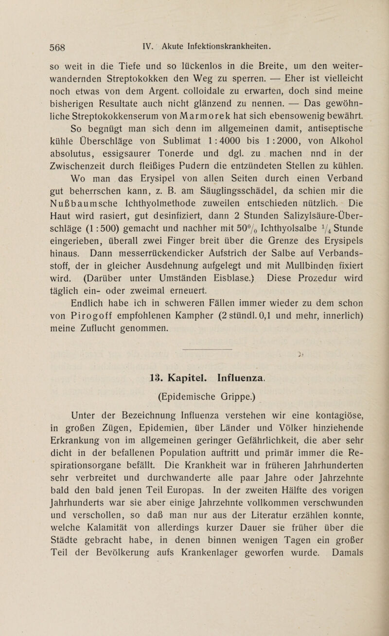 so weit in die Tiefe und so lückenlos in die Breite, um den weiter¬ wandernden Streptokokken den Weg zu sperren. — Eher ist vielleicht noch etwas von dem Argent. colloidale zu erwarten, doch sind meine bisherigen Resultate auch nicht glänzend zu nennen. — Das gewöhn¬ liche Streptokokkenserum vonMarmorek hat sich ebensowenig bewährt. So begnügt man sich denn im allgemeinen damit, antiseptische kühle Überschläge von Sublimat 1:4000 bis 1:2000, von Alkohol absolutus, essigsaurer Tonerde und dgl. zu machen nnd in der Zwischenzeit durch fleißiges Pudern die entzündeten Stellen zu kühlen. Wo man das Erysipel von allen Seiten durch einen Verband gut beherrschen kann, z. B. am Säuglingsschädel, da schien mir die Nuß bäum sehe Ichthyolmethode zuweilen entschieden nützlich. Die Haut wird rasiert, gut desinfiziert, dann 2 Stunden Salizylsäure-Über¬ schläge (1 :500) gemacht und nachher mit 50% Ichthyolsalbe 1/4 Stunde eingerieben, überall zwei Finger breit über die Grenze des Erysipels hinaus. Dann messerrückendicker Aufstrich der Salbe auf Verbands¬ stoff, der in gleicher Ausdehnung aufgelegt und mit Mullbinden fixiert wird. (Darüber unter Umständen Eisblase.) Diese Prozedur wird täglich ein- oder zweimal erneuert. Endlich habe ich in schweren Fällen immer wieder zu dem schon von Pirogoff empfohlenen Kampher (2 stündl. 0,1 und mehr, innerlich) meine Zuflucht genommen. 13. Kapitel. Influenza. (Epidemische Grippe.) Unter der Bezeichnung Influenza verstehen wir eine kontagiöse, in großen Zügen, Epidemien, über Länder und Völker hinziehende Erkrankung von im allgemeinen geringer Gefährlichkeit, die aber sehr dicht in der befallenen Population auftritt und primär immer die Re¬ spirationsorgane befällt. Die Krankheit war in früheren Jahrhunderten sehr verbreitet und durchwanderte alle paar Jahre oder Jahrzehnte bald den bald jenen Teil Europas. In der zweiten Hälfte des vorigen Jahrhunderts war sie aber einige Jahrzehnte vollkommen verschwunden und verschollen, so daß man nur aus der Literatur erzählen konnte, welche Kalamität von allerdings kurzer Dauer sie früher über die Städte gebracht habe, in denen binnen wenigen Tagen ein großer Teil der Bevölkerung aufs Krankenlager geworfen wurde. Damals