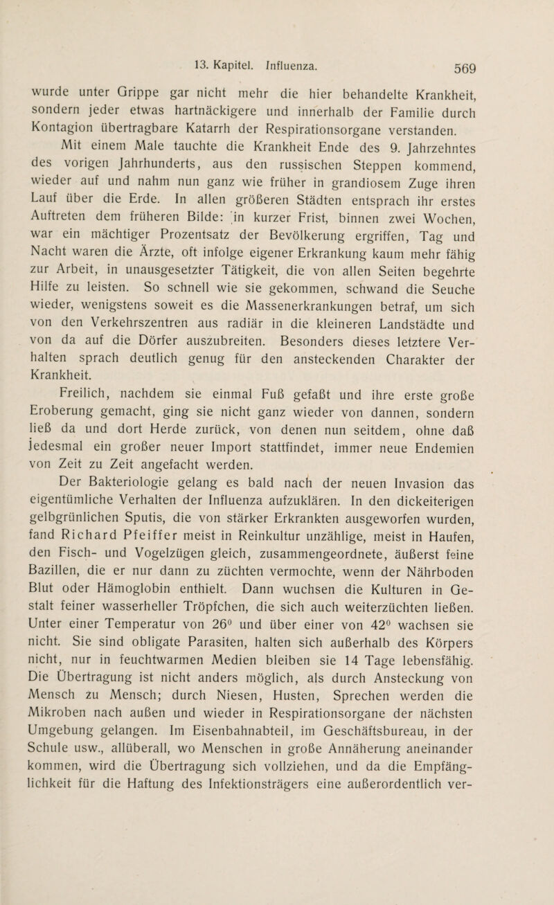 wurde unter Grippe gar nicht mehr die hier behandelte Krankheit, sondern jeder etwas hartnäckigere und innerhalb der Familie durch Kontagion übertragbare Katarrh der Respirationsorgane verstanden. Mit einem Male tauchte die Krankheit Ende des 9. Jahrzehntes des vorigen Jahrhunderts, aus den russischen Steppen kommend, wieder auf und nahm nun ganz wie früher in grandiosem Zuge ihren Lauf über die Erde. In allen größeren Städten entsprach ihr erstes Auftreten dem früheren Bilde: dn kurzer Frist, binnen zwei Wochen, war ein mächtiger Prozentsatz der Bevölkerung ergriffen, Tag und Nacht waren die Ärzte, oft infolge eigener Erkrankung kaum mehr fähig zur Arbeit, in unausgesetzter Tätigkeit, die von allen Seiten begehrte Hilfe zu leisten. So schnell wie sie gekommen, schwand die Seuche wieder, wenigstens soweit es die Massenerkrankungen betraf, um sich von den Verkehrszentren aus radiär in die kleineren Landstädte und von da auf die Dörfer auszubreiten. Besonders dieses letztere Ver¬ halten sprach deutlich genug für den ansteckenden Charakter der Krankheit. Freilich, nachdem sie einmal Fuß gefaßt und ihre erste große Eroberung gemacht, ging sie nicht ganz wieder von dannen, sondern ließ da und dort Herde zurück, von denen nun seitdem, ohne daß jedesmal ein großer neuer Import stattfindet, immer neue Endemien von Zeit zu Zeit angefacht werden. Der Bakteriologie gelang es bald nach der neuen Invasion das eigentümliche Verhalten der Influenza aufzuklären. In den dickeiterigen gelbgrünlichen Sputis, die von stärker Erkrankten ausgeworfen wurden, fand Richard Pfeiffer meist in Reinkultur unzählige, meist in Haufen, den Fisch- und Vogelzügen gleich, zusammengeordnete, äußerst feine Bazillen, die er nur dann zu züchten vermochte, wenn der Nährboden Blut oder Hämoglobin enthielt. Dann wuchsen die Kulturen in Ge¬ stalt feiner wasserheller Tröpfchen, die sich auch weiterzüchten ließen. Unter einer Temperatur von 26° und über einer von 42° wachsen sie nicht. Sie sind obligate Parasiten, halten sich außerhalb des Körpers nicht, nur in feuchtwarmen Medien bleiben sie 14 Tage lebensfähig. Die Übertragung ist nicht anders möglich, als durch Ansteckung von Mensch zu Mensch; durch Niesen, Husten, Sprechen werden die Mikroben nach außen und wieder in Respirationsorgane der nächsten Umgebung gelangen. Im Eisenbahnabteil, im Geschäftsbureau, in der Schule usw., allüberall, wo Menschen in große Annäherung aneinander kommen, wird die Übertragung sich vollziehen, und da die Empfäng¬ lichkeit für die Haftung des Infektionsträgers eine außerordentlich ver-