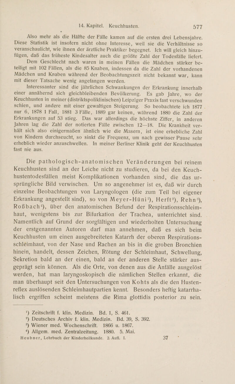 Also mehr als die Hälfte der Fälle kamen auf die ersten drei Lebensjahre. Diese Statistik ist insofern nicht ohne Interesse, weil sie die Verhältnisse so veranschaulicht, wie ihnen der ärztliche Praktiker begegnet. Ich will gleich hinzu¬ fügen, daß das früheste Kindesalter auch die größte Zahl der Todesfälle liefert. Dem Geschlecht nach waren in meinen Fällen die Mädchen stärker be¬ teiligt mit 102 Fällen, als die 85 Knaben, indessen da die Zahl der vorhandenen Mädchen und Knaben während der Beobachtungszeit nicht bekannt war, kann mit dieser Tatsache wenig angefangen werden. Interessanter sind die jährlichen Schwankungen der Erkrankung innerhalb einer annähernd sich gleichbleibenden Bevölkerung. Es gab Jahre, wo der Keuchhusten in meiner (distriktspoliklinischen) Leipziger Praxis fast verschwunden schien, und andere mit einer gewaltigen Steigerung. So beobachtete ich 1877 nur 6, 1878 1 Fall, 1881 3 Fälle, 1889 gar keinen, während 1880 die Zahl der Erkrankungen auf 53 stieg. Das war allerdings die höchste Ziffer, in anderen Jahren lag die Zahl der notierten Fälle zwischen 12—18. Die Krankheit ver¬ hält sich also einigermaßen ähnlich wie die Masern, ist eine erhebliche Zahl von Kindern durchseucht, so sinkt die Frequenz, um nach gewisser Pause sehr erheblich wieder anzuschwellen. In meiner Berliner Klinik geht der Keuchhusten fast nie aus. Die pathologisch-anatomischen Veränderungen bei reinem Keuchhusten sind an der Leiche nicht zu studieren, da bei den Keuch¬ hustentodesfällen meist Komplikationen vorhanden sind, die das ur¬ sprüngliche Bild verwischen. Um so angenehmer ist es, daß wir durch einzelne Beobachtungen von Laryngologen (die zum Teil bei eigener Erkrankung angestellt sind), so von Meyer-FIüni1), Flerft2), Rehn3), Roßbach4), über den anatomischen Befund der Respirationsschleim¬ haut, wenigstens bis zur Bifurkation der Trachea, unterrichtet sind. Namentlich auf Grund der sorgfältigen und wiederholten Untersuchung der erstgenannten Autoren darf man annehmen, daß es sich beim Keuchhusten um einen ausgebreiteten Katarrh der oberen Respirations¬ schleimhaut, von der Nase und Rachen an bis in die groben Bronchien hinein, handelt, dessen Zeichen, Rötung der Schleimhaut, Schwellung, Sekretion bald an der einen, bald an der anderen Stelle stärker aus¬ geprägt sein können. Als die Orte, von denen aus die Anfälle ausgelöst werden, hat man laryngoskopisch die nämlichen Stellen erkannt, die man überhaupt seit den Untersuchungen von Kohts als die den Husten¬ reflex auslösenden Schleimhautpartien kennt. Besonders heftig katarrha¬ lisch ergriffen scheint meistens die Rima glottidis posterior zu sein. ’) Zeitschrift f. klin. Medizin. Bd. 1, S. 461. 2) Deutsches Archiv f. klin. Medizin. Bd. 39, S. 392. 3) Wiener med. Wochenschrift. 1866 u. 1867. 4) Allgem. med. Zentralzeitung. 1880. 5. Mai. Heubner, Lehrbuch der Kinderheilkunde. 2. Aufl. I. 37