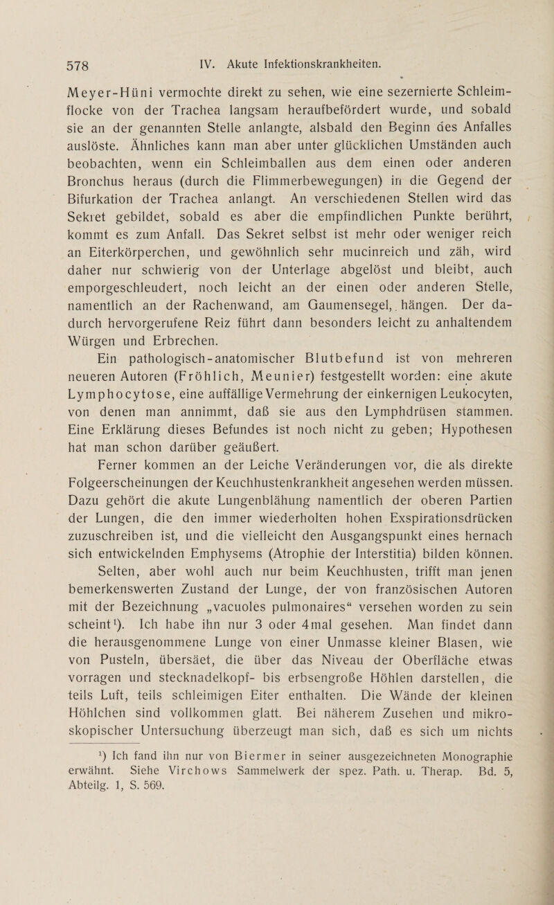 Meyer-Hüni vermochte direkt zu sehen, wie eine sezernierte Schleim¬ flocke von der Trachea langsam heraufbefördert wurde, und sobald sie an der genannten Stelle anlangte, alsbald den Beginn des Anfalles auslöste. Ähnliches kann man aber unter glücklichen Umständen auch beobachten, wenn ein Schleimballen aus dem einen oder anderen Bronchus heraus (durch die Flimmerbewegungen) in die Gegend der Bifurkation der Trachea anlangt. An verschiedenen Stellen wird das Sekret gebildet, sobald es aber die empfindlichen Punkte berührt, kommt es zum Anfall. Das Sekret selbst ist mehr oder weniger reich an Eiterkörperchen, und gewöhnlich sehr mucinreich und zäh, wird daher nur schwierig von der Unterlage abgelöst und bleibt, auch emporgeschleudert, noch leicht an der einen oder anderen Stelle, namentlich an der Rachenwand, am Gaumensegel,. hängen. Der da¬ durch hervorgerufene Reiz führt dann besonders leicht zu anhaltendem Würgen und Erbrechen. Ein pathologisch-anatomischer Blutbefund ist von mehreren neueren Autoren (Fröhlich, Meunier) festgestellt worden: eine akute Lymphocytose, eine auffällige Vermehrung der einkernigen Leukocyten, von denen man annimmt, daß sie aus den Lymphdrüsen stammen. Eine Erklärung dieses Befundes ist noch nicht zu geben; Hypothesen hat man schon darüber geäußert. Ferner kommen an der Leiche Veränderungen vor, die als direkte Folgeerscheinungen der Keuchhustenkrankheit angesehen werden müssen. Dazu gehört die akute Lungenblähung namentlich der oberen Partien der Lungen, die den immer wiederholten hohen Exspirationsdrücken zuzuschreiben ist, und die vielleicht den Ausgangspunkt eines hernach sich entwickelnden Emphysems (Atrophie der Interstitia) bilden können. Selten, aber wohl auch nur beim Keuchhusten, trifft man jenen bemerkenswerten Zustand der Lunge, der von französischen Autoren mit der Bezeichnung „vacuoles pulmonaires“ versehen worden zu sein scheint1). Ich habe ihn nur 3 oder 4mal gesehen. Man findet dann die herausgenommene Lunge von einer Unmasse kleiner Blasen, wie von Pusteln, übersäet, die über das Niveau der Oberfläche etwas vorragen und Stecknadelkopf- bis erbsengroße Höhlen darstellen, die teils Luft, teils schleimigen Eiter enthalten. Die Wände der kleinen Höhlchen sind vollkommen glatt. Bei näherem Zusehen und mikro¬ skopischer Untersuchung überzeugt man sich, daß es sich um nichts x) Ich fand ihn nur von Biermer in seiner ausgezeichneten Monographie erwähnt. Siehe Virchows Sammelwerk der spez. Path. u. Therap. Bd. 5, Abteilg. 1, S. 569.