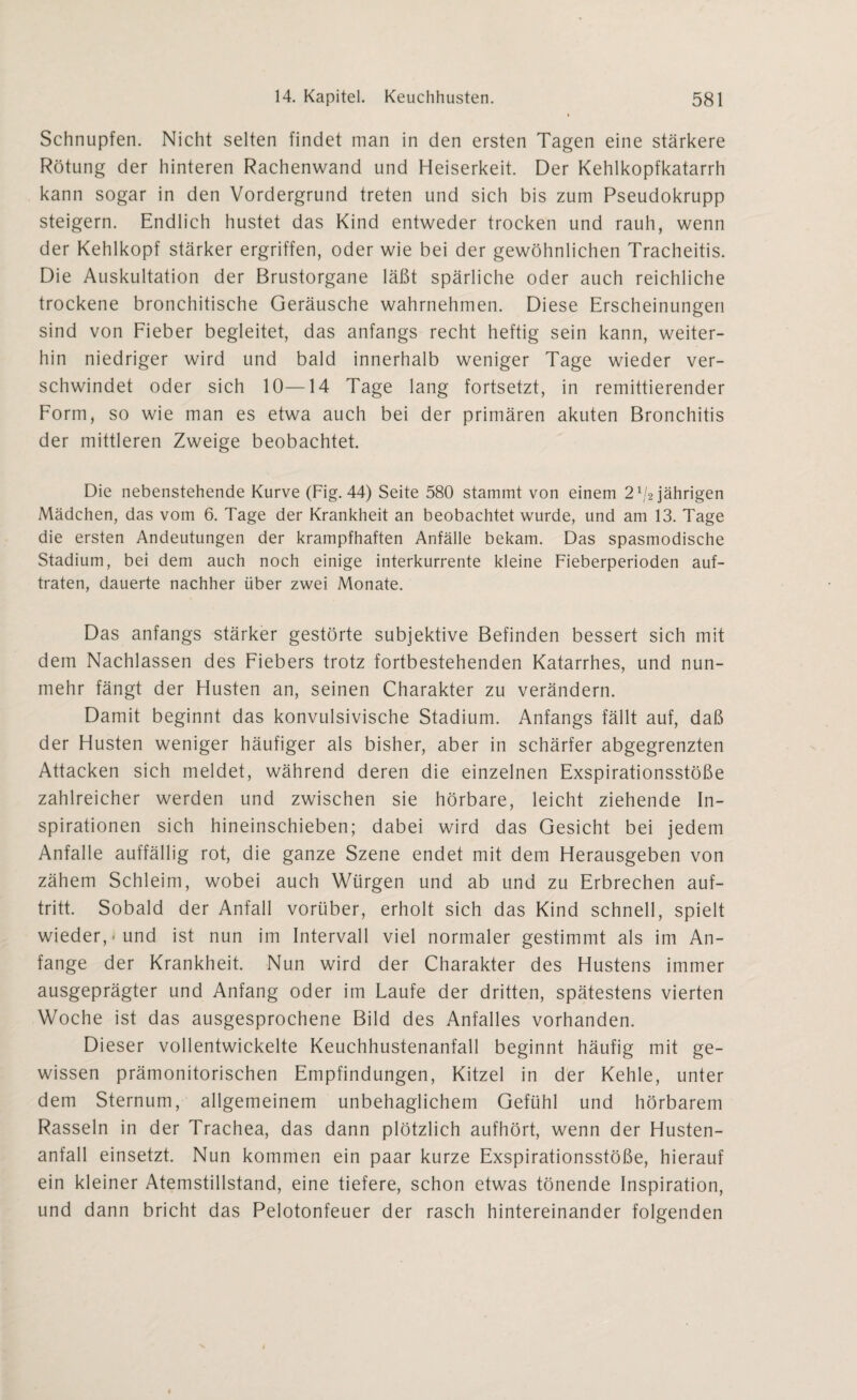 Schnupfen. Nicht selten findet man in den ersten Tagen eine stärkere Rötung der hinteren Rachenwand und Heiserkeit. Der Kehlkopfkatarrh kann sogar in den Vordergrund treten und sich bis zum Pseudokrupp steigern. Endlich hustet das Kind entweder trocken und rauh, wenn der Kehlkopf stärker ergriffen, oder wie bei der gewöhnlichen Tracheitis. Die Auskultation der Brustorgane läßt spärliche oder auch reichliche trockene bronchitische Geräusche wahrnehmen. Diese Erscheinungen sind von Fieber begleitet, das anfangs recht heftig sein kann, weiter¬ hin niedriger wird und bald innerhalb weniger Tage wieder ver¬ schwindet oder sich 10—14 Tage lang fortsetzt, in remittierender Form, so wie man es etwa auch bei der primären akuten Bronchitis der mittleren Zweige beobachtet. Die nebenstehende Kurve (Fig. 44) Seite 580 stammt von einem 2^2 jährigen Mädchen, das vom 6. Tage der Krankheit an beobachtet wurde, und am 13. Tage die ersten Andeutungen der krampfhaften Anfälle bekam. Das spasmodische Stadium, bei dem auch noch einige interkurrente kleine Fieberperioden auf¬ traten, dauerte nachher über zwei Monate. Das anfangs stärker gestörte subjektive Befinden bessert sich mit dem Nachlassen des Fiebers trotz fortbestehenden Katarrhes, und nun¬ mehr fängt der Husten an, seinen Charakter zu verändern. Damit beginnt das konvulsivische Stadium. Anfangs fällt auf, daß der Husten weniger häufiger als bisher, aber in schärfer abgegrenzten Attacken sich meldet, während deren die einzelnen Exspirationsstöße zahlreicher werden und zwischen sie hörbare, leicht ziehende In¬ spirationen sich hineinschieben; dabei wird das Gesicht bei jedem Anfalle auffällig rot, die ganze Szene endet mit dem Herausgeben von zähem Schleim, wobei auch Würgen und ab und zu Erbrechen auf- tritt. Sobald der Anfall vorüber, erholt sich das Kind schnell, spielt wieder,-und ist nun im Intervall viel normaler gestimmt als im An¬ fänge der Krankheit. Nun wird der Charakter des Hustens immer ausgeprägter und Anfang oder im Laufe der dritten, spätestens vierten Woche ist das ausgesprochene Bild des Anfalles vorhanden. Dieser vollentwickelte Keuchhustenanfall beginnt häufig mit ge¬ wissen prämonitorischen Empfindungen, Kitzel in der Kehle, unter dem Sternum, allgemeinem unbehaglichem Gefühl und hörbarem Rasseln in der Trachea, das dann plötzlich aufhört, wenn der Husten¬ anfall einsetzt. Nun kommen ein paar kurze Exspirationsstöße, hierauf ein kleiner Atemstillstand, eine tiefere, schon etwas tönende Inspiration, und dann bricht das Pelotonfeuer der rasch hintereinander folgenden
