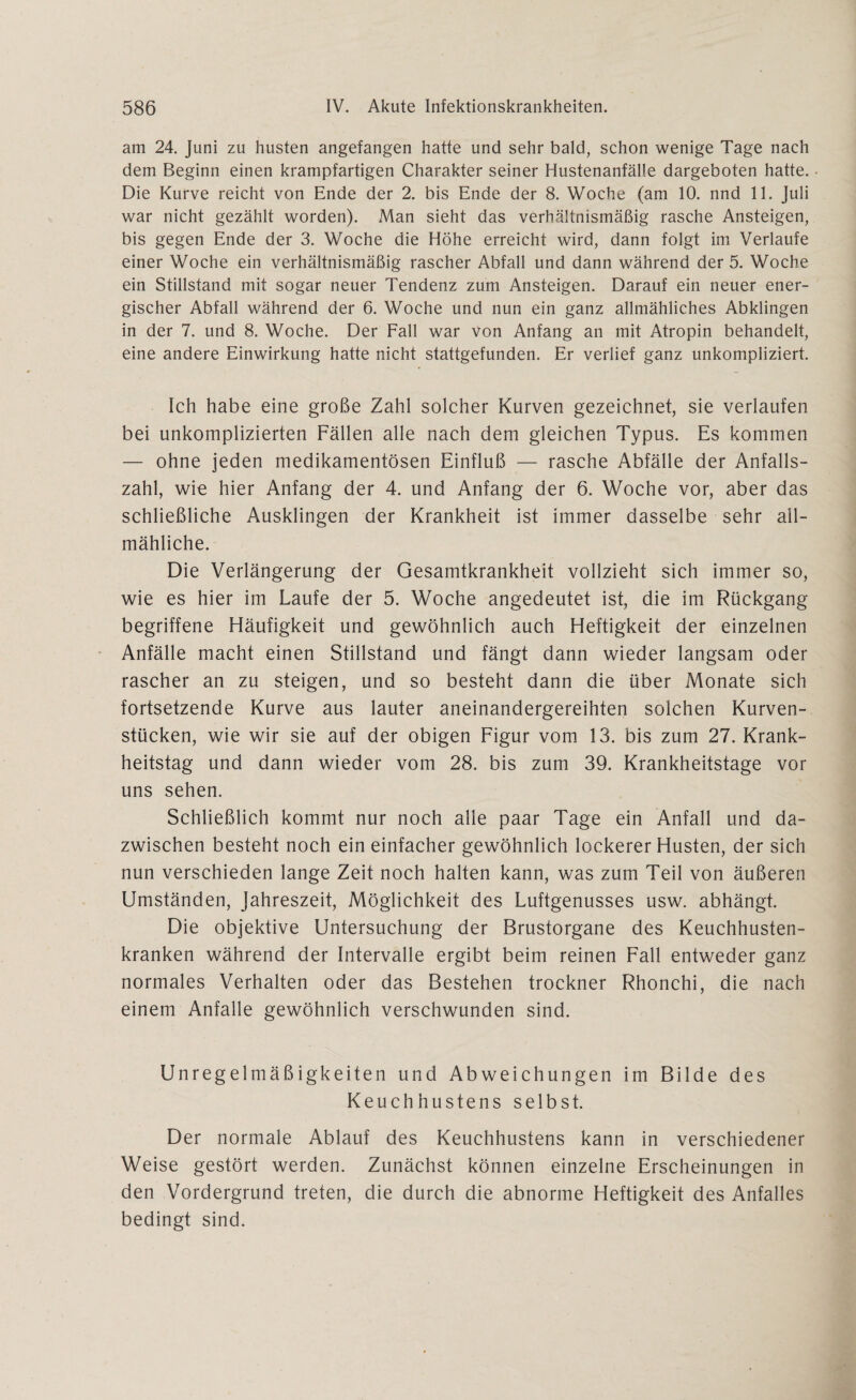 am 24. Juni zu husten angefangen hatte und sehr bald, schon wenige Tage nach dem Beginn einen krampfartigen Charakter seiner Hustenanfälle dargeboten hatte. Die Kurve reicht von Ende der 2. bis Ende der 8. Woche (am 10. nnd 11. Juli war nicht gezählt worden). Man sieht das verhältnismäßig rasche Ansteigen, bis gegen Ende der 3. Woche die Höhe erreicht wird, dann folgt im Verlaufe einer Woche ein verhältnismäßig rascher Abfall und dann während der 5. Woche ein Stillstand mit sogar neuer Tendenz zum Ansteigen. Darauf ein neuer ener¬ gischer Abfall während der 6. Woche und nun ein ganz allmähliches Abklingen in der 7. und 8. Woche. Der Fall war von Anfang an mit Atropin behandelt, eine andere Einwirkung hatte nicht stattgefunden. Er verlief ganz unkompliziert. Ich habe eine große Zahl solcher Kurven gezeichnet, sie verlaufen bei unkomplizierten Fällen alle nach dem gleichen Typus. Es kommen — ohne jeden medikamentösen Einfluß — rasche Abfälle der Anfalls¬ zahl, wie hier Anfang der 4. und Anfang der 6. Woche vor, aber das schließliche Ausklingen der Krankheit ist immer dasselbe sehr all¬ mähliche. Die Verlängerung der Gesamtkrankheit vollzieht sich immer so, wie es hier im Laufe der 5. Woche angedeutet ist, die im Rückgang begriffene Häufigkeit und gewöhnlich auch Heftigkeit der einzelnen Anfälle macht einen Stillstand und fängt dann wieder langsam oder rascher an zu steigen, und so besteht dann die über Monate sich fortsetzende Kurve aus lauter aneinandergereihten solchen Kurven¬ stücken, wie wir sie auf der obigen Figur vom 13. bis zum 27. Krank¬ heitstag und dann wieder vom 28. bis zum 39. Krankheitstage vor uns sehen. Schließlich kommt nur noch alle paar Tage ein Anfall und da¬ zwischen besteht noch ein einfacher gewöhnlich lockerer Husten, der sich nun verschieden lange Zeit noch halten kann, was zum Teil von äußeren Umständen, Jahreszeit, Möglichkeit des Luftgenusses usw. abhängt. Die objektive Untersuchung der Brustorgane des Keuchhusten¬ kranken während der Intervalle ergibt beim reinen Fall entweder ganz normales Verhalten oder das Bestehen trockner Rhonchi, die nach einem Anfalle gewöhnlich verschwunden sind. Unregelmäßigkeiten und Abweichungen im Bilde des Keuchhustens selbst. Der normale Ablauf des Keuchhustens kann in verschiedener Weise gestört werden. Zunächst können einzelne Erscheinungen in den Vordergrund treten, die durch die abnorme Heftigkeit des Anfalles bedingt sind.