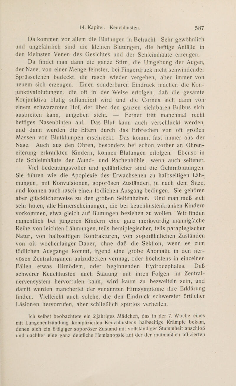 Da kommen vor allem die Blutungen in Betracht. Sehr gewöhnlich und ungefährlich sind die kleinen Blutungen, die heftige Anfälle in den kleinsten Venen des Gesichtes und der Schleimhäute erzeugen. Da findet man dann die ganze Stirn, die Umgebung der Augen, der Nase, von einer Menge feinster, bei Fingerdruck nicht schwindender Sprüsselchen bedeckt, die rasch wieder vergehen, aber immer von neuem sich erzeugen. Einen sonderbaren Eindruck machen die Kon- junktivalblutungen, die oft in der Weise erfolgen, daß die gesamte Konjunktiva blutig suffundiert wird und die Cornea sich dann von einem schwarzroten Hof, der über den ganzen sichtbaren Bulbus sich ausbreiten kann, umgeben sieht. — Ferner tritt manchmal recht heftiges Nasenbluten auf. Das Blut kann auch verschluckt werden, und dann werden die Eltern durch das Erbrechen von oft großen Massen von Blutklumpen erschreckt. Das kommt fast immer aus der Nase. Auch aus den Ohren, besonders bei schon vorher an Ohren¬ eiterung erkrankten Kindern, können Blutungen erfolgen. Ebenso in die Schleimhäute der Mund- und Rachenhöhle, wenn auch seltener. Viel bedeutungsvoller und gefährlicher sind die Gehirnblutungen. Sie führen wie die Apoplexie des Erwachsenen zu halbseitigen Läh¬ mungen, mit Konvulsionen, soporösen Zuständen, je nach dem Sitze, und können auch rasch einen tödlichen Ausgang bedingen. Sie gehören aber glücklicherweise zu den großen Seltenheiten. Und man muß sich sehr hüten, alle Hirnerscheinungen, die bei keuchhustenkranken Kindern Vorkommen, etwa gleich auf Blutungen beziehen zu wollen. Wir finden namentlich bei jüngeren Kindern eine ganz merkwürdig mannigfache Reihe von leichten Lähmungen, teils hemiplegischer, teils paraplegischer Natur, von halbseitigen Kontrakturen, von soporähnlichen Zuständen von oft wochenlanger Dauer, ohne daß die Sektion, wenn es zum tödlichen Ausgange kommt, irgend eine grobe Anomalie in den ner¬ vösen Zentralorganen aufzudecken vermag, oder höchstens in einzelnen Fällen etwas Hirnödem, oder beginnenden Hydrocephalus. Daß schwerer Keuchhusten auch Stauung mit ihren Folgen im Zentral¬ nervensystem hervorrufen kann, wird kaum zu bezweifeln sein, und damit werden mancherlei der genannten Hirnsymptome ihre Erklärung finden. Vielleicht auch solche, die den Eindruck schwerster örtlicher Läsionen hervorrufen, aber schließlich spurlos verheilen. Ich selbst beobachtete ein 2jähriges Mädchen, das in der 7. Woche eines mit Lungenentzündung komplizierten Keuchhustens halbseitige Krämpfe bekam, denen sich ein 8tägiger soporöser Zustand mit vollständiger Stummheit anschloß und nachher eine ganz deutliche Hemianopsie auf der der mutmaßlich affizierten