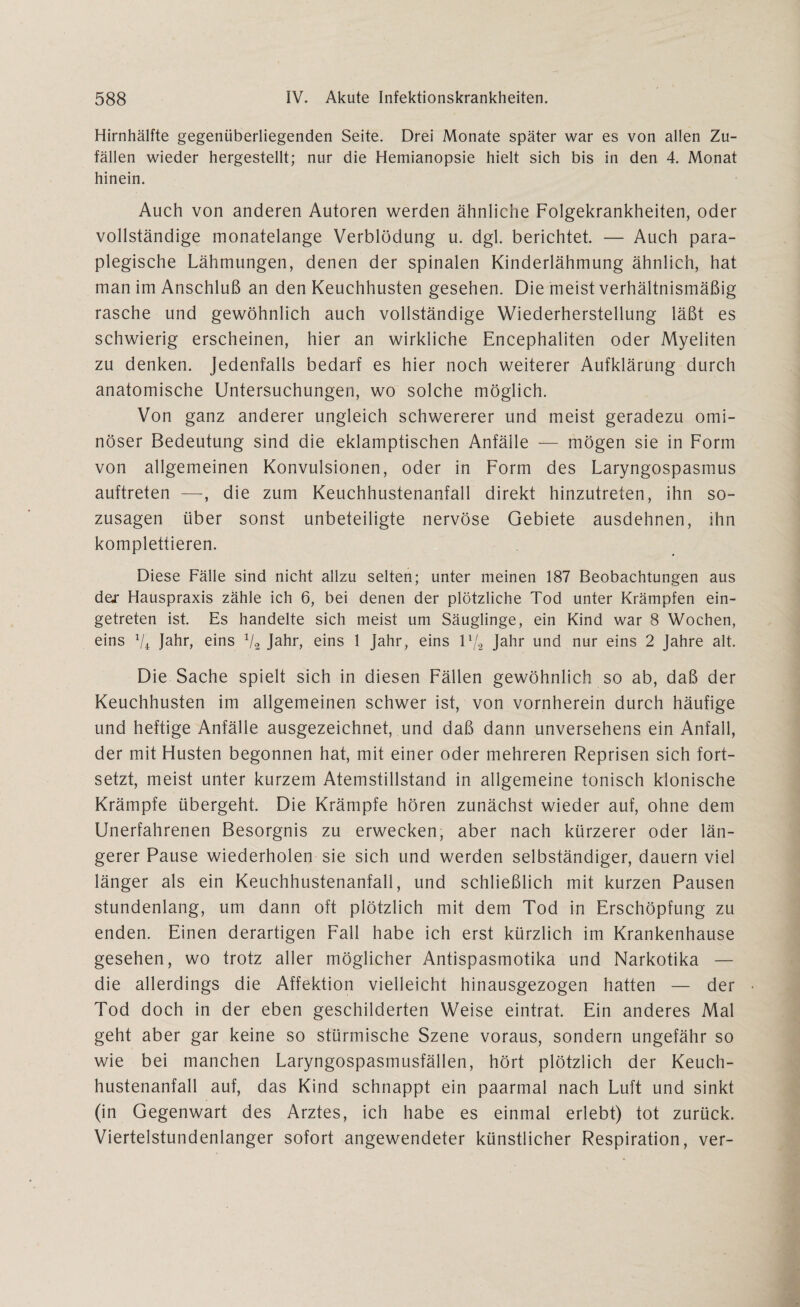 Hirnhälfte gegenüberliegenden Seite. Drei Monate später war es von allen Zu¬ fällen wieder hergestellt; nur die Hemianopsie hielt sich bis in den 4. Monat hinein. Auch von anderen Autoren werden ähnliche Folgekrankheiten, oder vollständige monatelange Verblödung u. dgl. berichtet. — Auch para- plegische Lähmungen, denen der spinalen Kinderlähmung ähnlich, hat man im Anschluß an den Keuchhusten gesehen. Die meist verhältnismäßig rasche und gewöhnlich auch vollständige Wiederherstellung läßt es schwierig erscheinen, hier an wirkliche Encephaliten oder Myeliten zu denken. Jedenfalls bedarf es hier noch weiterer Aufklärung durch anatomische Untersuchungen, wo solche möglich. Von ganz anderer ungleich schwererer und meist geradezu omi¬ nöser Bedeutung sind die eklamptischen Anfälle — mögen sie in Form von allgemeinen Konvulsionen, oder in Form des Laryngospasmus auftreten —, die zum Keuchhustenanfall direkt hinzutreten, ihn so¬ zusagen über sonst unbeteiligte nervöse Gebiete ausdehnen, ihn komplettieren. Diese Fälle sind nicht allzu selten; unter meinen 187 Beobachtungen aus dej- Hauspraxis zähle ich 6, bei denen der plötzliche Tod unter Krämpfen ein¬ getreten ist. Es handelte sich meist um Säuglinge, ein Kind war 8 Wochen, eins V4 Jahr, eins V2 Jahr, eins 1 Jahr, eins P/2 Jahr und nur eins 2 Jahre alt. Die Sache spielt sich in diesen Fällen gewöhnlich so ab, daß der Keuchhusten im allgemeinen schwer ist, von vornherein durch häufige und heftige Anfälle ausgezeichnet, und daß dann unversehens ein Anfall, der mit Husten begonnen hat, mit einer oder mehreren Reprisen sich fort¬ setzt, meist unter kurzem Atemstillstand in allgemeine tonisch klonische Krämpfe übergeht. Die Krämpfe hören zunächst wieder auf, ohne dem Unerfahrenen Besorgnis zu erwecken, aber nach kürzerer oder län¬ gerer Pause wiederholen sie sich und werden selbständiger, dauern viel länger als ein Keuchhustenanfall, und schließlich mit kurzen Pausen stundenlang, um dann oft plötzlich mit dem Tod in Erschöpfung zu enden. Einen derartigen Fall habe ich erst kürzlich im Krankenhause gesehen, wo trotz aller möglicher Antispasmotika und Narkotika — die allerdings die Affektion vielleicht hinausgezogen hatten — der Tod doch in der eben geschilderten Weise eintrat. Ein anderes Mal geht aber gar keine so stürmische Szene voraus, sondern ungefähr so wie bei manchen Laryngospasmusfällen, hört plötzlich der Keuch¬ hustenanfall auf, das Kind schnappt ein paarmal nach Luft und sinkt (in Gegenwart des Arztes, ich habe es einmal erlebt) tot zurück. Viertelstundenlanger sofort angewendeter künstlicher Respiration, ver-