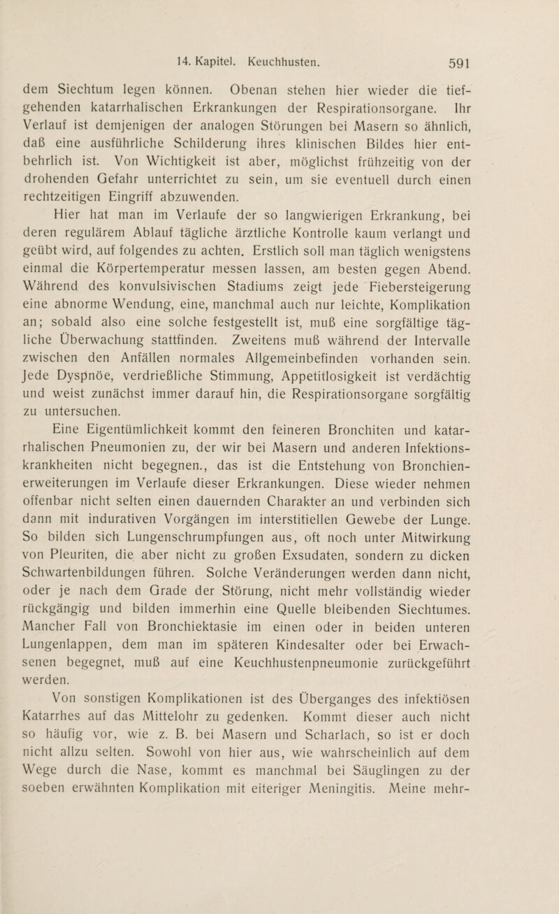 dem Siechtum legen können. Obenan stehen hier wieder die tief¬ gehenden katarrhalischen Erkrankungen der Respirationsorgane. Ihr Verlauf ist demjenigen der analogen Störungen bei Masern so ähnlich, daß eine ausführliche Schilderung ihres klinischen Bildes hier ent¬ behrlich ist. Von Wichtigkeit ist aber, möglichst frühzeitig von der drohenden Gefahr unterrichtet zu sein, um sie eventuell durch einen rechtzeitigen Eingriff abzuwenden. Hier hat man im Verlaufe der so langwierigen Erkrankung, bei deren regulärem Ablauf tägliche ärztliche Kontrolle kaum verlangt und geübt wird, auf folgendes zu achten. Erstlich soll man täglich wenigstens einmal die Körpertemperatur messen lassen, am besten gegen Abend. Während des konvulsivischen Stadiums zeigt jede Fiebersteigerung eine abnorme Wendung, eine, manchmal auch nur leichte, Komplikation an; sobald also eine solche festgestellt ist, muß eine sorgfältige täg¬ liche Überwachung stattfinden. Zweitens muß während der Intervalle zwischen den Anfällen normales Allgemeinbefinden vorhanden sein. Jede Dyspnoe, verdrießliche Stimmung, Appetitlosigkeit ist verdächtig und weist zunächst immer darauf hin, die Respirationsorgane sorgfältig zu untersuchen. Eine Eigentümlichkeit kommt den feineren Bronchiten und katar¬ rhalischen Pneumonien zu, der wir bei Masern und anderen Infektions¬ krankheiten nicht begegnen., das ist die Entstehung von Bronchien¬ erweiterungen im Verlaufe dieser Erkrankungen. Diese wieder nehmen offenbar nicht selten einen dauernden Charakter an und verbinden sich dann mit indurativen Vorgängen im interstitiellen Gewebe der Lunge. So bilden sich Lungenschrumpfungen aus, oft noch unter Mitwirkung von Pleuriten, die aber nicht zu großen Exsudaten, sondern zu dicken Schwartenbildungen führen. Solche Veränderungen werden dann nicht, oder je nach dem Grade der Störung, nicht mehr vollständig wieder rückgängig und bilden immerhin eine Quelle bleibenden Siechtumes. Mancher Fall von Bronchiektasie im einen oder in beiden unteren Lungenlappen, dem man im späteren Kindesalter oder bei Erwach¬ senen begegnet, muß auf eine Keuchhustenpneumonie zurückgeführt werden. Von sonstigen Komplikationen ist des Überganges des infektiösen Katarrhes auf das Mittelohr zu gedenken. Kommt dieser auch nicht so häufig vor, wie z. B. bei Masern und Scharlach, so ist er doch nicht allzu selten. Sowohl von hier aus, wie wahrscheinlich auf dem Wege durch die Nase, kommt es manchmal bei Säuglingen zu der soeben erwähnten Komplikation mit eiteriger Meningitis. Meine mehr-