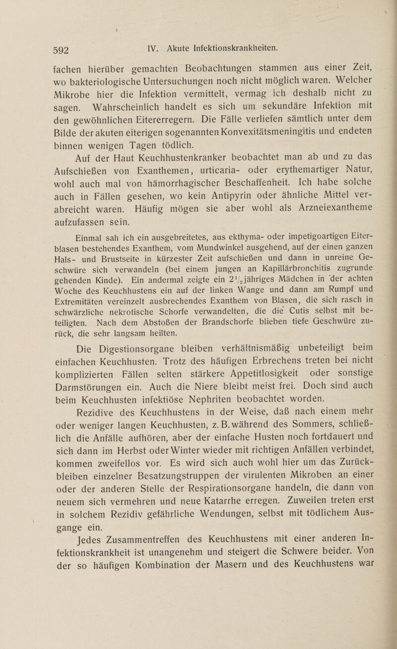 592 IV. Akute Infektionskrankheiten. fachen hierüber gemachten Beobachtungen stammen aus einer Zeit, wo bakteriologische Untersuchungen noch nicht möglich waren. Welcher Mikrobe hier die Infektion vermittelt, vermag ich deshalb nicht zu sagen. Wahrscheinlich handelt es sich um sekundäre Infektion mit den gewöhnlichen Eitererregern. Die Fälle verliefen sämtlich unter dem Bilde der akuten eiterigen sogenannten Konvexitätsmeningitis und endeten binnen wenigen Tagen tödlich. Auf der Haut Keuchhustenkranker beobachtet man ab und zu das Aufschießen von Exanthemen, urticaria- oder erythemartiger Natur, wohl auch mal von hämorrhagischer Beschaffenheit. Ich habe solche auch in Fällen gesehen, wo kein Antipyrin oder ähnliche Mittel ver¬ abreicht waren. Häufig mögen sie aber wohl als Arzneiexantheme aufzufassen sein. Einmal sah ich ein ausgebreitetes, aus ekthyma- oder impetigoartigen Eiter¬ blasen bestehendes Exanthem, vom Mundwinkel ausgehend, auf der einen ganzen Hals- und Brustseite in kürzester Zeit aufschießen und dann in unreine Ge¬ schwüre sich verwandeln (bei einem jungen an Kapillärbronchitis zugrunde gehenden Kinde). Ein andermal zeigte ein 2 V2jähriges Mädchen in 'der achten Woche des Keuchhustens ein auf der linken Wange und dann am Rumpf und Extremitäten vereinzelt ausbrechendes Exanthem von Blasen, die sich rasch in schwärzliche nekrotische Schorfe verwandelten, die die Cutis selbst mit be¬ teiligten. Nach dem Abstoßen der Brandschorfe blieben tiefe Geschwüre zu¬ rück, die sehr langsam heilten. Die Digestionsorgane bleiben verhältnismäßig unbeteiligt beim einfachen Keuchhusten. Trotz des häufigen Erbrechens treten bei nicht komplizierten Fällen selten stärkere Appetitlosigkeit oder sonstige Darmstörungen ein. Auch die Niere bleibt meist frei. Doch sind auch beim Keuchhusten infektiöse Nephriten beobachtet worden. Rezidive des Keuchhustens in der Weise, daß nach einem mehr oder weniger langen Keuchhusten, z. B. während des Sommers, schließ¬ lich die Anfälle aufhören, aber der einfache Husten noch fortdauert und sich dann im Herbst oder Winter wieder mit richtigen Anfällen verbindet, kommen zweifellos vor. Es wird sich auch wohl hier um das Zurück¬ bleiben einzelner Besatzungstruppen der virulenten Mikroben an einer oder der anderen Stelle der Respirationsorgane handeln, die dann von neuem sich vermehren und neue Katarrhe erregen. Zuweilen treten erst in solchem Rezidiv gefährliche Wendungen, selbst mit tödlichem Aus¬ gange ein. Jedes Zusammentreffen des Keuchhustens mit einer anderen In¬ fektionskrankheit ist unangenehm und steigert die Schwere beider. Von der so häufigen Kombination der Masern und des Keuchhustens war