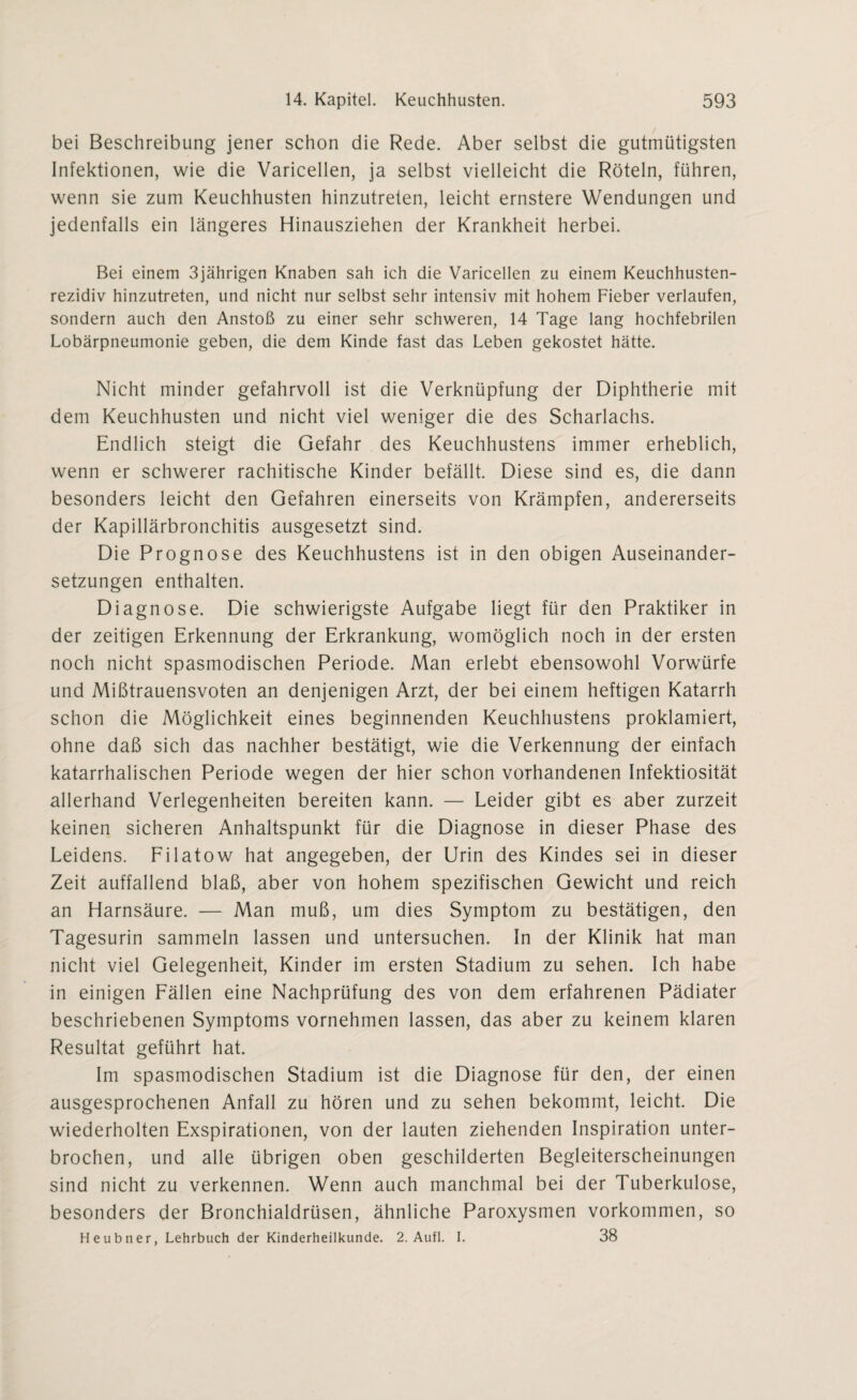 bei Beschreibung jener schon die Rede. Aber selbst die gutmütigsten Infektionen, wie die Varicellen, ja selbst vielleicht die Röteln, führen, wenn sie zum Keuchhusten hinzutreten, leicht ernstere Wendungen und jedenfalls ein längeres Hinausziehen der Krankheit herbei. Bei einem 3jährigen Knaben sah ich die Varicellen zu einem Keuchhusten¬ rezidiv hinzutreten, und nicht nur selbst sehr intensiv mit hohem Fieber verlaufen, sondern auch den Anstoß zu einer sehr schweren, 14 Tage lang hochfebrilen Lobärpneumonie geben, die dem Kinde fast das Leben gekostet hätte. Nicht minder gefahrvoll ist die Verknüpfung der Diphtherie mit dem Keuchhusten und nicht viel weniger die des Scharlachs. Endlich steigt die Gefahr des Keuchhustens immer erheblich, wenn er schwerer rachitische Kinder befällt. Diese sind es, die dann besonders leicht den Gefahren einerseits von Krämpfen, andererseits der Kapillärbronchitis ausgesetzt sind. Die Prognose des Keuchhustens ist in den obigen Auseinander¬ setzungen enthalten. Diagnose. Die schwierigste Aufgabe liegt für den Praktiker in der zeitigen Erkennung der Erkrankung, womöglich noch in der ersten noch nicht spasmodischen Periode. Man erlebt ebensowohl Vorwürfe und Mißtrauensvoten an denjenigen Arzt, der bei einem heftigen Katarrh schon die Möglichkeit eines beginnenden Keuchhustens proklamiert, ohne daß sich das nachher bestätigt, wie die Verkennung der einfach katarrhalischen Periode wegen der hier schon vorhandenen Infektiosität allerhand Verlegenheiten bereiten kann. — Leider gibt es aber zurzeit keinen sicheren Anhaltspunkt für die Diagnose in dieser Phase des Leidens. Filatow hat angegeben, der Urin des Kindes sei in dieser Zeit auffallend blaß, aber von hohem spezifischen Gewicht und reich an Harnsäure. — Man muß, um dies Symptom zu bestätigen, den Tagesurin sammeln lassen und untersuchen. In der Klinik hat man nicht viel Gelegenheit, Kinder im ersten Stadium zu sehen. Ich habe in einigen Fällen eine Nachprüfung des von dem erfahrenen Pädiater beschriebenen Symptoms vornehmen lassen, das aber zu keinem klaren Resultat geführt hat. Im spasmodischen Stadium ist die Diagnose für den, der einen ausgesprochenen Anfall zu hören und zu sehen bekommt, leicht. Die wiederholten Exspirationen, von der lauten ziehenden Inspiration unter¬ brochen, und alle übrigen oben geschilderten Begleiterscheinungen sind nicht zu verkennen. Wenn auch manchmal bei der Tuberkulose, besonders der Bronchialdrüsen, ähnliche Paroxysmen Vorkommen, so Heubner, Lehrbuch der Kinderheilkunde. 2. Aufl. I. 38