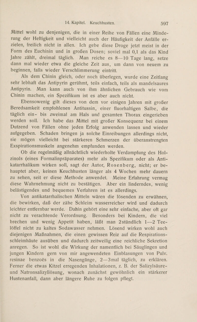 Mittel wohl zu denjenigen, die in einer Reihe von Fällen eine Minde¬ rung der Heftigkeit und vielleicht auch der Häufigkeit der Anfälle er¬ zielen, freilich nicht in allen. Ich gebe diese Droge jetzt meist in der Form des Euchinin und in großen Dosen; soviel mal 0,1 als das Kind Jahre zählt, dreimal täglich. Man reiche es 8—10 Tage lang, setze dann mal wieder etwa die gleiche Zeit aus, um dann von neuem zu beginnen, falls wieder Verschlimmerung eintritt. Als dem Chinin gleich, oder noch überlegen, wurde eine Zeitlang sehr lebhaft das Antipyrin gerühmt, teils einfach, teils als mandelsaures Antipyrin. Man kann auch von ihm ähnlichen Gebrauch wie vom Chinin machen, ein Spezifikum ist es aber auch nicht. Ebensowenig gilt dieses von dem vor einigen Jahren mit großer Beredsamkeit empfohlenen Antitussin, einer fluorhaltigen Salbe, die täglich ein- bis zweimal am Hals und gesamten Thorax eingerieben werden soll. Ich habe das Mittel mit großer Konsequenz bei einem Dutzend von Fällen ohne jeden Erfolg anwenden lassen und wieder aufgegeben. Schaden bringen ja solche Einreibungen allerdings nicht, sie mögen vielleicht bei stärkeren Schmerzen der überanstrengten Exspirationsmuskeln angenehm empfunden werden. Ob die regelmäßig allnächtlich wiederholte Verdampfung des Hol- zinols (eines Formalinpräparates) mehr als Spezifikum oder als Anti- katarrhalikum wirken soll, sagt der Autor, Rosenberg, nicht; er be¬ hauptet aber, keinen Keuchhusten länger als 4 Wochen mehr dauern zu sehen, seit er diese Methode anwendet. Meine Erfahrung vermag diese Wahrnehmung nicht zu bestätigen. Aber ein linderndes, wenig belästigendes und bequemes Verfahren ist es allerdings. Von antikatarrhalischen Mitteln wären die lösenden zu erwähnen, die bewirken, daß der zähe Schleim wasserreicher wird und dadurch leichter entfernbar werde. Dahin gehört eine sehr einfache, aber oft gar nicht zu verachtende Verordnung. Besonders bei Kindern, die viel brechen und wenig Appetit haben, läßt man 2stündlich 1—2 Tee¬ löffel nicht zu kaltes Sodawasser nehmen. Lösend wirken wohl auch diejenigen Maßnahmen, die einen gewissen Reiz auf die Respirations¬ schleimhäute ausüben und dadurch zeitweilig eine reichliche Sekretion anregen. So ist wohl die Wirkung der namentlich bei Säuglingen und jungen Kindern gern von mir angewendeten Einblasungen von Pulv. resinae benzoes in die Nasengänge, 2—3mal täglich, zu erklären. Ferner die etwas Kitzel erregenden Inhalationen, z. B. der Salizylsäure- und Natronsalizyllösung, wonach zunächst gewöhnlich ein stärkerer Hustenanfall, dann aber längere Ruhe zu folgen pflegt.