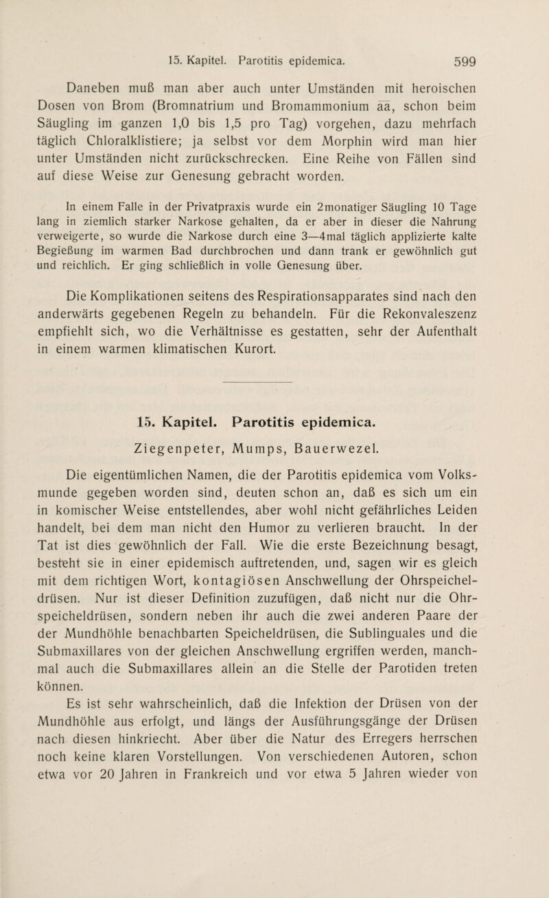 Daneben muß man aber auch unter Umständen mit heroischen Dosen von Brom (Bromnatrium und Bromammonium aa, schon beim Säugling im ganzen 1,0 bis 1,5 pro Tag) vorgehen, dazu mehrfach täglich Chloralklistiere; ja selbst vor dem Morphin wird man hier unter Umständen nicht zurückschrecken. Eine Reihe von Fällen sind auf diese Weise zur Genesung gebracht worden. In einem Falle in der Privatpraxis wurde ein 2monatiger Säugling 10 Tage lang in ziemlich starker Narkose gehalten, da er aber in dieser die Nahrung verweigerte, so wurde die Narkose durch eine 3—4mal täglich applizierte kalte Begießung im warmen Bad durchbrochen und dann trank er gewöhnlich gut und reichlich. Er ging schließlich in volle Genesung über. Die Komplikationen seitens des Respirationsapparates sind nach den anderwärts gegebenen Regeln zu behandeln. Für die Rekonvaleszenz empfiehlt sich, wo die Verhältnisse es gestatten, sehr der Aufenthalt in einem warmen klimatischen Kurort. 15. Kapitel. Parotitis epidemica. Ziegenpeter, Mumps, Bauerwezel. Die eigentümlichen Namen, die der Parotitis epidemica vom Volks¬ munde gegeben worden sind, deuten schon an, daß es sich um ein in komischer Weise entstellendes, aber wohl nicht gefährliches Leiden handelt, bei dem man nicht den Humor zu verlieren braucht. In der Tat ist dies gewöhnlich der Fall. Wie die erste Bezeichnung besagt, besteht sie in einer epidemisch auftretenden, und, sagen wir es gleich mit dem richtigen Wort, kontagiösen Anschwellung der Ohrspeichel¬ drüsen. Nur ist dieser Definition zuzufügen, daß nicht nur die Ohr¬ speicheldrüsen, sondern neben ihr auch die zwei anderen Paare der der Mundhöhle benachbarten Speicheldrüsen, die Sublinguales und die Submaxillares von der gleichen Anschwellung ergriffen werden, manch¬ mal auch die Submaxillares allein an die Stelle der Parotiden treten können. Es ist sehr wahrscheinlich, daß die Infektion der Drüsen von der Mundhöhle aus erfolgt, und längs der Ausführungsgänge der Drüsen nach diesen hinkriecht. Aber über die Natur des Erregers herrschen noch keine klaren Vorstellungen. Von verschiedenen Autoren, schon etwa vor 20 Jahren in Frankreich und vor etwa 5 Jahren wieder von