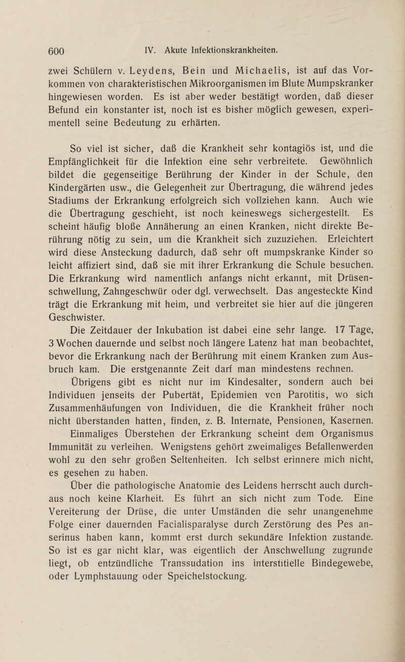 zwei Schülern v. Leydens, Bein und Michaelis, ist auf das Vor¬ kommen von charakteristischen Mikroorganismen im Blute Mumpskranker hingewiesen worden. Es ist aber weder bestätigt worden, daß dieser Befund ein konstanter ist, noch ist es bisher möglich gewesen, experi¬ mentell seine Bedeutung zu erhärten. So viel ist sicher, daß die Krankheit sehr kontagiös ist, und die Empfänglichkeit für die Infektion eine sehr verbreitete. Gewöhnlich bildet die gegenseitige Berührung der Kinder in der Schule, den Kindergärten usw., die Gelegenheit zur Übertragung, die während jedes Stadiums der Erkrankung erfolgreich sich vollziehen kann. Auch wie die Übertragung geschieht, ist noch keineswegs sichergestellt. Es scheint häufig bloße Annäherung an einen Kranken, nicht direkte Be¬ rührung nötig zu sein, um die Krankheit sich zuzuziehen. Erleichtert wird diese Ansteckung dadurch, daß sehr oft mumpskranke Kinder so leicht affiziert sind, daß sie mit ihrer Erkrankung die Schule besuchen. Die Erkrankung wird namentlich anfangs nicht erkannt, mit Drüsen- schwellung, Zahngeschwür oder dgl. verwechselt. Das angesteckte Kind trägt die Erkrankung mit heim, und verbreitet sie hier auf die jüngeren Geschwister. Die Zeitdauer der Inkubation ist dabei eine sehr lange. 17 Tage, 3 Wochen dauernde und selbst noch längere Latenz hat man beobachtet, bevor die Erkrankung nach der Berührung mit einem Kranken zum Aus¬ bruch kam. Die erstgenannte Zeit darf man mindestens rechnen. Übrigens gibt es nicht nur im Kindesalter, sondern auch bei Individuen jenseits der Pubertät, Epidemien von Parotitis, wo sich Zusammenhäufungen von Individuen, die die Krankheit früher noch nicht überstanden hatten, finden, z. B. Internate, Pensionen, Kasernen. Einmaliges Überstehen der Erkrankung scheint dem Organismus Immunität zu verleihen. Wenigstens gehört zweimaliges Befallenwerden wohl zu den sehr großen Seltenheiten. Ich selbst erinnere mich nicht, es gesehen zu haben. Über die pathologische Anatomie des Leidens herrscht auch durch¬ aus noch keine Klarheit. Es führt an sich nicht zum Tode. Eine Vereiterung der Drüse, die unter Umständen die sehr unangenehme Folge einer dauernden Facialisparalyse durch Zerstörung des Pes an- serinus haben kann, kommt erst durch sekundäre Infektion zustande. So ist es gar nicht klar, was eigentlich der Anschwellung zugrunde liegt, ob entzündliche Transsudation ins interstitielle Bindegewebe, oder Lymphstauung oder Speichelstockung.