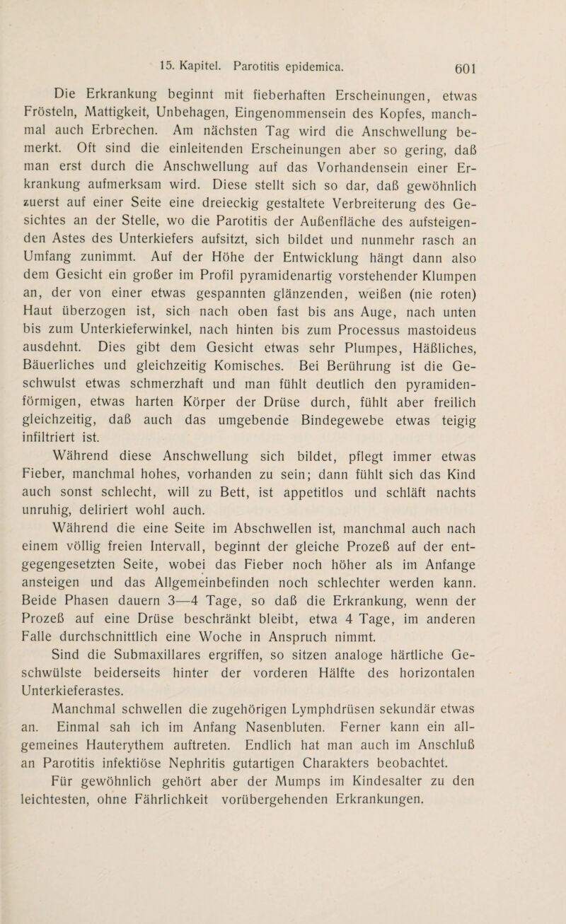 Die Erkrankung beginnt mit fieberhaften Erscheinungen, etwas Frösteln, Mattigkeit, Unbehagen, Eingenommensein des Kopfes, manch¬ mal auch Erbrechen. Am nächsten Tag wird die Anschwellung be¬ merkt. Oft sind die einleitenden Erscheinungen aber so gering, daß man erst durch die Anschwellung auf das Vorhandensein einer Er¬ krankung aufmerksam wird. Diese stellt sich so dar, daß gewöhnlich zuerst auf einer Seite eine dreieckig gestaltete Verbreiterung des Ge¬ sichtes an der Stelle, wo die Parotitis der Außenfläche des aufsteigen¬ den Astes des Unterkiefers aufsitzt, sich bildet und nunmehr rasch an Umfang zunimmt. Auf der Höhe der Entwicklung hängt dann also dem Gesicht ein großer im Profil pyramidenartig vorstehender Klumpen an, der von einer etwas gespannten glänzenden, weißen (nie roten) Haut überzogen ist, sich nach oben fast bis ans Auge, nach unten bis zum Unterkieferwinkel, nach hinten bis zum Processus mastoideus ausdehnt. Dies gibt dem Gesicht etwas sehr Plumpes, Häßliches, Bäuerliches und gleichzeitig Komisches. Bei Berührung ist die Ge¬ schwulst etwas schmerzhaft und man fühlt deutlich den pyramiden¬ förmigen, etwas harten Körper der Drüse durch, fühlt aber freilich gleichzeitig, daß auch das umgebende Bindegewebe etwas teigig infiltriert ist. Während diese Anschwellung sich bildet, pflegt immer etwas Fieber, manchmal hohes, vorhanden zu sein; dann fühlt sich das Kind auch sonst schlecht, will zu Bett, ist appetitlos und schläft nachts unruhig, deliriert wohl auch. Während die eine Seite im Abschwellen ist, manchmal auch nach einem völlig freien Intervall, beginnt der gleiche Prozeß auf der ent¬ gegengesetzten Seite, wobei das Fieber noch höher als im Anfänge ansteigen und das Allgemeinbefinden noch schlechter werden kann. Beide Phasen dauern 3—4 Tage, so daß die Erkrankung, wenn der Prozeß auf eine Drüse beschränkt bleibt, etwa 4 Tage, im anderen Falle durchschnittlich eine Woche in Anspruch nimmt. Sind die Submaxillares ergriffen, so sitzen analoge härtliche Ge¬ schwülste beiderseits hinter der vorderen Hälfte des horizontalen Unterkieferastes. Manchmal schwellen die zugehörigen Lymphdrüsen sekundär etwas an. Einmal sah ich im Anfang Nasenbluten. Ferner kann ein all¬ gemeines Hauterythem auftreten. Endlich hat man auch im Anschluß an Parotitis infektiöse Nephritis gutartigen Charakters beobachtet. Für gewöhnlich gehört aber der Mumps im Kindesalter zu den leichtesten, ohne Fährlichkeit vorübergehenden Erkrankungen.