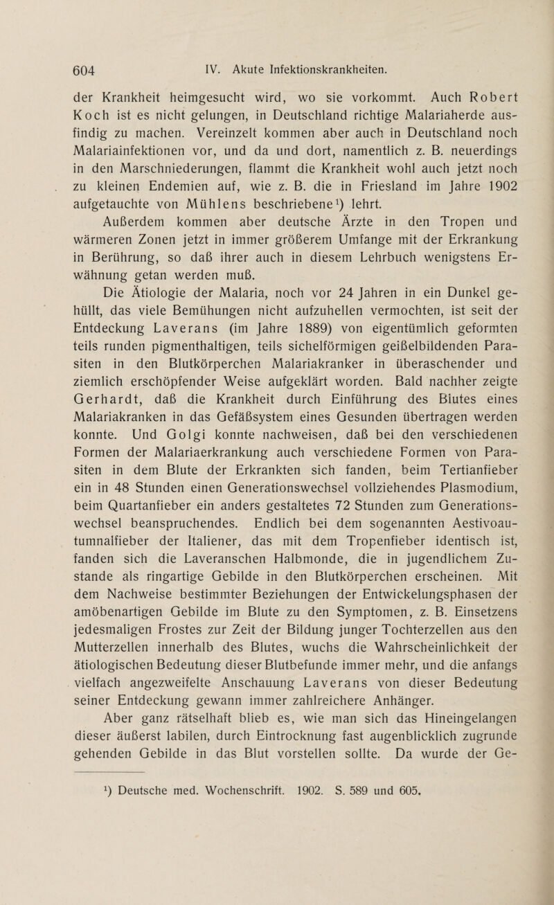 der Krankheit heimgesucht wird, wo sie vorkommt. Auch Robert Koch ist es nicht gelungen, in Deutschland richtige Malariaherde aus¬ findig zu machen. Vereinzelt kommen aber auch in Deutschland noch Malariainfektionen vor, und da und dort, namentlich z. B. neuerdings in den Marschniederungen, flammt die Krankheit wohl auch jetzt noch zu kleinen Endemien auf, wie z. B. die in Friesland im Jahre 1902 aufgetauchte von Mühlens beschriebene1) lehrt. Außerdem kommen aber deutsche Ärzte in den Tropen und wärmeren Zonen jetzt in immer größerem Umfange mit der Erkrankung in Berührung, so daß ihrer auch in diesem Lehrbuch wenigstens Er¬ wähnung getan werden muß. Die Ätiologie der Malaria, noch vor 24 Jahren in ein Dunkel ge¬ hüllt, das viele Bemühungen nicht aufzuhellen vermochten, ist seit der Entdeckung Laverans (im Jahre 1889) von eigentümlich geformten teils runden pigmenthaltigen, teils sichelförmigen geißelbildenden Para¬ siten in den Blutkörperchen Malariakranker in überaschender und ziemlich erschöpfender Weise aufgeklärt worden. Bald nachher zeigte Gerhardt, daß die Krankheit durch Einführung des Blutes eines Malariakranken in das Gefäßsystem eines Gesunden übertragen werden konnte. Und Golgi konnte nachweisen, daß bei den verschiedenen Formen der Malariaerkrankung auch verschiedene Formen von Para¬ siten in dem Blute der Erkrankten sich fanden, beim Tertianfieber ein in 48 Stunden einen Generationswechsel vollziehendes Plasmodium, beim Quartanfieber ein anders gestaltetes 72 Stunden zum Generations¬ wechsel beanspruchendes. Endlich bei dem sogenannten Aestivoau- tumnalfieber der Italiener, das mit dem Tropenfieber identisch ist, fanden sich die Laveranschen Halbmonde, die in jugendlichem Zu¬ stande als ringartige Gebilde in den Blutkörperchen erscheinen. Mit dem Nachweise bestimmter Beziehungen der Entwickelungsphasen der amöbenartigen Gebilde im Blute zu den Symptomen, z. B. Einsetzens jedesmaligen Frostes zur Zeit der Bildung junger Tochterzellen aus den Mutterzellen innerhalb des Blutes, wuchs die Wahrscheinlichkeit der ätiologischen Bedeutung dieser Blutbefunde immer mehr, und die anfangs vielfach angezweifelte Anschauung Laverans von dieser Bedeutung seiner Entdeckung gewann immer zahlreichere Anhänger. Aber ganz rätselhaft blieb es, wie man sich das Hineingelangen dieser äußerst labilen, durch Eintrocknung fast augenblicklich zugrunde gehenden Gebilde in das Blut vorstellen sollte. Da wurde der Ge- x) Deutsche med. Wochenschrift. 1902. S. 589 und 605.
