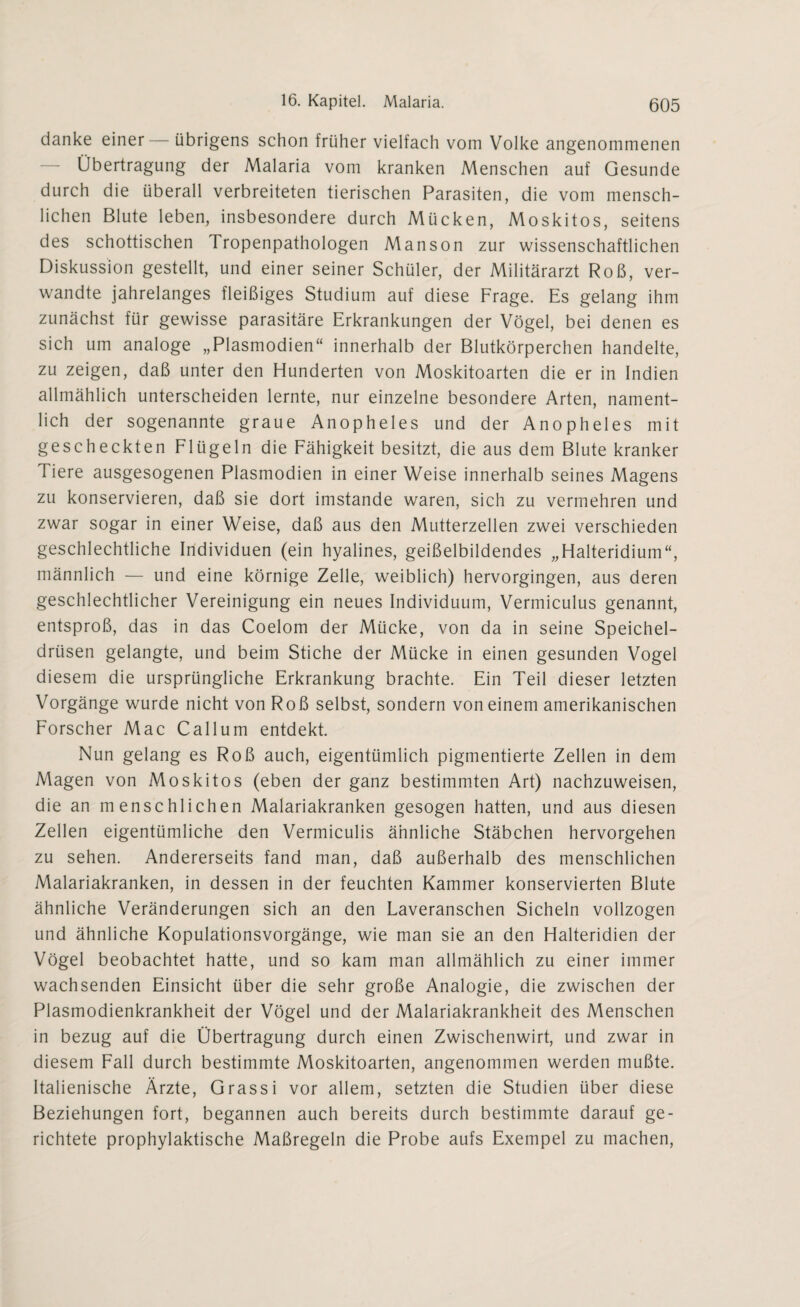 danke einer — übrigens schon früher vielfach vom Volke angenommenen — Übertragung der Malaria vom kranken Menschen auf Gesunde durch die überall verbreiteten tierischen Parasiten, die vom mensch¬ lichen Blute leben, insbesondere durch Mücken, Moskitos, seitens des schottischen Tropenpathologen Manson zur wissenschaftlichen Diskussion gestellt, und einer seiner Schüler, der Militärarzt Roß, ver¬ wandte jahrelanges fleißiges Studium auf diese Frage. Es gelang ihm zunächst für gewisse parasitäre Erkrankungen der Vögel, bei denen es sich um analoge „Plasmodien“ innerhalb der Blutkörperchen handelte, zu zeigen, daß unter den Hunderten von Moskitoarten die er in Indien allmählich unterscheiden lernte, nur einzelne besondere Arten, nament¬ lich der sogenannte graue Anopheles und der Anopheles mit gescheckten Flügeln die Fähigkeit besitzt, die aus dem Blute kranker Tiere ausgesogenen Plasmodien in einer Weise innerhalb seines Magens zu konservieren, daß sie dort imstande waren, sich zu vermehren und zwar sogar in einer Weise, daß aus den Mutterzellen zwei verschieden geschlechtliche Individuen (ein hyalines, geißelbildendes „Halteridium“, männlich — und eine körnige Zelle, weiblich) hervorgingen, aus deren geschlechtlicher Vereinigung ein neues Individuum, Vermiculus genannt, entsproß, das in das Coelom der Mücke, von da in seine Speichel¬ drüsen gelangte, und beim Stiche der Mücke in einen gesunden Vogel diesem die ursprüngliche Erkrankung brachte. Ein Teil dieser letzten Vorgänge wurde nicht von Roß selbst, sondern von einem amerikanischen Forscher Mac Callum entdekt. Nun gelang es Roß auch, eigentümlich pigmentierte Zellen in dem Magen von Moskitos (eben der ganz bestimmten Art) nachzuweisen, die an menschlichen Malariakranken gesogen hatten, und aus diesen Zellen eigentümliche den Vermiculis ähnliche Stäbchen hervorgehen zu sehen. Andererseits fand man, daß außerhalb des menschlichen Malariakranken, in dessen in der feuchten Kammer konservierten Blute ähnliche Veränderungen sich an den Laveranschen Sicheln vollzogen und ähnliche Kopulationsvorgänge, wie man sie an den Halteridien der Vögel beobachtet hatte, und so kam man allmählich zu einer immer wachsenden Einsicht über die sehr große Analogie, die zwischen der Plasmodienkrankheit der Vögel und der Malariakrankheit des Menschen in bezug auf die Übertragung durch einen Zwischenwirt, und zwar in diesem Fall durch bestimmte Moskitoarten, angenommen werden mußte. Italienische Ärzte, Grassi vor allem, setzten die Studien über diese Beziehungen fort, begannen auch bereits durch bestimmte darauf ge¬ richtete prophylaktische Maßregeln die Probe aufs Exempel zu machen,