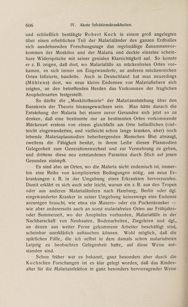 und schließlich bestätigte Robert Koch in einem groß angelegten über einen erheblichen Teil der Malarialänder des ganzen Erdballes sich ausdehnenden Forschungszuge das regelmäßige Zusammenvor¬ kommen der Moskitos und der Malaria und deckte einzelne schein¬ bare Widersprüche mit seiner genialen Klarsichtigkeit auf. So konnte er z. B. zeigen, daß dort, wo Malariafälle an mückenfreien Orten vor¬ kamen, es sich immer um Eingewanderte, an anderen mückenreichen Orten Infizierte, handelte. Auch in Deutschland hat man neuerdings (Mühlens) dort, wo neue kleine Endemien von Malariafiebern sich zeigten, an den betreffenden Herden das Vorkommen der fraglichen Anophelesarten festgestellt. So dürfte die „Moskitotheorie“ der Malariaentstehung über den Bannkreis der Theorie hinausgewachsen sein. Man hätte danach die Entstehung der Malaria bei einem zuvor Gesunden sich jetzt so zu denken, daß eine bestimmte nur an bestimmten Orten vorkommende Mückenart erstens von einem gleichfalls am Orte befindlichen (viel¬ leicht eingewanderten, und vielleicht schon lange kranken, aber) noch lebende Malariaplasmodien beherbergenden Menschen Blut absaugt, zweitens die Fähigkeit besitzt, in ihrem Leibe diesen Plasmodien Gelegenheit zum Generationswechsel und zur Vermehrung zu geben, und drittens diese neu entstandenen Parasiten durch Stich auf jenen Gesunden einimpft. Es sind also an Orten, wo die Malaria nicht endemisch ist, immer¬ hin eine Reihe von komplizierten Bedingungen nötig, um neue Er¬ krankungen z. B. in der Umgebung eines Erkrankten hervorzurufen. Damit erklärt es sich auch sehr leicht, warum ein z. B. aus den Tropen oder aus anderen Malarialändern nach Hamburg, Berlin oder dgl. eingewanderter Kranker in seiner Umgebung keineswegs eine Endemie anzuregen braucht, wie etwa ein Masern- oder ein Pockenkranker — wie aber andererseits auch an sonst malariafreien Orten zur Frühjahrs¬ oder Sommerzeit, wo der Anopheles vorhanden, Malariafälle in der Nachbarschaft von Neubauten, Bodenarbeiten, Ziegeleien und dgl., an denen aus weiter Ferne gekommene Arbeiter beschäftigt sind, scheinbar unerklärlich auftauchen können. Wohl möglich, daß die spärlichen Fälle, die ich selbst in dem damals schon malariafreien Leipzig zu beobachten Gelegenheit hatte, auf diese Weise ent¬ standen sind. Schon früher war es bekannt, ganz besonders aber durch die Kochschen Forschungen ist es klar gelegt worden, daß das Kindes¬ alter für die Malariainfektion in ganz besonders hervorragender Weise