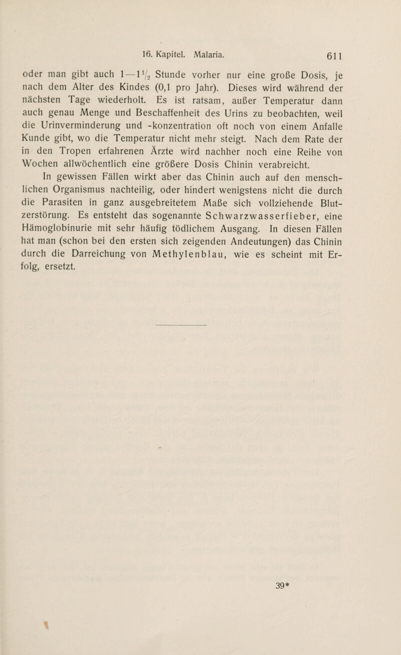 oder man gibt auch 1 — 1% Stunde vorher nur eine große Dosis, je nach dem Alter des Kindes (0,1 pro Jahr). Dieses wird während der nächsten Tage wiederholt. Es ist ratsam, außer Temperatur dann auch genau Menge und Beschaffenheit des Urins zu beobachten, weil die Urinverminderung und -konzentration oft noch von einem Anfalle Kunde gibt, wo die Temperatur nicht mehr steigt. Nach dem Rate der in den Tropen erfahrenen Ärzte wird nachher noch eine Reihe von Wochen allwöchentlich eine größere Dosis Chinin verabreicht. In gewissen Fällen wirkt aber das Chinin auch auf den mensch¬ lichen Organismus nachteilig, oder hindert wenigstens nicht die durch die Parasiten in ganz ausgebreitetem Maße sich vollziehende Blut¬ zerstörung. Es entsteht das sogenannte Schwarzwasserfieber, eine Hämoglobinurie mit sehr häufig tödlichem Ausgang. In diesen Fällen hat man (schon bei den ersten sich zeigenden Andeutungen) das Chinin durch die Darreichung von Methylenblau, wie es scheint mit Er¬ folg, ersetzt. 39*