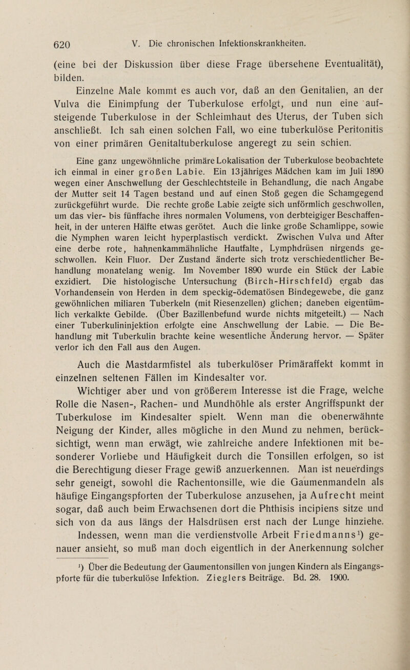 (eine bei der Diskussion über diese Frage übersehene Eventualität), bilden. Einzelne Male kommt es auch vor, daß an den Genitalien, an der Vulva die Einimpfung der Tuberkulose erfolgt, und nun eine auf¬ steigende Tuberkulose in der Schleimhaut des Uterus, der Tuben sich anschließt. Ich sah einen solchen Fall, wo eine tuberkulöse Peritonitis von einer primären Genitaltuberkulose angeregt zu sein schien. Eine ganz ungewöhnliche primäre Lokalisation der Tuberkulose beobachtete ich einmal in einer großen Labie. Ein 13jähriges Mädchen kam im Juli 1890 wegen einer Anschwellung der Geschlechtsteile in Behandlung, die nach Angabe der Mutter seit 14 Tagen bestand und auf einen Stoß gegen die Schamgegend zurückgeführt wurde. Die rechte große Labie zeigte sich unförmlich geschwollen, um das vier- bis fünffache ihres normalen Volumens, von derbteigiger Beschaffen¬ heit, in der unteren Hälfte etwas gerötet. Auch die linke große Schamlippe, sowie die Nymphen waren leicht hyperplastisch verdickt Zwischen Vulva und After eine derbe rote, hahnenkammähnliche Hautfalte, Lymphdrüsen nirgends ge¬ schwollen. Kein Fluor. Der Zustand änderte sich trotz verschiedentlicher Be¬ handlung monatelang wenig. Im November 1890 wurde ein Stück der Labie exzidiert. Die histologische Untersuchung (Birch-Hirschfeld) ergab das Vorhandensein von Herden in dem speckig-ödematösen Bindegewebe, die ganz gewöhnlichen miliaren Tuberkeln (mit Riesenzellen) glichen; daneben eigentüm¬ lich verkalkte Gebilde. (Über Bazillenbefund wurde nichts mitgeteilt.) — Nach einer Tuberkulininjektion erfolgte eine Anschwellung der Labie. — Die Be¬ handlung mit Tuberkulin brachte keine wesentliche Änderung hervor. — Später verlor ich den Fall aus den Augen. Auch die Mastdarmfistel als tuberkulöser Primäraffekt kommt in einzelnen seltenen Fällen im Kindesalter vor. Wichtiger aber und von größerem Interesse ist die Frage, welche Rolle die Nasen-, Rachen- und Mundhöhle als erster Angriffspunkt der Tuberkulose im Kindesalter spielt. Wenn man die obenerwähnte Neigung der Kinder, alles mögliche in den Mund zu nehmen, berück¬ sichtigt, wenn man erwägt, wie zahlreiche andere Infektionen mit be¬ sonderer Vorliebe und Häufigkeit durch die Tonsillen erfolgen, so ist die Berechtigung dieser Frage gewiß anzuerkennen. Man ist neuerdings sehr geneigt, sowohl die Rachentonsille, wie die Gaumenmandeln als häufige Eingangspforten der Tuberkulose anzusehen, ja Aufrecht meint sogar, daß auch beim Erwachsenen dort die Phthisis incipiens sitze und sich von da aus längs der Halsdrüsen erst nach der Lunge hinziehe. Indessen, wenn man die verdienstvolle Arbeit Friedmanns1) ge¬ nauer ansieht, so muß man doch eigentlich in der Anerkennung solcher j) Über die Bedeutung der Gaumentonsillen von jungen Kindern als Eingangs¬ pforte für die tuberkulöse Infektion. Zieglers Beiträge. Bd. 28. 1900.
