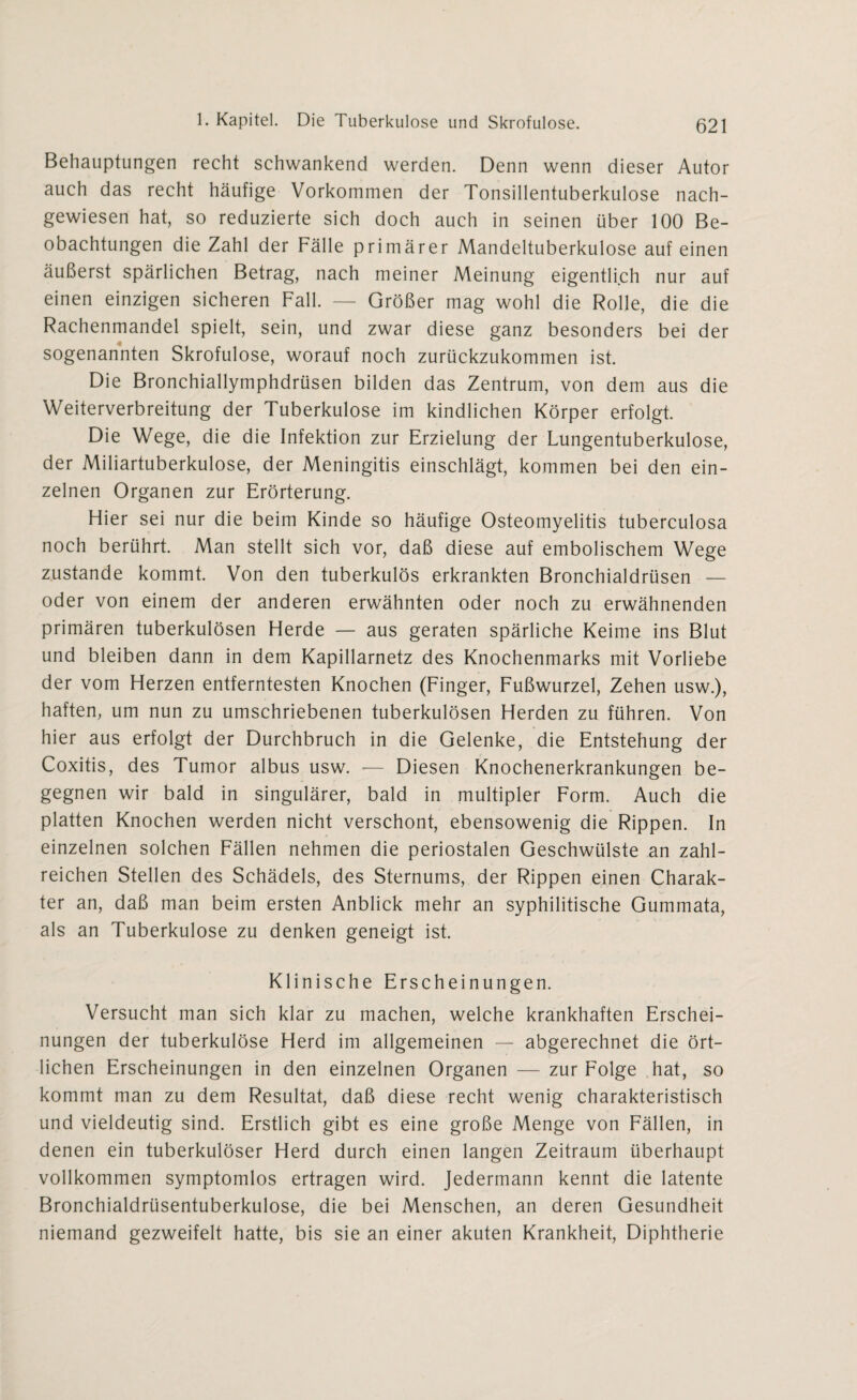 Behauptungen recht schwankend werden. Denn wenn dieser Autor auch das recht häufige Vorkommen der Tonsillentuberkulose nach¬ gewiesen hat, so reduzierte sich doch auch in seinen über 100 Be¬ obachtungen die Zahl der Fälle primärer Mandeltuberkulose auf einen äußerst spärlichen Betrag, nach meiner Meinung eigentlich nur auf einen einzigen sicheren Fall. — Größer mag wohl die Rolle, die die Rachenmandel spielt, sein, und zwar diese ganz besonders bei der sogenannten Skrofulöse, worauf noch zurückzukommen ist. Die Bronchiallymphdrüsen bilden das Zentrum, von dem aus die Weiterverbreitung der Tuberkulose im kindlichen Körper erfolgt. Die Wege, die die Infektion zur Erzielung der Lungentuberkulose, der Miliartuberkulose, der Meningitis einschlägt, kommen bei den ein¬ zelnen Organen zur Erörterung. Hier sei nur die beim Kinde so häufige Osteomyelitis tuberculosa noch berührt. Man stellt sich vor, daß diese auf embolischem Wege zustande kommt. Von den tuberkulös erkrankten Bronchialdrüsen — oder von einem der anderen erwähnten oder noch zu erwähnenden primären tuberkulösen Herde — aus geraten spärliche Keime ins Blut und bleiben dann in dem Kapillarnetz des Knochenmarks mit Vorliebe der vom Herzen entferntesten Knochen (Finger, Fußwurzel, Zehen usw.), haften, um nun zu umschriebenen tuberkulösen Herden zu führen. Von hier aus erfolgt der Durchbruch in die Gelenke, die Entstehung der Coxitis, des Tumor albus usw. — Diesen Knochenerkrankungen be¬ gegnen wir bald in singulärer, bald in multipler Form. Auch die platten Knochen werden nicht verschont, ebensowenig die Rippen. In einzelnen solchen Fällen nehmen die periostalen Geschwülste an zahl¬ reichen Stellen des Schädels, des Sternums, der Rippen einen Charak¬ ter an, daß man beim ersten Anblick mehr an syphilitische Gummata, als an Tuberkulose zu denken geneigt ist. Klinische Erscheinungen. Versucht man sich klar zu machen, welche krankhaften Erschei¬ nungen der tuberkulöse Herd im allgemeinen — abgerechnet die ört¬ lichen Erscheinungen in den einzelnen Organen — zur Folge hat, so kommt man zu dem Resultat, daß diese recht wenig charakteristisch und vieldeutig sind. Erstlich gibt es eine große Menge von Fällen, in denen ein tuberkulöser Herd durch einen langen Zeitraum überhaupt vollkommen symptomlos ertragen wird. Jedermann kennt die latente Bronchialdrüsentuberkulose, die bei Menschen, an deren Gesundheit niemand gezweifelt hatte, bis sie an einer akuten Krankheit, Diphtherie