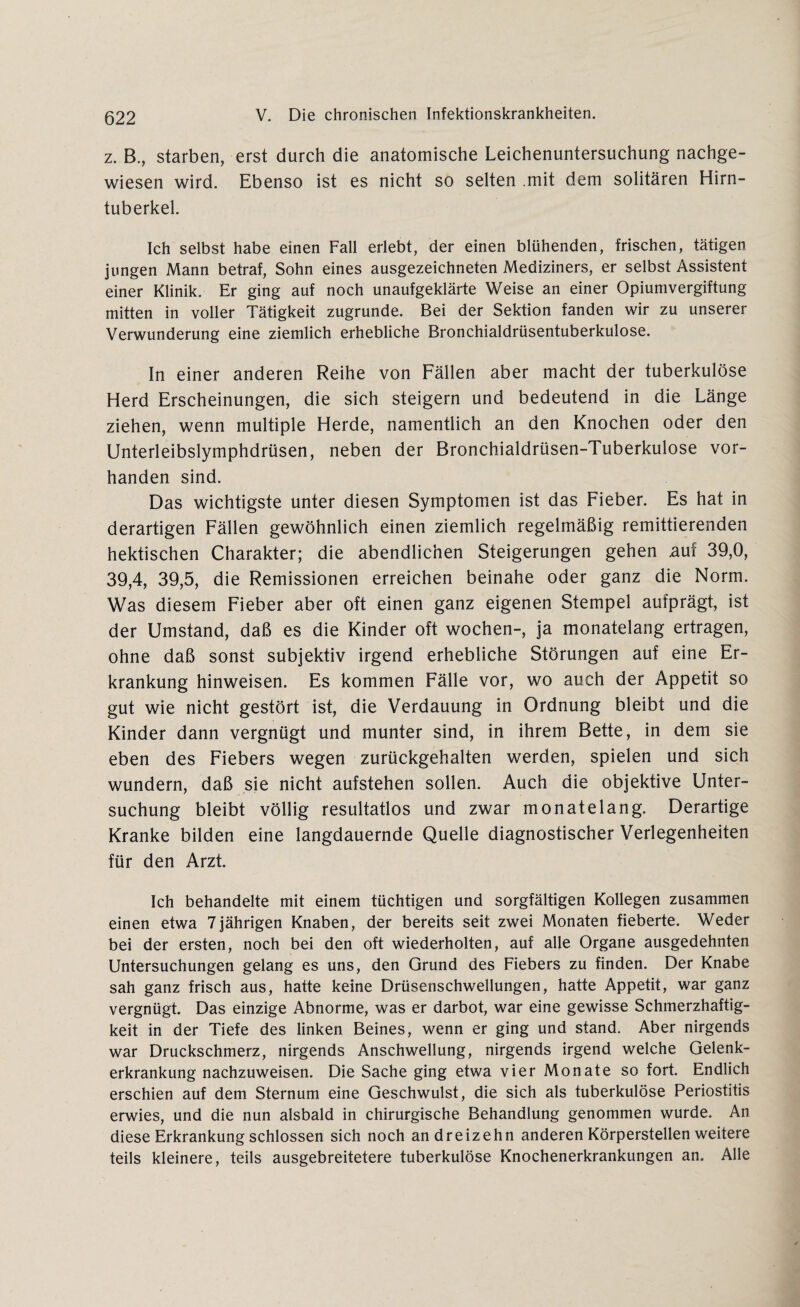 z. B., starben, erst durch die anatomische Leichenuntersuchung nachge¬ wiesen wird. Ebenso ist es nicht so selten mit dem solitären Hirn¬ tuberkel. Ich selbst habe einen Fall erlebt, der einen blühenden, frischen, tätigen jungen Mann betraf, Sohn eines ausgezeichneten Mediziners, er selbst Assistent einer Klinik. Er ging auf noch unaufgeklärte Weise an einer Opiumvergiftung mitten in voller Tätigkeit zugrunde. Bei der Sektion fanden wir zu unserer Verwunderung eine ziemlich erhebliche Bronchialdrüsentuberkulose. In einer anderen Reihe von Fällen aber macht der tuberkulöse Herd Erscheinungen, die sich steigern und bedeutend in die Länge ziehen, wenn multiple Herde, namentlich an den Knochen oder den Unterleibslymphdrüsen, neben der Bronchialdrüsen-Tuberkulose vor¬ handen sind. Das wichtigste unter diesen Symptomen ist das Fieber. Es hat in derartigen Fällen gewöhnlich einen ziemlich regelmäßig remittierenden hektischen Charakter; die abendlichen Steigerungen gehen auf 39,0, 39,4, 39,5, die Remissionen erreichen beinahe oder ganz die Norm. Was diesem Fieber aber oft einen ganz eigenen Stempel aufprägt, ist der Umstand, daß es die Kinder oft wochen-, ja monatelang ertragen, ohne daß sonst subjektiv irgend erhebliche Störungen auf eine Er¬ krankung hinweisen. Es kommen Fälle vor, wo auch der Appetit so gut wie nicht gestört ist, die Verdauung in Ordnung bleibt und die Kinder dann vergnügt und munter sind, in ihrem Bette, in dem sie eben des Fiebers wegen zurückgehalten werden, spielen und sich wundern, daß sie nicht aufstehen sollen. Auch die objektive Unter¬ suchung bleibt völlig resultatlos und zwar monatelang. Derartige Kranke bilden eine langdauernde Quelle diagnostischer Verlegenheiten für den Arzt. Ich behandelte mit einem tüchtigen und sorgfältigen Kollegen zusammen einen etwa 7jährigen Knaben, der bereits seit zwei Monaten fieberte. Weder bei der ersten, noch bei den oft wiederholten, auf alle Organe ausgedehnten Untersuchungen gelang es uns, den Grund des Fiebers zu finden. Der Knabe sah ganz frisch aus, hatte keine Drüsenschwellungen, hatte Appetit, war ganz vergnügt. Das einzige Abnorme, was er darbot, war eine gewisse Schmerzhaftig¬ keit in der Tiefe des linken Beines, wenn er ging und stand. Aber nirgends war Druckschmerz, nirgends Anschwellung, nirgends irgend welche Gelenk¬ erkrankung nachzuweisen. Die Sache ging etwa vier Monate so fort. Endlich erschien auf dem Sternum eine Geschwulst, die sich als tuberkulöse Periostitis erwies, und die nun alsbald in chirurgische Behandlung genommen wurde. An diese Erkrankung schlossen sich noch an dreizehn anderen Körperstellen weitere teils kleinere, teils ausgebreitetere tuberkulöse Knochenerkrankungen an. Alle
