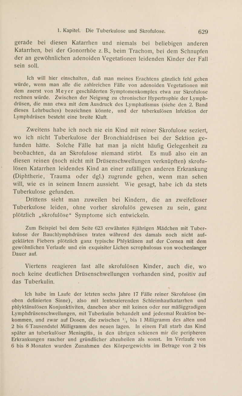 gerade bei diesen Katarrhen und niemals bei beliebigen anderen Katarrhen, bei der Gonorrhöe z. B., beim Trachom, bei dem Schnupfen der an gewöhnlichen adenoiden Vegetationen leidenden Kinder der Fall sein soll. Ich will hier einschalten, daß man meines Erachtens gänzlich fehl gehen würde, wenn man alle die zahlreichen Fälle von adenoiden Vegetationen mit dem zuerst von Meyer geschilderten Symptomenkomplex etwa zur Skrofulöse rechnen würde. Zwischen der Neigung zu chronischer Hypertrophie der Lymph- drüsen, die man etwa mit dem Ausdruck des Lymphatismus (siehe den 2. Band dieses Lehrbuches) bezeichnen könnte, und der tuberkulösen Infektion der Lymphdrüsen besteht eine breite Kluft Zweitens habe ich noch nie ein Kind mit reiner Skrofulöse seziert, wo ich nicht Tuberkulose der Bronchialdrüsen bei der Sektion ge¬ funden hätte. Solche Fälle hat man ja nicht häufig Gelegenheit zu beobachten, da an Skrofulöse niemand stirbt. Es muß also ein an diesen reinen (noch nicht mit Drüsenschwellungen verknüpften) skrofu¬ lösen Katarrhen leidendes Kind an einer zufälligen anderen Erkrankung (Diphtherie, Trauma oder dgl.) zugrunde gehen, wenn man sehen will, wie es in seinem Innern aussieht. Wie gesagt, habe ich da stets Tuberkulose gefunden. Drittens sieht man zuweilen bei Kindern, die an zweifelloser Tuberkulose leiden, ohne vorher skrofulös gewesen zu sein, ganz plötzlich „skrofulöse“ Symptome sich entwickeln. Zum Beispiel bei dem Seite 623 erwähnten 8jährigen Mädchen mit Tuber¬ kulose der Bauchlymphdrüsen traten während des damals noch nicht auf¬ geklärten Fiebers plötzlich ganz typische Phlyktänen auf der Cornea mit dem gewöhnlichen Verlaufe und ein exquisiter Lichen scrophulosus von wochenlanger Dauer auf. Viertens reagieren fast alle skrofulösen Kinder, auch die, wo noch keine deutlichen Drüsenschwellungen vorhanden sind, positiv auf das Tuberkulin. Ich habe im Laufe der letzten sechs Jahre 17 Fälle reiner Skrofulöse (im oben definierten Sinne), also mit lenteszierenden Schleimhautkatarrhen und phlyktänulösen Konjunktiviten, daneben aber mit keinen oder nur mäßiggradigen Lymphdrüsenschwellungen, mit Tuberkulin behandelt und jedesmal Reaktion be¬ kommen, und zwar auf Dosen, die zwischen 1j2 bis 1 Milligramm des alten und 2 bis 6 Tausendstel Milligramm des neuen lagen. In einem Fall starb das Kind später an tuberkulöser Meningitis, in den übrigen schienen mir die peripheren Erkrankungen rascher und gründlicher abzuheilen als sonst. Im Verlaufe von 6 bis 8 Monaten wurden Zunahmen des Körpergewichts im Betrage von 2 bis