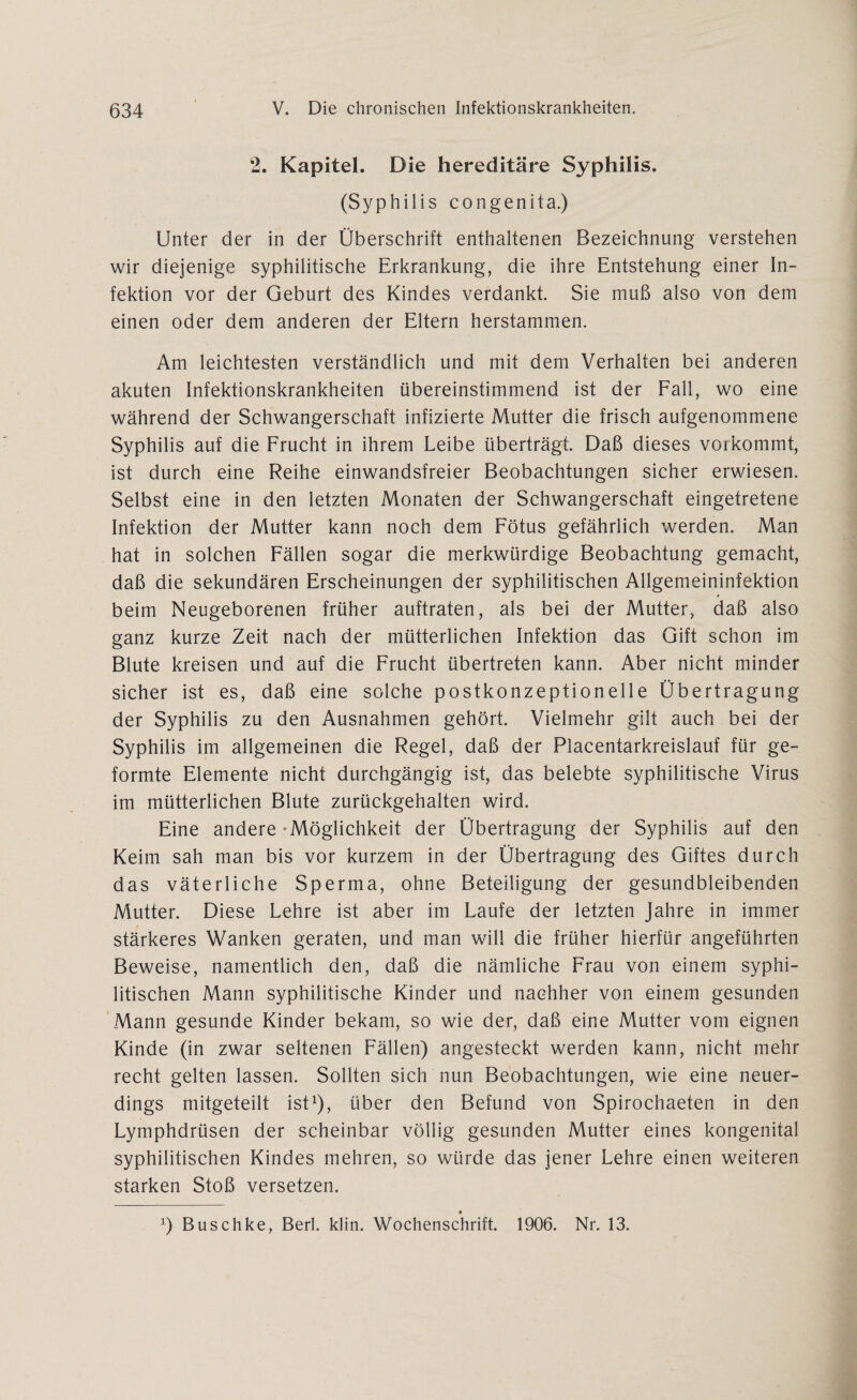 2. Kapitel. Die hereditäre Syphilis. (Syphilis congenita.) Unter der in der Überschrift enthaltenen Bezeichnung verstehen wir diejenige syphilitische Erkrankung, die ihre Entstehung einer In¬ fektion vor der Geburt des Kindes verdankt. Sie muß also von dem einen oder dem anderen der Eltern herstammen. Am leichtesten verständlich und mit dem Verhalten bei anderen akuten Infektionskrankheiten übereinstimmend ist der Fall, wo eine während der Schwangerschaft infizierte Mutter die frisch aufgenommene Syphilis auf die Frucht in ihrem Leibe überträgt. Daß dieses vorkommt, ist durch eine Reihe einwandsfreier Beobachtungen sicher erwiesen. Selbst eine in den letzten Monaten der Schwangerschaft eingetretene Infektion der Mutter kann noch dem Fötus gefährlich werden. Man hat in solchen Fällen sogar die merkwürdige Beobachtung gemacht, daß die sekundären Erscheinungen der syphilitischen Allgemeininfektion beim Neugeborenen früher auftraten, als bei der Mutter, daß also ganz kurze Zeit nach der mütterlichen Infektion das Gift schon im Blute kreisen und auf die Frucht übertreten kann. Aber nicht minder sicher ist es, daß eine solche postkonzeptionelle Übertragung der Syphilis zu den Ausnahmen gehört. Vielmehr gilt auch bei der Syphilis im allgemeinen die Regel, daß der Placentarkreislauf für ge¬ formte Elemente nicht durchgängig ist, das belebte syphilitische Virus im mütterlichen Blute zurückgehalten wird. Eine andere-Möglichkeit der Übertragung der Syphilis auf den Keim sah man bis vor kurzem in der Übertragung des Giftes durch das väterliche Sperma, ohne Beteiligung der gesundbleibenden Mutter. Diese Lehre ist aber im Laufe der letzten Jahre in immer stärkeres Wanken geraten, und man will die früher hierfür angeführten Beweise, namentlich den, daß die nämliche Frau von einem syphi¬ litischen Mann syphilitische Kinder und nachher von einem gesunden Mann gesunde Kinder bekam, so wie der, daß eine Mutter vom eignen Kinde (in zwar seltenen Fällen) angesteckt werden kann, nicht mehr recht gelten lassen. Sollten sich nun Beobachtungen, wie eine neuer¬ dings mitgeteilt ist1), über den Befund von Spirochaeten in den Lymphdrüsen der scheinbar völlig gesunden Mutter eines kongenital syphilitischen Kindes mehren, so würde das jener Lehre einen weiteren starken Stoß versetzen. x) Buschke, Berl. klin. Wochenschrift. 1906. Nr. 13.