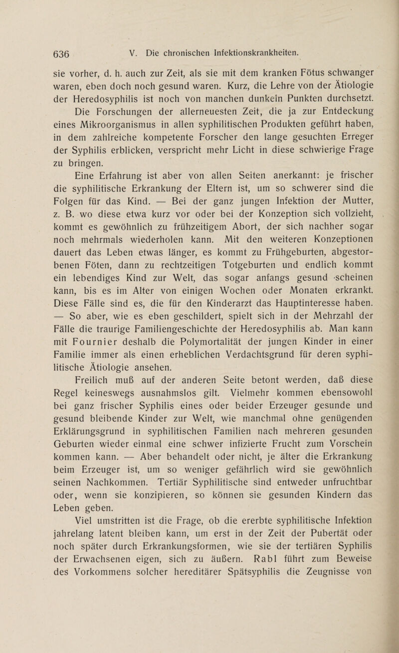 sie vorher, d. h. auch zur Zeit, als sie mit dem kranken Fötus schwanger waren, eben doch noch gesund waren. Kurz, die Lehre von der Ätiologie der Heredosyphilis ist noch von manchen dunkeln Punkten durchsetzt. Die Forschungen der allerneuesten Zeit, die ja zur Entdeckung eines Mikroorganismus in allen syphilitischen Produkten geführt haben, in dem zahlreiche kompetente Forscher den lange gesuchten Erreger der Syphilis erblicken, verspricht mehr Licht in diese schwierige Frage zu bringen. Eine Erfahrung ist aber von allen Seiten anerkannt: je frischer die syphilitische Erkrankung der Eltern ist, um so schwerer sind die Folgen für das Kind. — Bei der ganz jungen Infektion der Mutter, z. B. wo diese etwa kurz vor oder bei der Konzeption sich vollzieht, kommt es gewöhnlich zu frühzeitigem Abort, der sich nachher sogar noch mehrmals wiederholen kann. Mit den weiteren Konzeptionen dauert das Leben etwas länger, es kommt zu Frühgeburten, abgestor¬ benen Föten, dann zu rechtzeitigen Totgeburten und endlich kommt ein lebendiges Kind zur Welt, das sogar anfangs gesund -scheinen kann, bis es im Alter von einigen Wochen oder Monaten erkrankt. Diese Fälle sind es, die für den Kinderarzt das Hauptinteresse haben. — So aber, wie es eben geschildert, spielt sich in der Mehrzahl der Fälle die traurige Familiengeschichte der Heredosyphilis ab. Man kann mit Fournier deshalb die Polymortalität der jungen Kinder in einer Familie immer als einen erheblichen Verdachtsgrund für deren syphi¬ litische Ätiologie ansehen. Freilich muß auf der anderen Seite betont werden, daß diese Regel keineswegs ausnahmslos gilt. Vielmehr kommen ebensowohl bei ganz frischer Syphilis eines oder beider Erzeuger gesunde und gesund bleibende Kinder zur Welt, wie manchmal ohne genügenden Erklärungsgrund in syphilitischen Familien nach mehreren gesunden Geburten wieder einmal eine schwer infizierte Frucht zum Vorschein kommen kann. — Aber behandelt oder nicht, je älter die Erkrankung beim Erzeuger ist, um so weniger gefährlich wird sie gewöhnlich seinen Nachkommen. Tertiär Syphilitische sind entweder unfruchtbar oder, wenn sie konzipieren, so können sie gesunden Kindern das Leben geben. Viel umstritten ist die Frage, ob die ererbte syphilitische Infektion jahrelang latent bleiben kann, um erst in der Zeit der Pubertät oder noch später durch Erkrankungsformen, wie sie der tertiären Syphilis der Erwachsenen eigen, sich zu äußern. Rabl führt zum Beweise des Vorkommens solcher hereditärer Spätsyphilis die Zeugnisse von