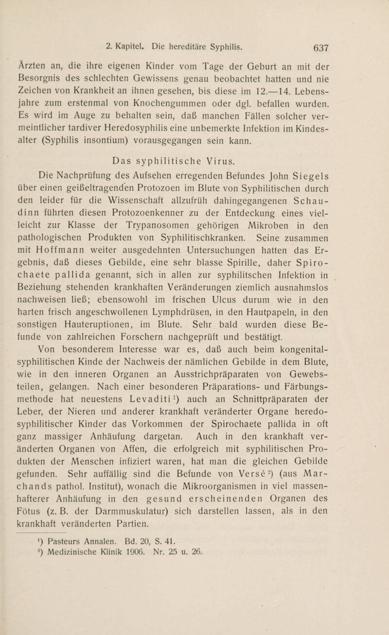 Ärzten an, die ihre eigenen Kinder vom Tage der Geburt an mit der Besorgnis des schlechten Gewissens genau beobachtet hatten und nie Zeichen von Krankheit an ihnen gesehen, bis diese im 12.—14. Lebens¬ jahre zum erstenmal von Knochengummen oder dgl. befallen wurden. Es wird im Auge zu behalten sein, daß manchen Fällen solcher ver¬ meintlicher tardiver Heredosyphilis eine unbemerkte Infektion im Kindes¬ alter (Syphilis insontium) vorausgegangen sein kann. Das syphilitische Virus. Die Nachprüfung des Aufsehen erregenden Befundes John Siegels über einen geißeltragenden Protozoen im Blute von Syphilitischen durch den leider für die Wissenschaft allzufrüh dahingegangenen Schau- dinn führten diesen Protozoenkenner zu der Entdeckung eines viel¬ leicht zur Klasse der Trypanosomen gehörigen Mikroben in den pathologischen Produkten von Syphilitischkranken. Seine zusammen mit Hoffmann weiter ausgedehnten Untersuchungen hatten das Er¬ gebnis, daß dieses Gebilde, eine sehr blasse Spirille, daher Spiro- chaete pallida genannt, sich in allen zur syphilitschen Infektion in Beziehung stehenden krankhaften Veränderungen ziemlich ausnahmslos nachweisen ließ; ebensowohl im frischen Ulcus durum wie in den harten frisch angeschwollenen Lymphdrüsen, in den Hautpapeln, in den sonstigen Hauteruptionen, im Blute. Sehr bald wurden diese Be¬ funde von zahlreichen Forschern nachgeprüft und bestätigt. Von besonderem Interesse war es, daß auch beim kongenital¬ syphilitischen Kinde der Nachweis der nämlichen Gebilde in dem Blute, wie in den inneren Organen an Ausstrichpräparaten von Gewebs- teilen, gelangen. Nach einer besonderen Präparations- und Färbungs¬ methode hat neuestens Levaditi1) auch an Schnittpräparaten der Leber, der Nieren und anderer krankhaft veränderter Organe heredo- syphilitischer Kinder das Vorkommen der Spirochaete pallida in oft ganz massiger Anhäufung dargetan. Auch in den krankhaft ver¬ änderten Organen von Affen, die erfolgreich mit syphilitischen Pro¬ dukten der Menschen infiziert waren, hat man die gleichen Gebilde gefunden. Sehr auffällig sind die Befunde von Verse2) (aus Mar¬ ch and s pathol. Institut), wonach die Mikroorganismen in viel massen¬ hafterer Anhäufung in den gesund erscheinenden Organen des Fötus (z. B. der Darmmuskulatur) sich darstellen lassen, als in den krankhaft veränderten Partien. ’) Pasteurs Annalen. Bd. 20, S. 4L 2) Medizinische Klinik 1906. Nr. 25 u. 26.