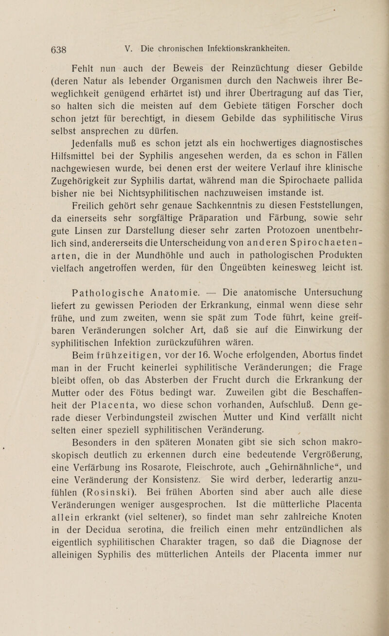Fehlt nun auch der Beweis der Reinzüchtung dieser Gebilde (deren Natur als lebender Organismen durch den Nachweis ihrer Be¬ weglichkeit genügend erhärtet ist) und ihrer Übertragung auf das Tier, so halten sich die meisten auf dem Gebiete tätigen Forscher doch schon jetzt für berechtigt, in diesem Gebilde das syphilitische Virus selbst ansprechen zu dürfen. Jedenfalls muß es schon jetzt als ein hochwertiges diagnostisches Hilfsmittel bei der Syphilis angesehen werden, da es schon in Fällen nachgewiesen wurde, bei denen erst der weitere Verlauf ihre klinische Zugehörigkeit zur Syphilis dartat, während man die Spirochaete pallida bisher nie bei Nichtsyphilitischen nachzuweisen imstande ist. Freilich gehört sehr genaue Sachkenntnis zu diesen Feststellungen, da einerseits sehr sorgfältige Präparation und Färbung, sowie sehr gute Linsen zur Darstellung dieser sehr zarten Protozoen unentbehr¬ lich sind, andererseits die Unterscheidung von anderen Spirochaeten- arten, die in der Mundhöhle und auch in pathologischen Produkten vielfach angetroffen werden, für den Ungeübten keinesweg leicht ist. Pathologische Anatomie. — Die anatomische Untersuchung liefert zu gewissen Perioden der Erkrankung, einmal wenn diese sehr frühe, und zum zweiten, wenn sie spät zum Tode führt, keine greif¬ baren Veränderungen solcher Art, daß sie auf die Einwirkung der syphilitischen Infektion zurückzuführen wären. Beim frühzeitigen, vor der 16. Woche erfolgenden, Abortus findet man in der Frucht keinerlei syphilitische Veränderungen; die Frage bleibt offen, ob das Absterben der Frucht durch die Erkrankung der Mutter oder des Fötus bedingt war. Zuweilen gibt die Beschaffen¬ heit der Placenta, wo diese schon vorhanden, Aufschluß. Denn ge- 9 rade dieser Verbindungsteil zwischen Mutter und Kind verfällt nicht selten einer speziell syphilitischen Veränderung. Besonders in den späteren Monaten gibt sie sich schon makro¬ skopisch deutlich zu erkennen durch eine bedeutende Vergrößerung, eine Verfärbung ins Rosarote, Fleischrote, auch „Gehirnähnliche“, und eine Veränderung der Konsistenz. Sie wird derber, lederartig anzu¬ fühlen (Rosinski). Bei frühen Aborten sind aber auch alle diese Veränderungen weniger ausgesprochen. Ist die mütterliche Placenta allein erkrankt (viel seltener), so findet man sehr zahlreiche Knoten in der Decidua serotina, die freilich einen mehr entzündlichen als eigentlich syphilitischen Charakter tragen, so daß die Diagnose der alleinigen Syphilis des mütterlichen Anteils der Placenta immer nur