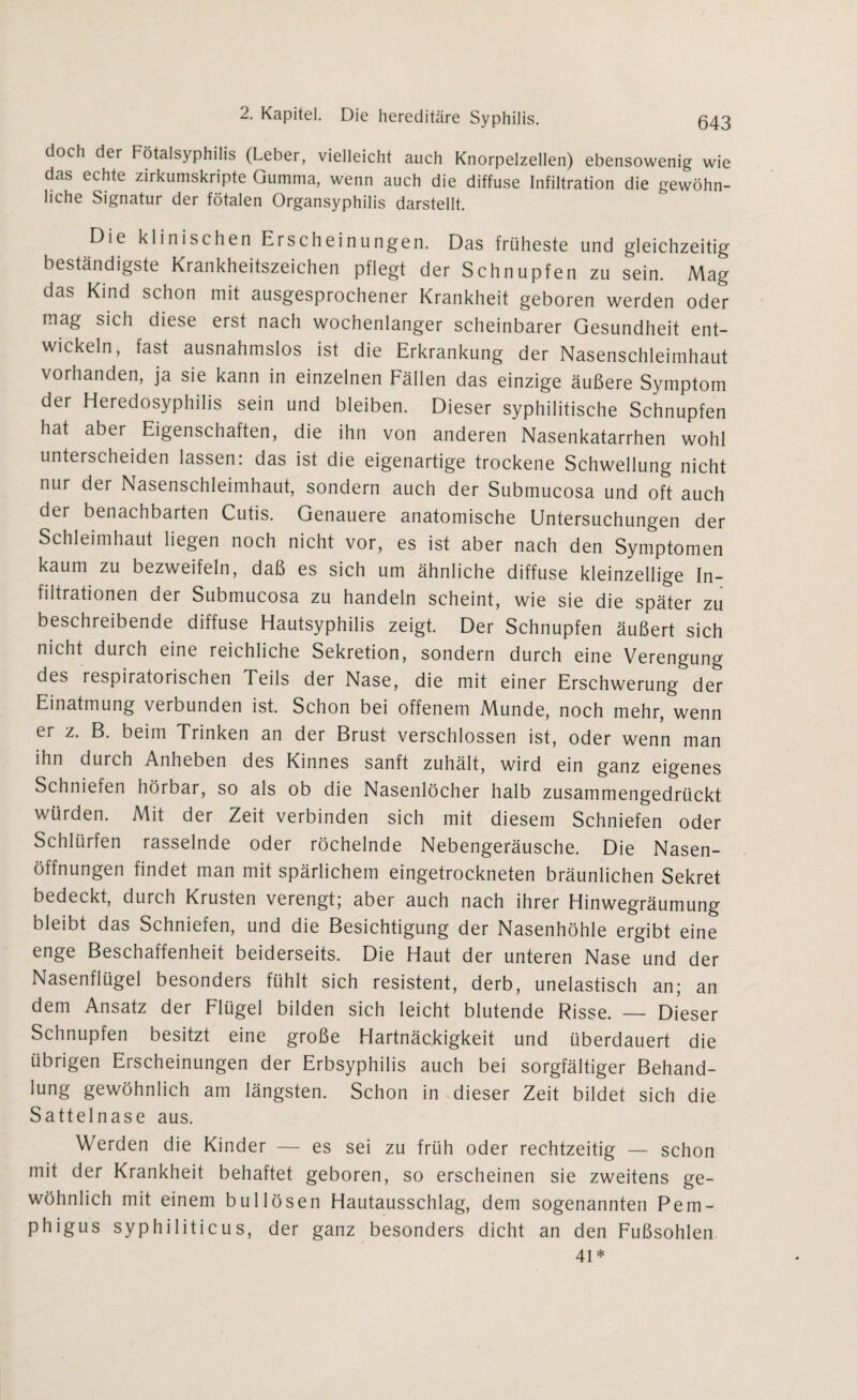 doch der Fötalsyphilis (Leber, vielleicht auch Knorpelzellen) ebensowenig wie das echte zirkumskripte Gumma, wenn auch die diffuse Infiltration die gewöhn¬ liche Signatur der fötalen Organsyphilis darstellt. Die klinischen Erscheinungen. Das früheste und gleichzeitig beständigste Krankheitszeichen pflegt der Schnupfen zu sein. Mag das Kind schon mit ausgesprochener Krankheit geboren werden oder mag sich diese erst nach wochenlanger scheinbarer Gesundheit ent¬ wickeln, fast ausnahmslos ist die Erkrankung der Nasenschleimhaut vorhanden, ja sie kann in einzelnen Fällen das einzige äußere Symptom der Heredosyphilis sein und bleiben. Dieser syphilitische Schnupfen hat aber Eigenschaften, die ihn von anderen Nasenkatarrhen wohl unterscheiden lassen: das ist die eigenartige trockene Schwellung nicht nur der Nasenschleimhaut, sondern auch der Submucosa und oft auch der benachbarten Cutis. Genauere anatomische Untersuchungen der Schleimhaut liegen noch nicht vor, es ist aber nach den Symptomen kaum zu bezweifeln, daß es sich um ähnliche diffuse kleinzellige In¬ filtrationen der Submucosa zu handeln scheint, wie sie die später zu beschreibende diffuse Hautsyphilis zeigt. Der Schnupfen äußert sich nicht durch eine reichliche Sekretion, sondern durch eine Verengung des respiratorischen Teils der Nase, die mit einer Erschwerung der Einatmung \erbunden ist. Schon bei offenem Munde, noch mehr, wenn er z. B. beim Trinken an der Brust verschlossen ist, oder wenn man ihn durch Anheben des Kinnes sanft zuhält, wird ein ganz eigenes Schniefen hörbar, so als ob die Nasenlöcher halb zusammengedrückt würden. Mit der Zeit verbinden sich mit diesem Schniefen oder Schlürfen rasselnde oder röchelnde Nebengeräusche. Die Nasen¬ öffnungen findet man mit spärlichem eingetrockneten bräunlichen Sekret bedeckt, durch Krusten verengt; aber auch nach ihrer Hinwegräumung bleibt das Schniefen, und die Besichtigung der Nasenhöhle ergibt eine enge Beschaffenheit beiderseits. Die Haut der unteren Nase und der Nasenflügel besonders fühlt sich resistent, derb, unelastisch an; an dem Ansatz der Flügel bilden sich leicht blutende Risse. — Dieser Schnupfen besitzt eine große Hartnäckigkeit und überdauert die übrigen Erscheinungen der Erbsyphilis auch bei sorgfältiger Behand- lung gewöhnlich am längsten. Schon in dieser Zeit bildet sich die Sattelnase aus. Werden die Kinder — es sei zu früh oder rechtzeitig — schon mit der Krankheit behaftet geboren, so erscheinen sie zweitens ge¬ wöhnlich mit einem bullösen Hautausschlag, dem sogenannten Pem¬ phigus syphiliticus, der ganz besonders dicht an den Fußsohlen 41*