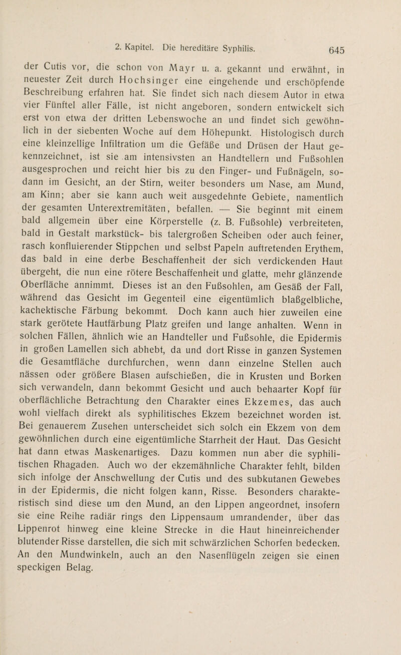 der Cutis vor, die schon von Mayr u. a. gekannt und erwähnt, in neuester Zeit durch Hochsinger eine eingehende und erschöpfende Beschreibung erfahren hat. Sie findet sich nach diesem Autor in etwa vier Fünftel aller Fälle, ist nicht angeboren, sondern entwickelt sich erst von etwa der dritten Lebenswoche an und findet sich gewöhn¬ lich in der siebenten Woche auf dem Höhepunkt. Histologisch durch eine kleinzellige Infiltration um die Gefäße und Drüsen der Haut ge¬ kennzeichnet, ist sie am intensivsten an Handtellern und Fußsohlen ausgesprochen und reicht hier bis zu den Finger- und Fußnägeln, so¬ dann im Gesicht, an der Stirn, weiter besonders um Nase, am Mund, am Kinn; aber sie kann auch weit ausgedehnte Gebiete, namentlich der gesamten Unterextremitäten, befallen. — Sie beginnt mit einem bald allgemein über eine Körperstelle (z. B. Fußsohle) verbreiteten, bald in Gestalt markstück- bis talergroßen Scheiben oder auch feiner, rasch konfluierender Stippchen und selbst Papeln auftretenden Erythem, das bald in eine derbe Beschaffenheit der sich verdickenden Haut übergeht, die nun eine rötere Beschaffenheit und glatte, mehr glänzende Oberfläche annimmt. Dieses ist an den Fußsohlen, am Gesäß der Fall, während das Gesicht im Gegenteil eine eigentümlich blaßgelbliche, kachektische Färbung bekommt. Doch kann auch hier zuweilen eine stark gerötete Hautfärbung Platz greifen und lange anhalten. Wenn in solchen Fällen, ähnlich wie an Handteller und Fußsohle, die Epidermis in großen Lamellen sich abhebt, da und dort Risse in ganzen Systemen die Gesamtfläche durchfurchen, wenn dann einzelne Stellen auch nässen oder größere Blasen aufschießen, die in Krusten und Borken sich verwandeln, dann bekommt Gesicht und auch behaarter Kopf für oberflächliche Betrachtung den Charakter eines Ekzem es, das auch wohl vielfach direkt als syphilitisches Ekzem bezeichnet worden ist. Bei genauerem Zusehen unterscheidet sich solch ein Ekzem von dem gewöhnlichen durch eine eigentümliche Starrheit der Haut. Das Gesicht hat dann etwas Maskenartiges. Dazu kommen nun aber die syphili¬ tischen Rhagaden. Auch wo der ekzemähnliche Charakter fehlt, bilden sich infolge der Anschwellung der Cutis und des subkutanen Gewebes in der Epidermis, die nicht folgen kann, Risse. Besonders charakte¬ ristisch sind diese um den Mund, an den Lippen angeordnet, insofern sie eine Reihe radiär rings den Lippensaum umrandender, über das Lippenrot hinweg eine kleine Strecke in die Haut hineinreichender blutender Risse darstellen, die sich mit schwärzlichen Schorfen bedecken. An den Mundwinkeln, auch an den Nasenflügeln zeigen sie einen speckigen Belag.