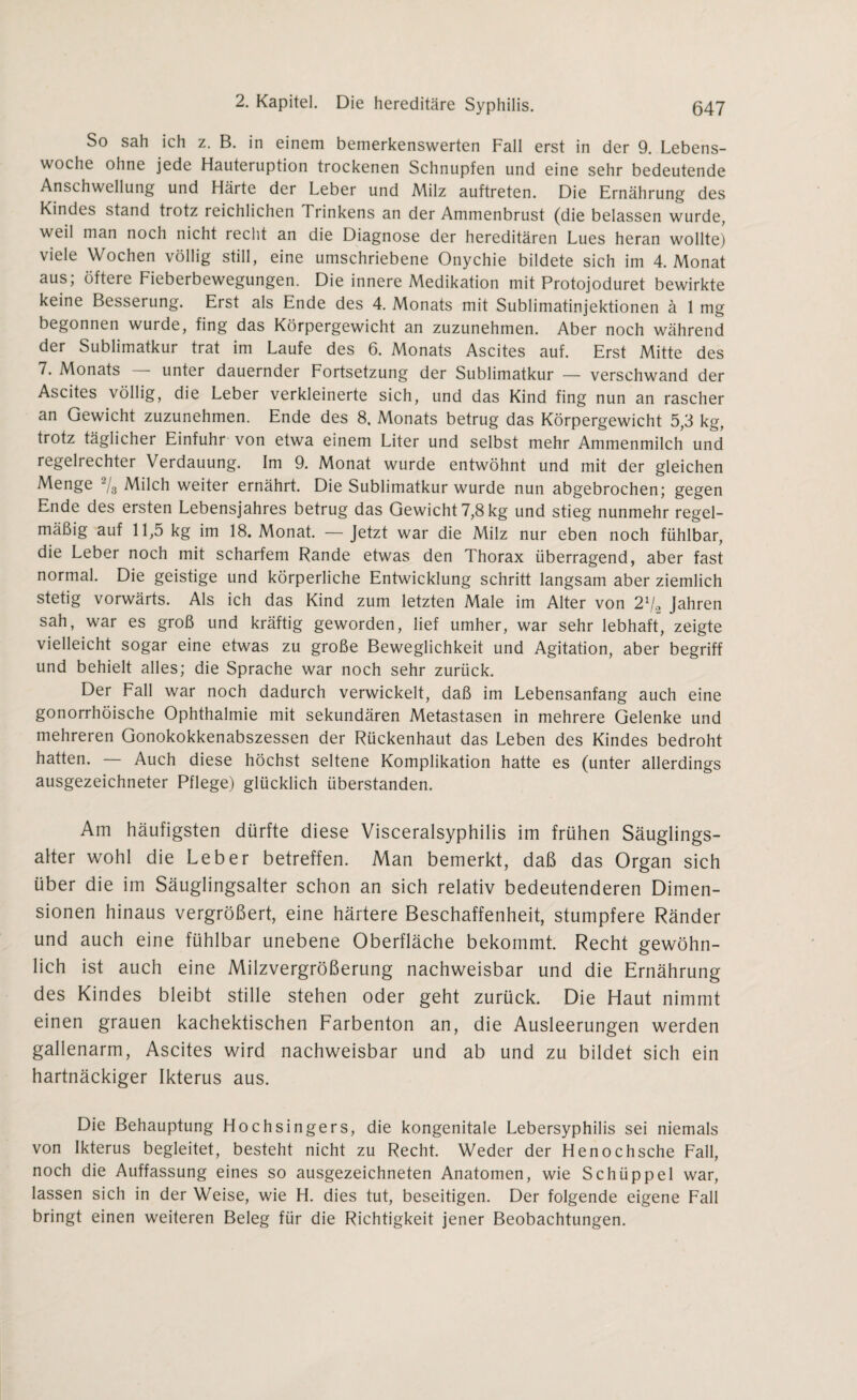 So sah ich z. B. in einem bemerkenswerten Fall erst in der 9. Lebens¬ woche ohne jede Hauteruption trockenen Schnupfen und eine sehr bedeutende Anschwellung und Härte der Leber und Milz auftreten. Die Ernährung des Kindes stand trotz reichlichen Trinkens an der Ammenbrust (die belassen wurde, weil man noch nicht recht an die Diagnose der hereditären Lues heran wollte) viele Wochen völlig still, eine umschriebene Onychie bildete sich im 4. Monat aus; öftere Fieberbewegungen. Die innere Medikation mit Protojoduret bewirkte keine Besserung. Erst als Ende des 4. Monats mit Sublimatinjektionen ä 1 mg begonnen wurde, fing das Körpergewicht an zuzunehmen. Aber noch während der Sublimatkur trat im Laufe des 6. Monats Ascites auf. Erst Mitte des 7. Monats — unter dauernder Fortsetzung der Sublimatkur — verschwand der Ascites völlig, die Leber verkleinerte sich, und das Kind fing nun an rascher an Gewicht zuzunehmen. Ende des 8. Monats betrug das Körpergewicht 5,3 kg, trotz täglicher Einfuhr von etwa einem Liter und selbst mehr Ammenmilch und regelrechter Verdauung. Im 9. Monat wurde entwöhnt und mit der gleichen Menge 2/3 Milch weiter ernährt. Die Sublimatkur wurde nun abgebrochen; gegen Ende des ersten Lebensjahres betrug das Gewicht 7,8 kg und stieg nunmehr regel¬ mäßig auf 11,5 kg im 18. Monat. — Jetzt war die Milz nur eben noch fühlbar, die Leber noch mit scharfem Rande etwas den Thorax überragend, aber fast normal. Die geistige und körperliche Entwicklung schritt langsam aber ziemlich stetig vorwärts. Als ich das Kind zum letzten Male im Alter von 2x/2 Jahren sah, war es groß und kräftig geworden, lief umher, war sehr lebhaft, zeigte vielleicht sogar eine etwas zu große Beweglichkeit und Agitation, aber begriff und behielt alles; die Sprache war noch sehr zurück. Der Fall war noch dadurch verwickelt, daß im Lebensanfang auch eine gonorrhoische Ophthalmie mit sekundären Metastasen in mehrere Gelenke und mehreren Gonokokkenabszessen der Rückenhaut das Leben des Kindes bedroht hatten. — Auch diese höchst seltene Komplikation hatte es (unter allerdings ausgezeichneter Pflege) glücklich überstanden. Am häufigsten dürfte diese Visceralsyphilis im frühen Säuglings¬ alter wohl die Leber betreffen. Man bemerkt, daß das Organ sich über die im Säuglingsalter schon an sich relativ bedeutenderen Dimen¬ sionen hinaus vergrößert, eine härtere Beschaffenheit, stumpfere Ränder und auch eine fühlbar unebene Oberfläche bekommt. Recht gewöhn¬ lich ist auch eine Milzvergrößerung nachweisbar und die Ernährung des Kindes bleibt stille stehen oder geht zurück. Die Haut nimmt einen grauen kachektischen Farbenton an, die Ausleerungen werden gallenarm, Ascites wird nachweisbar und ab und zu bildet sich ein hartnäckiger Ikterus aus. Die Behauptung Hochsingers, die kongenitale Lebersyphilis sei niemals von Ikterus begleitet, besteht nicht zu Recht. Weder der Henochsche Fall, noch die Auffassung eines so ausgezeichneten Anatomen, wie Schüppel war, lassen sich in der Weise, wie H. dies tut, beseitigen. Der folgende eigene Fall bringt einen weiteren Beleg für die Richtigkeit jener Beobachtungen.