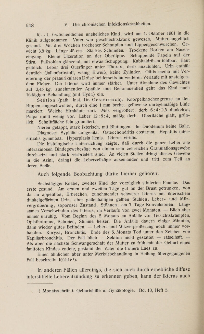 R . . 1, 6wöchentliches uneheliches Kind, wird am 1. Oktober 1901 in die Klinik aufgenommen. Vater war geschlechtskrank gewesen. Mutter angeblich gesund. Mit drei Wochen trockener Schnupfen und Lippengeschwürchen. Ge¬ wicht 3,8 kg. Länge 45 cm. Starkes Schniefen. Trockene Borken am Nasen¬ eingang. Kleine Ulzeration an der Oberlippe. Schuppende Papeln auf der Stirn. Fußsohlen glänzend, mit etwas Schuppung. Kubitaldrüsen fühlbar. Haut gelblich. Leber drei Querfinger unter Thorax, derb anzufühlen. Urin enthält deutlich Gallenfarbstoff, wenig Eiweiß, keine Zylinder. Otitis media mit Ver¬ eiterung der präaurikularen Drüse beiderseits im weiteren Verlaufe mit ansteigen¬ dem Fieber. Der Ikterus wird immer stärker. Unter Abnahme des Gewichtes auf 3,45 kg, zunehmender Apathie und Benommenheit geht das Kind nach 16 tägiger Behandlung (mit Hydr.) ein. Sektion (path. Inst. Dr. Oesterreich): Knorpelknochengrenze an den Rippen angeschwollen, durch eine 1 mm breite, gelbweise unregelmäßige Linie markiert. Weiche Hirnhäute zart. Milz vergrößert, derb 6:4:2,5 dunkelrot, Pulpa quillt wenig vor. Leber 12:8:4, mäßig derb. Oberfläche glatt, grün¬ lich. Schnittfläche fein granuliert. Nieren gelappt, stark ikterisch, mit Blutungen. Im Duodenum keine Galle. Diagnose: Syphilis congenita. Osteochondritis costarum. Hepatitis inter- stitialis gummosa. Hyperplasia lienis. Ikterus viridis. Die histologische Untersuchung zeigte, daß durch die ganze Leber alle interazinösen Bindegewebezüge von einem sehr zelireichen Granulationsgewebe durchsetzt und stark verbreitert sind. An vielen Stellen dringt dieses Gewebe in die Azini, drängt die Leberzellzüge auseinander und tritt zum Teil an deren Stelle. Auch folgende Beobachtung dürfte hierher gehören: Sechstägiger Knabe, zweites Kind der vorzüglich situierten Familie. Das erste gesund. Am ersten und zweiten Tage gut an der Brust getrunken, von da an appetitlos, Erbrechen, zunehmender schwerer Ikterus mit ikterischem dunkelgefärbten Urin, aber gallenhaltigen gelben Stühlen, Leber- und Milz¬ vergrößerung, soporöser Zustand, Stöhnen, am 7. Tage Konvulsionen. Lang¬ sames Verschwinden des Ikterus, im Verlaufe von zwei Monaten. — Blieb aber immer unruhig. Vom Beginn des 5. Monats an Anfälle von Gesichtskrämpfen, Opisthotonus, Schreien, Stimme heiser. Die Anfälle dauern einige Minuten, dann wieder gutes Befinden. — Leber- und Milzvergrößerung noch immer vor¬ handen. Koryza, Bronchitis. Ende des 5. Monats Tod unter den Zeichen von Kapillarbronchitis. Der Fall blieb — Sektion nicht gestattet —- rätselhaft. — Als aber die nächste Schwangerschaft der Mutter zu früh mit der Geburt eines faultoten Kindes endete, gestand der Vater die frühere Lues zu. Einen ähnlichen aber unter Merkurbehandlung in Heilung übergegangenen Fall beschreibt Rühle1). In anderen Fällen allerdings, die sich auch durch erhebliche diffuse interstitielle Leberentzündung zu erkennen geben, kann der Ikterus auch A) Monatsschrift f. Geburtshilfe u. Gynäkologie. Bd. 13, Heft 5.