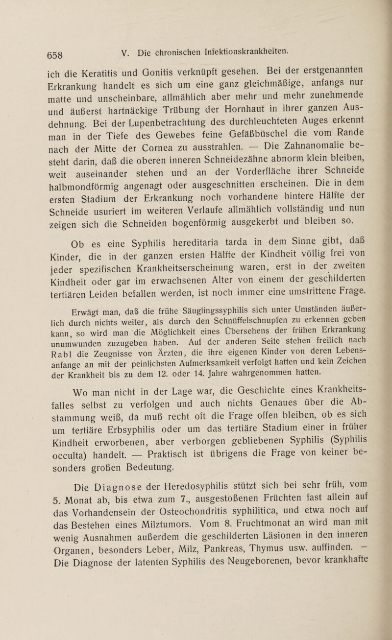 ich die Keratitis und Gonitis verknüpft gesehen. Bei der erstgenannten Erkrankung handelt es sich um eine ganz gleichmäßige, anfangs nur matte und unscheinbare, allmählich aber mehr und mehr zunehmende und äußerst hartnäckige Trübung der Hornhaut in ihrer ganzen Aus¬ dehnung. Bei der Lupenbetrachtung des durchleuchteten Auges erkennt man in der Tiefe des Gewebes feine Gefäßbüschel die vom Rande nach der Mitte der Cornea zu ausstrahlen. — Die Zahnanomalie be¬ steht darin, daß die oberen inneren Schneidezähne abnorm klein bleiben, weit auseinander stehen und an der Vorderfläche ihrer Schneide halbmondförmig angenagt oder ausgeschnitten erscheinen. Die in dem ersten Stadium der Erkrankung noch vorhandene hintere Hälfte der Schneide usuriert im weiteren Verlaufe allmählich vollständig und nun zeigen sich die Schneiden bogenförmig ausgekerbt und bleiben so. Ob es eine Syphilis hereditaria tarda in dem Sinne gibt, daß Kinder, die in der ganzen ersten Hälfte der Kindheit völlig frei von jeder spezifischen Krankheitserscheinung waren, erst in der zweiten Kindheit oder gar im erwachsenen Alter von einem der geschilderten tertiären Leiden befallen werden, ist noch immer eine umstrittene Frage. Erwägt man, daß die frühe Säuglingssyphilis sich unter Umständen äußer¬ lich durch nichts weiter, als durch den Schnüffelschnupfen zu erkennen geben kann, so wird man die Möglichkeit eines Übersehens der frühen Erkrankung unumwunden zuzugeben haben. Auf der anderen Seite stehen fieilich nach Rabl die Zeugnisse von Ärzten, die ihre eigenen Kinder von deren Lebens- anfange an mit der peinlichsten Aufmerksamkeit verfolgt hatten und kein Zeichen der Krankheit bis zu dem 12. oder 14. Jahre wahrgenommen hatten. Wo man nicht in der Lage war, die Geschichte eines Krankheits¬ falles selbst zu verfolgen und auch nichts Genaues über die Ab¬ stammung weiß, da muß recht oft die Frage offen bleiben, ob es sich um tertiäre Erbsyphilis oder um das tertiäre Stadium einer in früher Kindheit erworbenen, aber verborgen gebliebenen Syphilis (Syphilis occulta) handelt. — Praktisch ist übrigens die Frage von keiner be¬ sonders großen Bedeutung. Die Diagnose der Heredosyphilis stützt sich bei sehr früh, vom 5. Monat ab, bis etwa zum 7., ausgestoßenen Früchten fast allein auf das Vorhandensein der Osteochondritis syphilitica, und etwa noch auf das Bestehen eines Milztumors. Vom 8. Fruchtmonat an wird man mit wenig Ausnahmen außerdem die geschilderten Läsionen in den inneren Organen, besonders Leber, Milz, Pankreas, Thymus usw. auffinden. - Die Diagnose der latenten Syphilis des Neugeborenen, bevor krankhafte