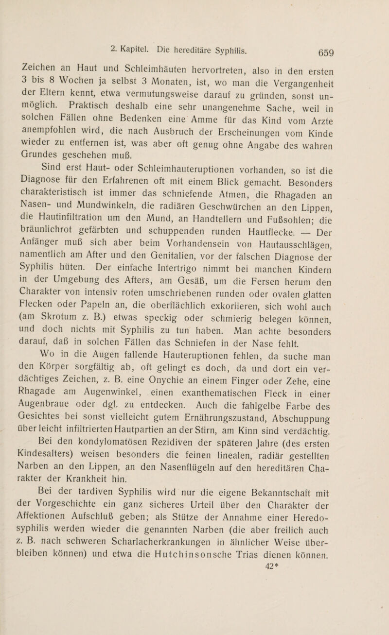 Zeichen an Haut und Schleimhäuten hervortreten, also in den ersten 3 bis 8 Wochen ja selbst 3 Monaten, ist, wo man die Vergangenheit der Eltern kennt, etwa vermutungsweise darauf zu gründen, sonst un¬ möglich. Praktisch deshalb eine sehr unangenehme Sache, weil in solchen Fällen ohne Bedenken eine Amme für das Kind vom Arzte anempfohlen wird, die nach Ausbruch der Erscheinungen vom Kinde wieder zu entfernen ist, was aber oft genug ohne Angabe des wahren Grundes geschehen muß. Sind erst Haut- oder Schleimhauteruptionen vorhanden, so ist die Diagnose für den Erfahrenen oft mit einem Blick gemacht. Besonders charakteristisch ist immer das schniefende Atmen, die Rhagaden an Nasen- und Mundwinkeln, die radiären Geschwürchen an den Lippen, die Hautinfiltration um den Mund, an Handtellern und Fußsohlen; die bräunlichrot gefärbten und schuppenden runden Hautflecke. — Der Anfänger muß sich aber beim Vorhandensein von Hautausschlägen, namentlich am After und den Genitalien, vor der falschen Diagnose der Syphilis hüten. Der einfache Intertrigo nimmt bei manchen Kindern in der Umgebung des Afters, am Gesäß, um die Fersen herum den Charakter von intensiv roten umschriebenen runden oder ovalen glatten Flecken oder Papeln an, die oberflächlich exkoriieren, sich wohl auch (am Skrotum z. B.) etwas speckig oder schmierig belegen können, und doch nichts mit Syphilis zu tun haben. Man achte besonders darauf, daß in solchen Fällen das Schniefen in der Nase fehlt. Wo in die Augen fallende Hauteruptionen fehlen, da suche man den Körper sorgfältig ab, oft gelingt es doch, da und dort ein ver¬ dächtiges Zeichen, z. B. eine Onychie an einem Finger oder Zehe, eine Rhagade am Augenwinkel, einen exanthematischen Fleck in einer Augenbraue oder dgl. zu entdecken. Auch die fahlgelbe Farbe des Gesichtes bei sonst vielleicht gutem Ernährungszustand, Abschuppung über leicht infiltrierten Hautpartien an der Stirn, am Kinn sind verdächtig. Bei den kondylomatösen Rezidiven der späteren Jahre (des ersten Kindesalters) weisen besonders die feinen linealen, radiär gestellten Narben an den Lippen, an den Nasenflügeln auf den hereditären Cha¬ rakter der Krankheit hin. Bei der tardiven Syphilis wird nur die eigene Bekanntschaft mit der Vorgeschichte ein ganz sicheres Urteil über den Charakter der Affektionen Aufschluß geben; als Stütze der Annahme einer Heredo- syphilis werden wieder die genannten Narben (die aber freilich auch z. B. nach schweren Scharlacherkrankungen in ähnlicher Weise über¬ bleiben können) und etwa die Hutchinsonsche Trias dienen können. 42*