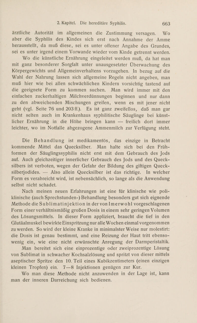 ärztliche Autorität im allgemeinen die Zustimmung versagen. Wo aber die Syphilis des Kindes sich erst nach Annahme der Amme herausstellt, da muß diese, sei es unter offener Angabe des Grundes, sei es unter irgend einem Vorwände wieder vom Kinde getrennt werden. Wo die künstliche Ernährung eingeleitet werden muß, da hat man mit ganz besonderer Sorgfalt unter unausgesetzter Überwachung des Körpergewichts und Allgemeinverhaltens vorzugehen. In bezug auf die Wahl der Nahrung lassen sich allgemeine Regeln nicht angeben, man muß hier wie bei allen schwächlichen Kindern vorsichtig tastend auf die geeignete Form zu kommen suchen. Man wird immer mit den einfachen zuckerhaltigen Milchverdünnungen beginnen und nur dann zu den abweichenden Mischungen greifen, wenn es mit jener nicht geht (vgl. Seite 76 und 203 ff.). Es ist ganz zweifellos, daß man gar nicht selten auch im Krankenhaus syphilitische Säuglinge bei künst¬ licher Ernährung in die Höhe bringen kann — freilich dort immer leichter, wo im Notfälle abgezogene Ammenmilch zur Verfügung steht. Die Behandlung ist medikamentös, das einzige in Betracht kommende Mittel das Quecksilber. Man halte sich bei den Früh¬ formen der Säuglingssyphilis nicht erst mit dem Gebrauch des Jods auf. Auch gleichzeitiger innerlicher Gebrauch des Jods und des Queck¬ silbers ist verboten, wegen der Gefahr der Bildung des giftigen Queck¬ silberjodides. — Also allein Quecksilber ist das richtige. In welcher Form es verabreicht wird, ist nebensächlich, so lange als die Anwendung selbst nicht schadet. Nach meinen neuen Erfahrungen ist eine für klinische wie poli¬ klinische (auch Sprechstunden-) Behandlung besonders gut sich eignende Methode die Sublimatinjektion in der von Imerwohl vorgeschlagenen Form einer verhältnismäßig großen Dosis in einem sehr geringen Volumen des Lösungsmittels. In dieser Form appliziert, braucht die tief in den Glutäalmuskel bewirkte Einspritzung nur alle Wochen einmal vorgenommen zu werden. So wird der kleine Kranke in minimalster Weise nur molestirt: die Dosis ist genau bestimmt, und eine Reizung der Haut tritt ebenso¬ wenig ein, wie eine nicht erwünschte Anregung der Darmperistaltik. Man bereitet sich eine einprozentige oder zweiprozentige Lösung von Sublimat in schwacher Kochsalzlösung und spritzt von dieser mittels aseptischer Spritze den 10. Teil eines Kubikzentimeters (einen einzigen kleinen Tropfen) ein. 7—8 Injektionen genügen zur Kur. Wo man diese Methode nicht anzuwenden in der Lage ist, kann man der inneren Darreichung sich bedienen.