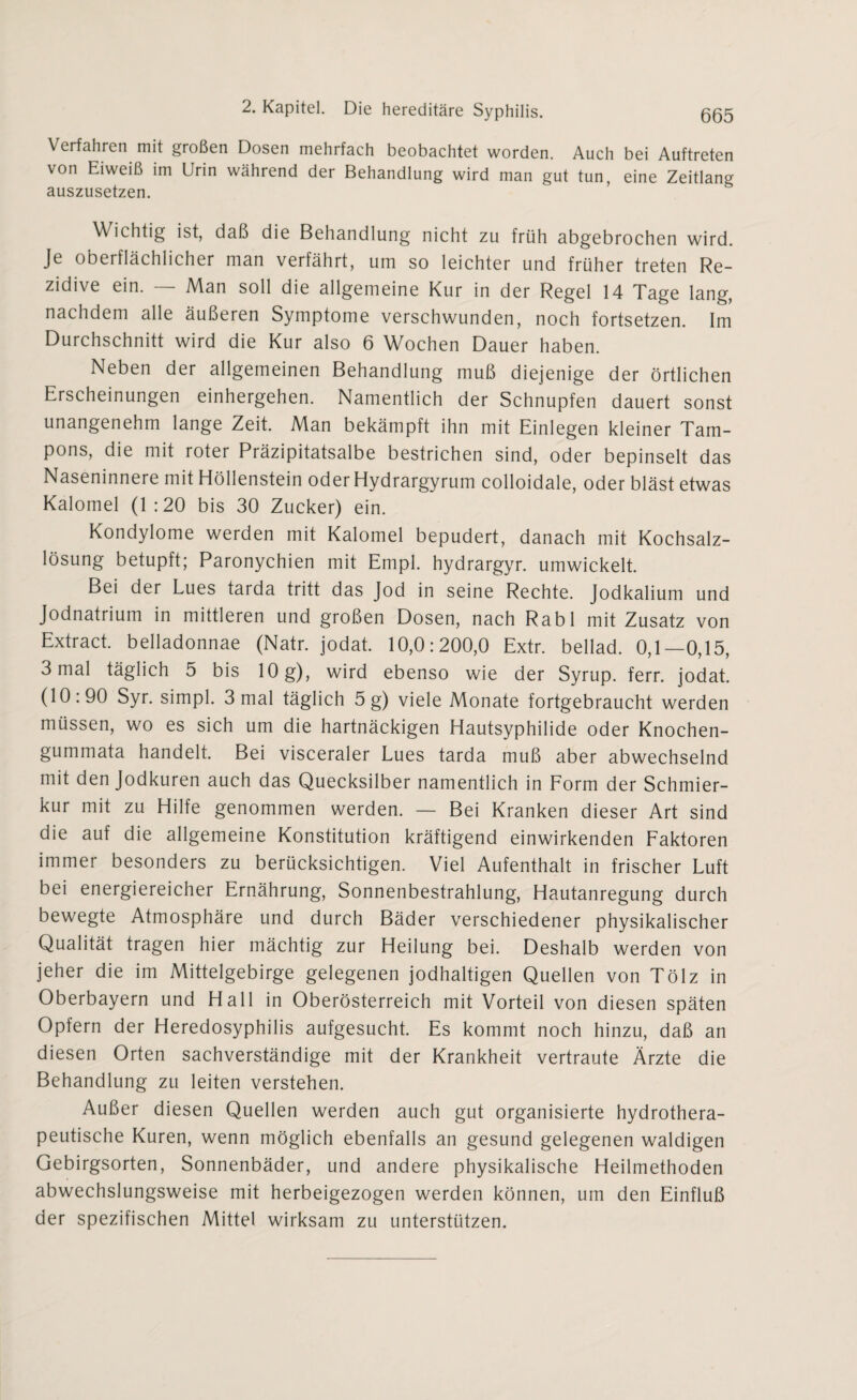 Verfahren mit großen Dosen mehrfach beobachtet worden. Auch bei Auftreten von Eiweiß im Urin während der Behandlung wird man gut tun, eine Zeitlang auszusetzen. Wichtig ist, daß die Behandlung nicht zu früh abgebrochen wird. Je oberflächlicher man verfährt, um so leichter und früher treten Re¬ zidive ein. — Man soll die allgemeine Kur in der Regel 14 Tage lang, nachdem alle äußeren Symptome verschwunden, noch fortsetzen. Im Durchschnitt wird die Kur also 6 Wochen Dauer haben. Neben der allgemeinen Behandlung muß diejenige der örtlichen Erscheinungen einhergehen. Namentlich der Schnupfen dauert sonst unangenehm lange Zeit. Man bekämpft ihn mit Einlegen kleiner Tam¬ pons, die mit roter Präzipitatsalbe bestrichen sind, oder bepinselt das Naseninnere mit Höllenstein oder Hydrargyrum colloidale, oder bläst etwas Kalomel (1:20 bis 30 Zucker) ein. Kondylome werden mit Kalomel bepudert, danach mit Kochsalz¬ lösung betupft; Paronychien mit Empl. hydrargyr. umwickelt. Bei der Lues tarda tritt das Jod in seine Rechte. Jodkalium und Jodnatrium in mittleren und großen Dosen, nach Rabl mit Zusatz von Extract. belladonnae (Natr. jodat. 10,0:200,0 Extr. bellad. 0,1—0,15, 3 mal täglich 5 bis 10 g), wird ebenso wie der Syrup. ferr. jodat. (10:90 Syr. simpl. 3 mal täglich 5 g) viele Monate fortgebraucht werden müssen, wo es sich um die hartnäckigen Hautsyphilide oder Knochen- gummata handelt. Bei visceraler Lues tarda muß aber abwechselnd mit den Jodkuren auch das Quecksilber namentlich in Form der Schmier¬ kur mit zu Hilfe genommen werden. — Bei Kranken dieser Art sind die auf die allgemeine Konstitution kräftigend einwirkenden Faktoren immer besonders zu berücksichtigen. Viel Aufenthalt in frischer Luft bei energiereicher Ernährung, Sonnenbestrahlung, Hautanregung durch bewegte Atmosphäre und durch Bäder verschiedener physikalischer Qualität tragen hier mächtig zur Heilung bei. Deshalb werden von jeher die im Mittelgebirge gelegenen jodhaltigen Quellen von Tölz in Oberbayern und Hall in Oberösterreich mit Vorteil von diesen späten Opfern der Heredosyphilis aufgesucht. Es kommt noch hinzu, daß an diesen Orten sachverständige mit der Krankheit vertraute Ärzte die Behandlung zu leiten verstehen. Außer diesen Quellen werden auch gut organisierte hydrothera¬ peutische Kuren, wenn möglich ebenfalls an gesund gelegenen waldigen Gebirgsorten, Sonnenbäder, und andere physikalische Heilmethoden abwechslungsweise mit herbeigezogen werden können, um den Einfluß der spezifischen Mittel wirksam zu unterstützen.