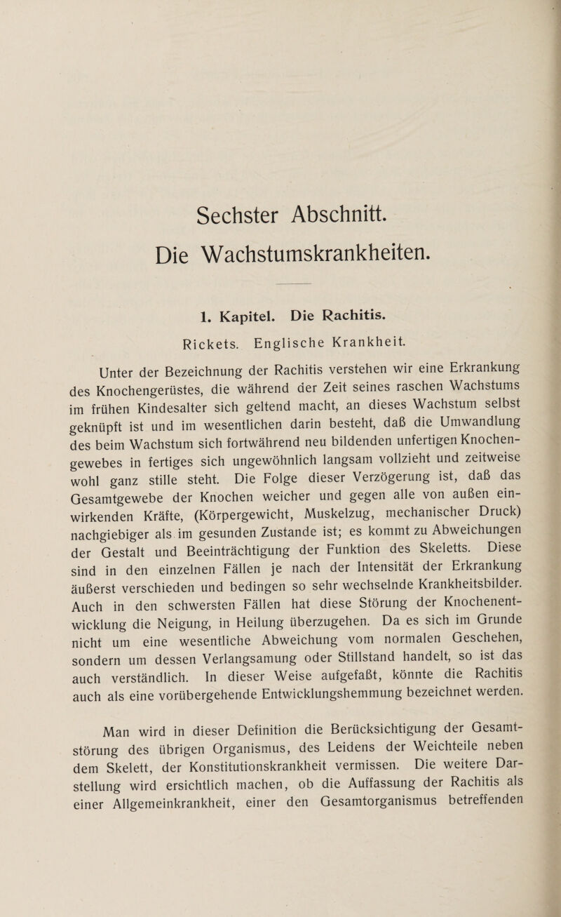 Sechster Abschnitt. Die Wachstumskrankheiten. 1. Kapitel. Die Rachitis. Rickets. Englische Krankheit. Unter der Bezeichnung der Rachitis verstehen wir eine Erkrankung des Knochengerüstes, die während der Zeit seines raschen Wachstums im frühen Kindesalter sich geltend macht, an dieses Wachstum selbst geknüpft ist und im wesentlichen darin besteht, daß die Umwandlung des beim Wachstum sich fortwährend neu bildenden unfertigen Knochen¬ gewebes in fertiges sich ungewöhnlich langsam vollzieht und zeitweise wohl ganz stille steht. Die Folge dieser Verzögerung ist, daß das Gesamtgewebe der Knochen weicher und gegen alle von außen ein¬ wirkenden Kräfte, (Körpergewicht, Muskelzug, mechanischer Druck) nachgiebiger als im gesunden Zustande ist; es kommt zu Abweichungen der Gestalt und Beeinträchtigung der Funktion des Skeletts. Diese sind in den einzelnen Fällen je nach der Intensität der Erkrankung äußerst verschieden und bedingen so sehr wechselnde Krankheitsbilder. Auch in den schwersten Fällen hat diese Störung der Knochenent¬ wicklung die Neigung, in Heilung überzugehen. Da es sich im Grunde nicht um eine wesentliche Abweichung vom normalen Geschehen, sondern um dessen Verlangsamung oder Stillstand handelt, so ist das auch verständlich. In dieser Weise aufgefaßt, könnte die Rachitis auch als eine vorübergehende Entwicklungshemmung bezeichnet werden. Man wird in dieser Definition die Berücksichtigung der Gesamt¬ störung des übrigen Organismus, des Leidens der Weichteile neben dem Skelett, der Konstitutionskrankheit vermissen. Die weitere Dar¬ stellung wird ersichtlich machen, ob die Auffassung der Rachitis als einer Allgemeinkrankheit, einer den Gesamtorganismus betreffenden