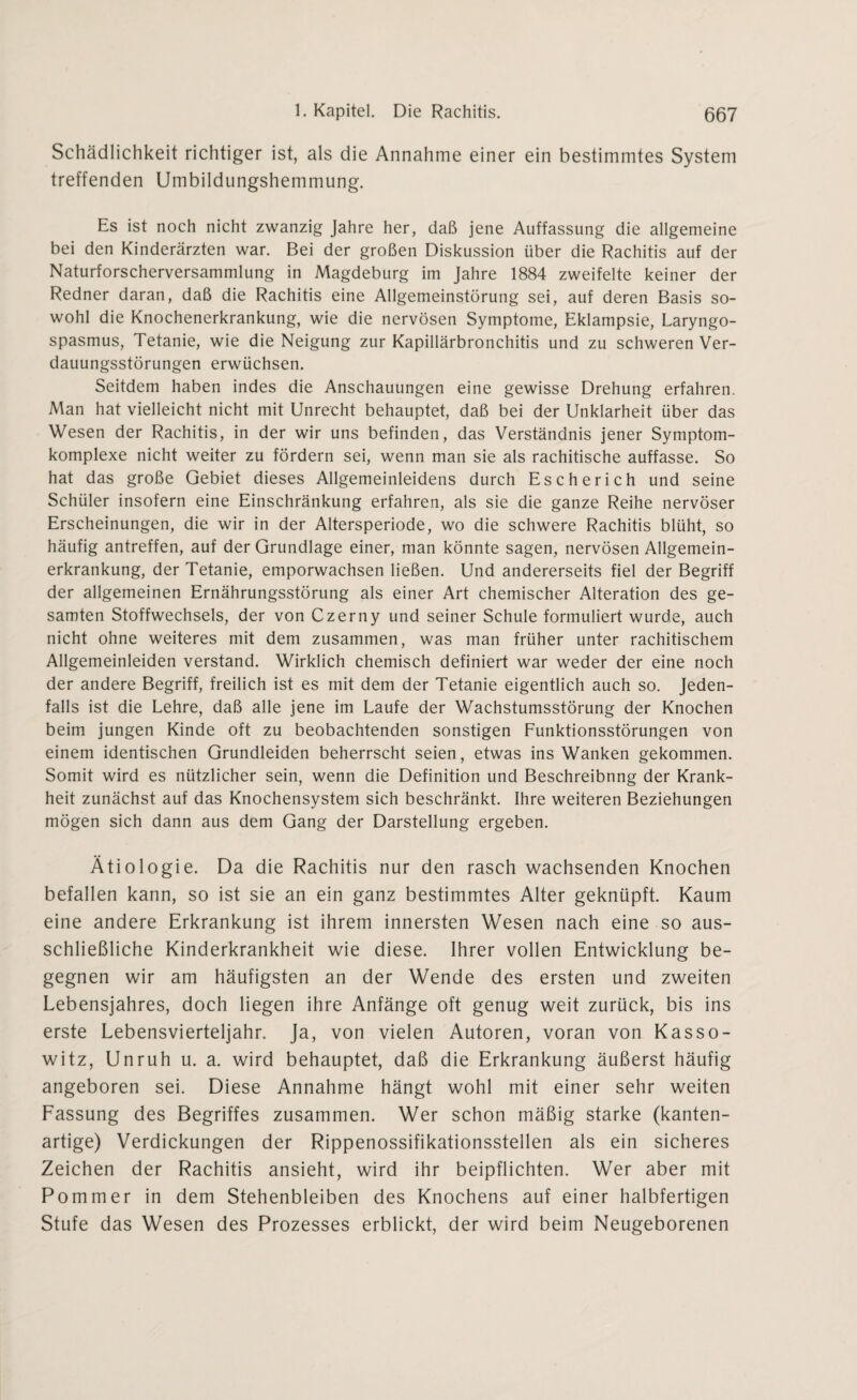 Schädlichkeit richtiger ist, als die Annahme einer ein bestimmtes System treffenden Umbildungshemmung. Es ist noch nicht zwanzig Jahre her, daß jene Auffassung die allgemeine bei den Kinderärzten war. Bei der großen Diskussion über die Rachitis auf der Naturforscherversammlung in Magdeburg im Jahre 1884 zweifelte keiner der Redner daran, daß die Rachitis eine Allgemeinstörung sei, auf deren Basis so¬ wohl die Knochenerkrankung, wie die nervösen Symptome, Eklampsie, Laryngo- spasmus, Tetanie, wie die Neigung zur Kapillärbronchitis und zu schweren Ver¬ dauungsstörungen erwüchsen. Seitdem haben indes die Anschauungen eine gewisse Drehung erfahren. Man hat vielleicht nicht mit Unrecht behauptet, daß bei der Unklarheit über das Wesen der Rachitis, in der wir uns befinden, das Verständnis jener Symptom¬ komplexe nicht weiter zu fördern sei, wenn man sie als rachitische auffasse. So hat das große Gebiet dieses Allgemeinleidens durch Escherich und seine Schüler insofern eine Einschränkung erfahren, als sie die ganze Reihe nervöser Erscheinungen, die wir in der Altersperiode, wo die schwere Rachitis blüht, so häufig antreffen, auf der Grundlage einer, man könnte sagen, nervösen Allgemein¬ erkrankung, der Tetanie, emporwachsen ließen. Und andererseits fiel der Begriff der allgemeinen Ernährungsstörung als einer Art chemischer Alteration des ge¬ samten Stoffwechsels, der von Czerny und seiner Schule formuliert wurde, auch nicht ohne weiteres mit dem zusammen, was man früher unter rachitischem Allgemeinleiden verstand. Wirklich chemisch definiert war weder der eine noch der andere Begriff, freilich ist es mit dem der Tetanie eigentlich auch so. Jeden¬ falls ist die Lehre, daß alle jene im Laufe der Wachstumsstörung der Knochen beim jungen Kinde oft zu beobachtenden sonstigen Funktionsstörungen von einem identischen Grundleiden beherrscht seien, etwas ins Wanken gekommen. Somit wird es nützlicher sein, wenn die Definition und Beschreibnng der Krank¬ heit zunächst auf das Knochensystem sich beschränkt. Ihre weiteren Beziehungen mögen sich dann aus dem Gang der Darstellung ergeben. Ätiologie. Da die Rachitis nur den rasch wachsenden Knochen befallen kann, so ist sie an ein ganz bestimmtes Alter geknüpft. Kaum eine andere Erkrankung ist ihrem innersten Wesen nach eine so aus¬ schließliche Kinderkrankheit wie diese. Ihrer vollen Entwicklung be¬ gegnen wir am häufigsten an der Wende des ersten und zweiten Lebensjahres, doch liegen ihre Anfänge oft genug weit zurück, bis ins erste Lebensvierteljahr. Ja, von vielen Autoren, voran von Kasso- witz, Unruh u. a. wird behauptet, daß die Erkrankung äußerst häufig angeboren sei. Diese Annahme hängt wohl mit einer sehr weiten Fassung des Begriffes zusammen. Wer schon mäßig starke (kanten¬ artige) Verdickungen der Rippenossifikationsstellen als ein sicheres Zeichen der Rachitis ansieht, wird ihr beipflichten. Wer aber mit Pommer in dem Stehenbleiben des Knochens auf einer halbfertigen Stufe das Wesen des Prozesses erblickt, der wird beim Neugeborenen