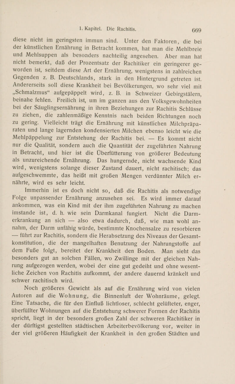diese nicht im geringsten immun sind. Unter den Faktoren, die bei der künstlichen Ernährung in Betracht kommen, hat man die Mehlbreie und Mehlsuppen als besonders nachteilig angesehen. Aber man hat nicht bemerkt, daß der Prozentsatz der Rachitiker ein geringerer ge¬ worden ist, seitdem diese Art der Ernährung, wenigstens in zahlreichen Gegenden z. B. Deutschlands, stark in den Hintergrund getreten ist. Andererseits soll diese Krankheit bei Bevölkerungen, wo sehr viel mit „Schmalzmus“ aufgepäppelt wird, z. B. in Schweizer Gebirgstälern, beinahe fehlen. Freilich ist, um im ganzen aus den Volksgewohnheiten bei der Säuglingsernährung in ihren Beziehungen zur Rachitis Schlüsse zu ziehen, die zahlenmäßige Kenntnis nach beiden Richtungen noch zu gering. Vielleicht trägt die Ernährung mit künstlichen Milchpräpa¬ raten und lange lagernden kondensierten Milchen ebenso leicht wie die Mehlpäppelung zur Entstehung der Rachitis bei. — Es kommt nicht nur die Qualität, sondern auch die Quantität der zugeführten Nahrung in Betracht, und hier ist die Überfütterung von größerer Bedeutung als unzureichende Ernährung. Das hungernde, nicht wachsende Kind wird, wenigstens solange dieser Zustand dauert, nicht rachitisch; das aufgeschwemmte, das heißt mit großen Mengen verdünnter Milch er¬ nährte, wird es sehr leicht. Immerhin ist es doch nicht so, daß die Rachitis als notwendige Folge unpassender Ernährung anzusehen sei. Es wird immer darauf ankommen, was ein Kind mit der ihm zugeführten Nahrung zu machen imstande ist, d. h. wie sein Darmkanal fungiert. Nicht die Darm¬ erkrankung an sich — also etwa dadurch, daß, wie man wohl an¬ nahm, der Darm unfähig würde, bestimmte Knochensalze zu resorbieren — führt zur Rachitis, sondern die Herabsetzung des Niveaus der Gesamt¬ konstitution, die der mangelhaften Benutzung der Nahrungstoffe auf dem Fuße folgt, bereitet der Krankheit den Boden. Man sieht das besonders gut an solchen Fällen, wo Zwillinge mit der gleichen Nah¬ rung aufgezogen werden, wobei der eine gut gedeiht und ohne wesent¬ liche Zeichen von Rachitis aufkommt, der andere dauernd kränkelt und schwer rachitisch wird. Noch größeres Gewicht als auf die Ernährung wird von vielen Autoren auf die Wohnung, die Binnenluft der Wohnräume, gelegt. Eine Tatsache, die für den Einfluß lichtloser, schlecht gelüfteter, enger, überfüllter Wohnungen auf die Entstehung schwerer Formen der Rachitis spricht, liegt in der besonders großen Zahl der schweren Rachitiker in der dürftigst gestellten städtischen Arbeiterbevölkerung vor, weiter in der viel größeren Häufigkeit der Krankheit in den großen Städten und