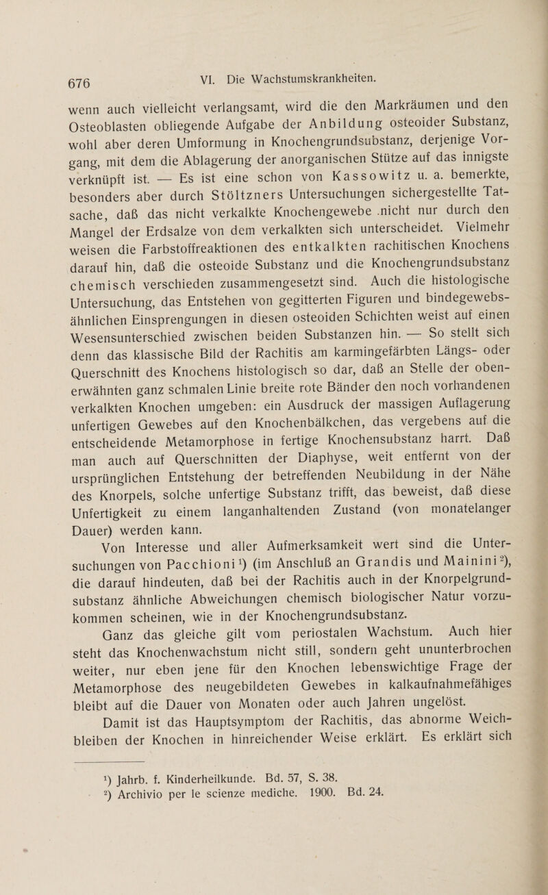 wenn auch vielleicht verlangsamt, wird die den Markräumen und den Osteoblasten obliegende Aufgabe der Anbildung osteoider Substanz, wohl aber deren Umformung in Knochengrundsubstanz, derjenige Vor¬ gang, mit dem die Ablagerung der anorganischen Stütze auf das innigste verknüpft ist. — Es ist eine schon von Kassowitz u. a. bemerkte, besonders aber durch Stöltzners Untersuchungen sichergestellte Tat¬ sache, daß das nicht verkalkte Knochengewebe .nicht nur durch den Mangel der Erdsalze von dem verkalkten sich unterscheidet. Vielmehr weisen die Farbstoffreaktionen des entkalkten rachitischen Knochens darauf hin, daß die osteoide Substanz und die Knochengrundsubstanz chemisch verschieden zusammengesetzt sind. Auch die histologische Untersuchung, das Entstehen von gegitterten Figuren und bindegewebs- ähnlichen Einsprengungen in diesen osteoiden Schichten weist auf einen Wesensunterschied zwischen beiden Substanzen hin. So stellt sich denn das klassische Bild der Rachitis am karmingefärbten Längs- oder Querschnitt des Knochens histologisch so dar, daß an Stelle der oben¬ erwähnten ganz schmalen Linie breite rote Bänder den noch vorhandenen verkalkten Knochen umgeben: ein Ausdruck der massigen Auflagerung unfertigen Gewebes auf den Knochenbälkchen, das vergebens auf die entscheidende Metamorphose in fertige Knochensubstanz harrt. Daß man auch auf Querschnitten der Diaphyse, weit entfernt von der ursprünglichen Entstehung der betreffenden Neubildung in der Nähe des Knorpels, solche unfertige Substanz trifft, das beweist, daß diese Unfertigkeit zu einem langanhaltenden Zustand (von monatelanger Dauer) werden kann. Von Interesse und aller Aufmerksamkeit wert sind die Unter¬ suchungen von Pacchioni1) (im Anschluß an Grandis und Mainini2), die darauf hindeuten, daß bei der Rachitis auch in der Knorpelgiund- substanz ähnliche Abweichungen chemisch biologischer Natur vorzu¬ kommen scheinen, wie in der Knochengrundsubstanz. Ganz das gleiche gilt vom periostalen Wachstum. Auch hier steht das Knochenwachstum nicht still, sondern geht ununterbrochen weiter, nur eben jene für den Knochen lebenswichtige Frage der Metamorphose des neugebildeten Gewebes in kalkaufnahmefähiges bleibt auf die Dauer von Monaten oder auch Jahren ungelöst. Damit ist das Hauptsymptom der Rachitis, das abnorme Weich¬ bleiben der Knochen in hinreichender Weise erklärt. Es erklärt sich x) Jahrb. f. Kinderheilkunde. Bd. 57, S. 38. 2) Archivio per le scienze mediche. 1900. Bd. 24.