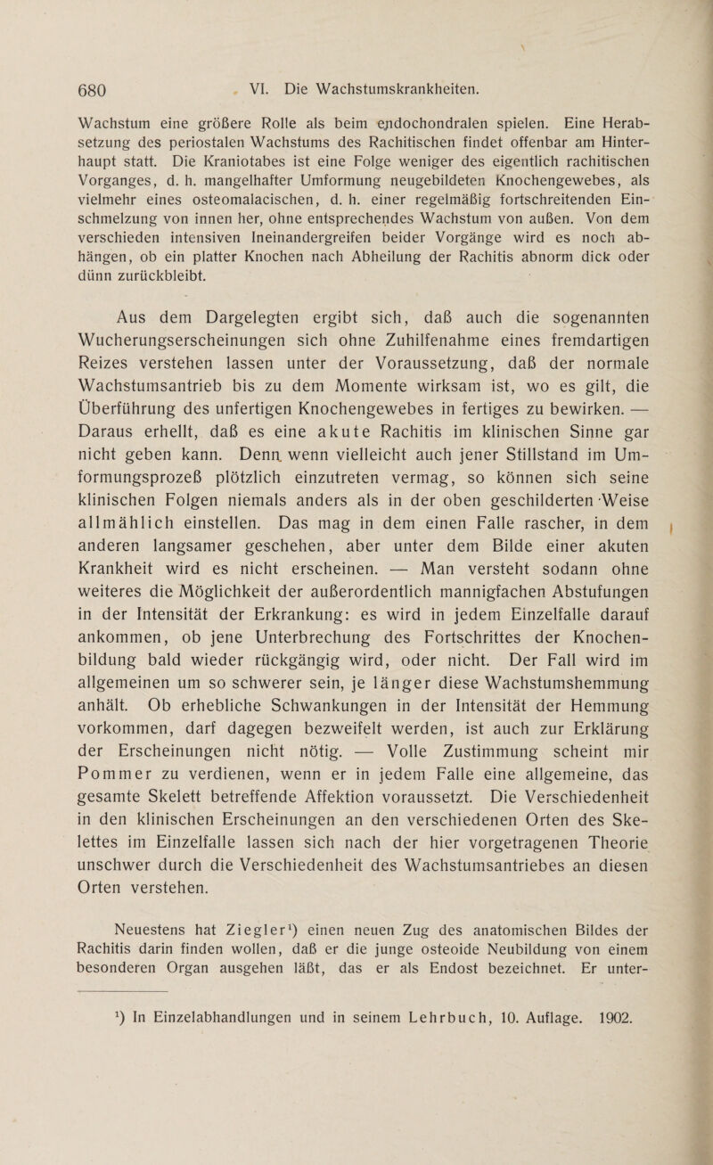 Wachstum eine größere Rolle als beim e;idochondralen spielen. Eine Herab¬ setzung des periostalen Wachstums des Rachitischen findet offenbar am Hinter¬ haupt statt. Die Kraniotabes ist eine Folge weniger des eigentlich rachitischen Vorganges, d. h. mangelhafter Umformung neugebildeten Knochengewebes, als vielmehr eines osteomalacischen, d. h. einer regelmäßig fortschreitenden Ein¬ schmelzung von innen her, ohne entsprechendes Wachstum von außen. Von dem verschieden intensiven Ineinandergreifen beider Vorgänge wird es noch ab- hängen, ob ein platter Knochen nach Abheilung der Rachitis abnorm dick oder dünn zurückbleibt. Aus dem Dargelegten ergibt sich, daß auch die sogenannten Wucherungserscheinungen sich ohne Zuhilfenahme eines fremdartigen Reizes verstehen lassen unter der Voraussetzung, daß der normale Wachstumsantrieb bis zu dem Momente wirksam ist, wo es gilt, die Überführung des unfertigen Knochengewebes in fertiges zu bewirken. — Daraus erhellt, daß es eine akute Rachitis im klinischen Sinne gar nicht geben kann. Denn, wenn vielleicht auch jener Stillstand im Um¬ formungsprozeß plötzlich einzutreten vermag, so können sich seine klinischen Folgen niemals anders als in der oben geschilderten Weise allmählich einstellen. Das mag in dem einen Falle rascher, in dem anderen langsamer geschehen, aber unter dem Bilde einer akuten Krankheit wird es nicht erscheinen. — Man versteht sodann ohne weiteres die Möglichkeit der außerordentlich mannigfachen Abstufungen in der Intensität der Erkrankung: es wird in jedem Einzelfalle darauf ankommen, ob jene Unterbrechung des Fortschrittes der Knochen¬ bildung bald wieder rückgängig wird, oder nicht. Der Fall wird im allgemeinen um so schwerer sein, je länger diese Wachstumshemmung anhält. Ob erhebliche Schwankungen in der Intensität der Hemmung Vorkommen, darf dagegen bezweifelt werden, ist auch zur Erklärung der Erscheinungen nicht nötig. — Volle Zustimmung scheint mir Pommer zu verdienen, wenn er in jedem Falle eine allgemeine, das gesamte Skelett betreffende Affektion voraussetzt. Die Verschiedenheit in den klinischen Erscheinungen an den verschiedenen Orten des Ske¬ lettes im Einzelfalle lassen sich nach der hier vorgetragenen Theorie unschwer durch die Verschiedenheit des Wachstumsantriebes an diesen Orten verstehen. Neuestens hat Ziegler1) einen neuen Zug des anatomischen Bildes der Rachitis darin finden wollen, daß er die junge osteoide Neubildung von einem besonderen Organ ausgehen läßt, das er als Endost bezeichnet. Er unter- x) In Einzelabhandlungen und in seinem Lehrbuch, 10. Auflage. 1902.