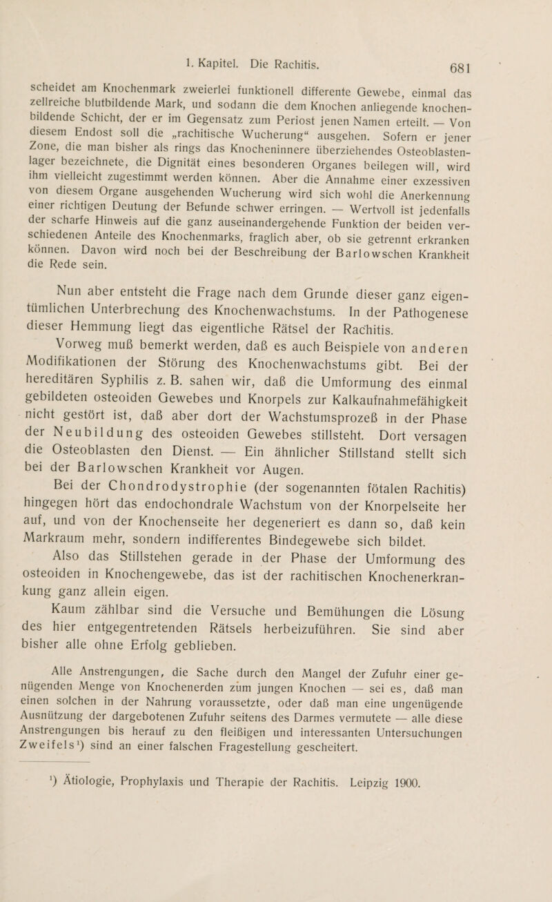 scheidet am Knochenmark zweierlei funktionell differente Gewebe, einmal das zellreiche blutbildende Mark, und sodann die dem Knochen anliegende knochen- bildende Schicht, der er im Gegensatz zum Periost jenen Namen erteilt. — Von diesem Endost soll die „rachitische Wucherung“ ausgehen. Sofern er jener Zone, die man bisher als rings das Knocheninnere überziehendes Osteoblasten- lagei bezeichnete, die Dignität eines besonderen Organes beilegen will, wird ihm vielleicht zugestimmt werden können. Aber die Annahme einer exzessiven von diesem Organe ausgehenden Wucherung wird sich wohl die Anerkennung einer richtigen Deutung der Befunde schwer erringen. — Wertvoll ist jedenfalls der schaife Hinweis auf die ganz auseinandergehende Funktion der beiden ver¬ schiedenen Anteile des Knochenmarks, fraglich aber, ob sie getrennt erkranken können. Davon wird noch bei der Beschreibung der Barlowschen Krankheit die Rede sein. Nun aber entsteht die Frage nach dem Grunde dieser ganz eigen¬ tümlichen Unterbrechung des Knochenwachstums. In der Pathogenese dieser Hemmung liegt das eigentliche Rätsel der Rachitis. Vorweg muß bemerkt werden, daß es auch Beispiele von anderen Modifikationen der Störung des Knochenwachstums gibt. Bei der hereditären Syphilis z. B. sahen wir, daß die Umformung des einmal gebildeten osteoiden Gewebes und Knorpels zur Kalkaufnahmefähigkeit nicht gestört ist, daß aber dort der Wachstumsprozeß in der Phase der Neubildung des osteoiden Gewebes stillsteht. Dort versagen die Osteoblasten den Dienst. — Ein ähnlicher Stillstand stellt sich bei der Barlowschen Krankheit vor Augen. Bei der Chondrodystrophie (der sogenannten fötalen Rachitis) hingegen hört das endochondrale Wachstum von der Knorpelseite her auf, und von der Knochenseite her degeneriert es dann so, daß kein Markraum mehr, sondern indifferentes Bindegewebe sich bildet. Also das Stillstehen gerade in der Phase der Umformung des osteoiden in Knochengewebe, das ist der rachitischen Knochenerkran¬ kung ganz allein eigen. Kaum zählbar sind die Versuche und Bemühungen die Lösung des hier entgegentretenden Rätsels herbeizuführen. Sie sind aber bisher alle ohne Erfolg geblieben. Alle Anstrengungen, die Sache durch den Mangel der Zufuhr einer ge¬ nügenden Menge von Knochenerden zürn jungen Knochen — sei es, daß man einen solchen in der Nahrung voraussetzte, oder daß man eine ungenügende Ausnützung der dargebotenen Zufuhr seitens des Darmes vermutete — alle diese Anstrengungen bis herauf zu den fleißigen und interessanten Untersuchungen Zweifels1) sind an einer falschen Fragestellung gescheitert. ’) Ätiologie, Prophylaxis und Therapie der Rachitis. Leipzig 1900.