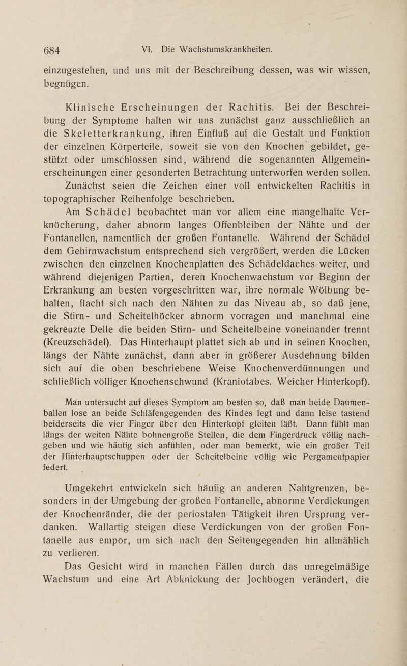 einzugestehen, und uns mit der Beschreibung dessen, was wir wissen, begnügen. Klinische Erscheinungen der Rachitis. Bei der Beschrei¬ bung der Symptome halten wir uns zunächst ganz ausschließlich an die Skeletterkrankung, ihren Einfluß auf die Gestalt und Funktion der einzelnen Körperteile, soweit sie von den Knochen gebildet, ge¬ stützt oder umschlossen sind, während die sogenannten Allgemein¬ erscheinungen einer gesonderten Betrachtung unterworfen werden sollen. Zunächst seien die Zeichen einer voll entwickelten Rachitis in topographischer Reihenfolge beschrieben. Am Schädel beobachtet man vor allem eine mangelhafte Ver¬ knöcherung, daher abnorm langes Offenbleiben der Nähte und der Fontanellen, namentlich der großen Fontanelle. Während der Schädel dem Gehirnwachstum entsprechend sich vergrößert, werden die Lücken zwischen den einzelnen Knochenplatten des Schädeldaches weiter, und während diejenigen Partien, deren Knochenwachstum vor Beginn der Erkrankung am besten vorgeschritten war, ihre normale Wölbung be¬ halten, flacht sich nach den Nähten zu das Niveau ab, so daß jene, t die Stirn- und Scheitelhöcker abnorm vorragen und manchmal eine gekreuzte Delle die beiden Stirn- und Scheitelbeine voneinander trennt (Kreuzschädel). Das Hinterhaupt plattet sich ab und in seinen Knochen, längs der Nähte zunächst, dann aber in größerer Ausdehnung bilden sich auf die oben beschriebene Weise Knochenverdünnungen und schließlich völliger Knochenschwund (Kraniotabes. Weicher Hinterkopf). Man untersucht auf dieses Symptom am besten so, daß man beide Daumen¬ ballen lose an beide Schläfengegenden des Kindes legt und dann leise tastend beiderseits die vier Finger über den Hinterkopf gleiten läßt. Dann fühlt man längs der weiten Nähte bohnengroße Stellen, die dem Fingerdruck völlig nach¬ geben und wie häutig sich anfühlen, oder man bemerkt, wie ein großer Teil der Hinterhauptschuppen oder der Scheitelbeine völlig wie Pergamentpapier federt. « Umgekehrt entwickeln sich häufig an anderen Nahtgrenzen, be¬ sonders in der Umgebung der großen Fontanelle, abnorme Verdickungen der Knochenränder, die der periostalen Tätigkeit ihren Ursprung ver¬ danken. Wallartig steigen diese Verdickungen von der großen Fon¬ tanelle aus empor, um sich nach den Seitengegenden hin allmählich zu verlieren. Das Gesicht wird in manchen Fällen durch das unregelmäßige Wachstum und eine Art Abknickung der Jochbogen verändert, die