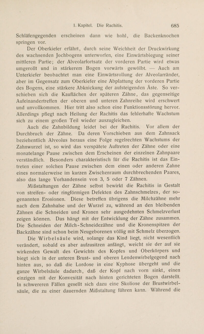 Schläfengegenden erscheinen dann wie hohl, die Backenknochen springen vor. Der Oberkiefer erfährt, durch seine Weichheit der Druckwirkung des wachsenden Jochbogens unterworfen, eine Einwärtsbiegung seiner mittleren Partie; der Alveolarfortsatz der vorderen Partie wird etwas umgerollt und in stärkerem Bogen vorwärts gewölbt. — Auch am Unterkiefer beobachtet man eine Einwärtsrollung der Alveolarränder, aber im Gegensatz zum Oberkiefer eine Abplattung der vorderen Partie des Bogens, eine stärkere Abknickung der aufsteigenden Äste. So ver¬ schieben sich die Kauflächen der späteren Zähne, das gegenseitige Aufeinandertreffen der oberen und unteren Zahnreihe wird erschwert und unvollkommen. Hier tritt also schon eine Funktionsstörung hervor. Allerdings pflegt nach Heilung der Rachitis das fehlerhafte Wachstum sich zu einem großen Teil wieder auszugleichen. Auch die Zahnbildung leidet bei der Rachitis. Vor allem der Durchbruch der Zähne. Da deren Vorschieben aus dem Zahnsack beziehentlich Alveolus heraus eine Folge regelrechten Wachstums der Zahnwurzel ist, so wird das verspätete Auftreten der Zähne oder eine monatelange Pause zwischen dem Erscheinen der einzelnen Zahnpaare verständlich. Besonders charakteristisch für die Rachitis ist das Ein¬ treten einer solchen Pause zwischen dem einen oder anderen Zahne eines normalerweise im kurzen Zwischenraum durchbrechenden Paares, also das lange Vorhandensein von 3, 5 oder 7 Zähnen. Mißstaltungen der Zähne selbst bewirkt die Rachitis in Gestalt von streifen- oder ringförmigen Defekten des Zahnschmelzes, der so¬ genannten Erosionen. Diese betreffen übrigens die Milchzähne mehr nach dem Zahnhalse und der Wurzel zu, während an den bleibenden Zähnen die Schneiden und Kronen sehr ausgedehnten Schmelzverlust zeigen können. Das hängt mit der Entwicklung der Zähne zusammen. Die Schneiden der Milch-Schneidezähne und die Kronenspitzen der Backzähne sind schon beim Neugeborenen völlig mit Schmelz überzogen. Die Wirbelsäule wird, solange das Kind liegt, nicht wesentlich verändert, sobald es aber aufzusitzen anfängt, weicht sie der auf sie wirkenden Gewalt des Gewichts des Kopfes und Oberkörpers und biegt sich in der unteren Brust- und oberen Lendenwirbelgegend nach hinten aus, so daß die Lordose in eine Kyphose übergeht und die ganze Wirbelsäule dadurch, daß der Kopf nach vorn sinkt, einen einzigen mit der Konvexität nach hinten gerichteten Bogen darstellt. In schwereren Fällen gesellt sich dazu eine Skoliose der Brustwirbel¬ säule, die zu einer dauernden Mißstaltung führen kann. Während die