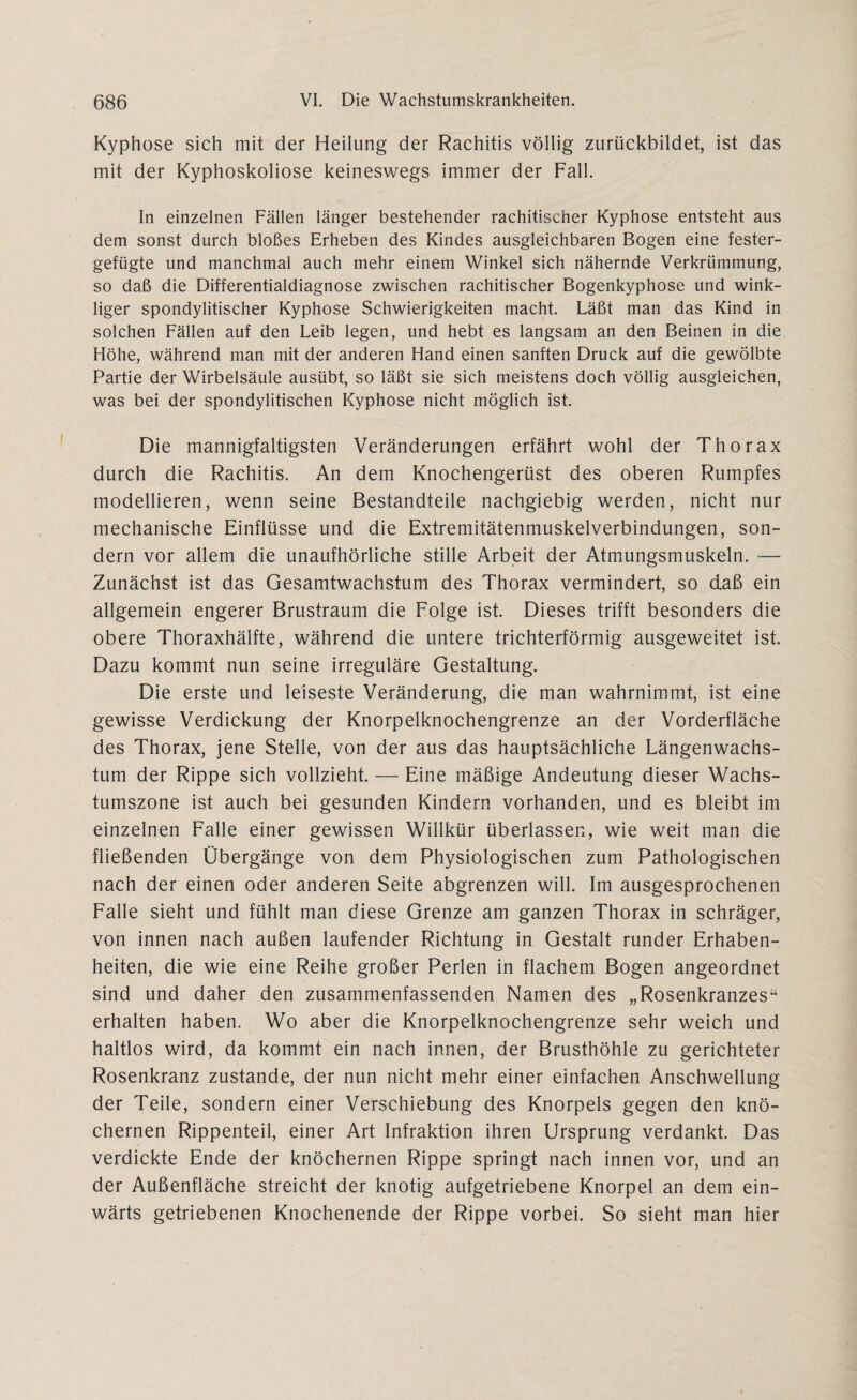 Kyphose sich mit der Heilung der Rachitis völlig zurückbildet, ist das mit der Kyphoskoliose keineswegs immer der Fall. In einzelnen Fällen länger bestehender rachitischer Kyphose entsteht aus dem sonst durch bloßes Erheben des Kindes ausgleichbaren Bogen eine fester¬ gefügte und manchmal auch mehr einem Winkel sich nähernde Verkrümmung, so daß die Differentialdiagnose zwischen rachitischer Bogenkyphose und wink¬ liger spondylitischer Kyphose Schwierigkeiten macht. Läßt man das Kind in solchen Fällen auf den Leib legen, und hebt es langsam an den Beinen in die Höhe, während man mit der anderen Hand einen sanften Druck auf die gewölbte Partie der Wirbelsäule ausübt, so läßt sie sich meistens doch völlig ausgleichen, was bei der spondylitischen Kyphose nicht möglich ist. Die mannigfaltigsten Veränderungen erfährt wohl der Thorax durch die Rachitis. An dem Knochengerüst des oberen Rumpfes modellieren, wenn seine Bestandteile nachgiebig werden, nicht nur mechanische Einflüsse und die Extremitätenmuskelverbindungen, son¬ dern vor allem die unaufhörliche stille Arbeit der Atmungsmuskeln. — Zunächst ist das Gesamtwachstum des Thorax vermindert, so daß ein allgemein engerer Brustraum die Folge ist. Dieses trifft besonders die obere Thoraxhälfte, während die untere trichterförmig ausgeweitet ist. Dazu kommt nun seine irreguläre Gestaltung. Die erste und leiseste Veränderung, die man wahrnimmt, ist eine gewisse Verdickung der Knorpelknochengrenze an der Vorderfläche des Thorax, jene Stelle, von der aus das hauptsächliche Längenwachs¬ tum der Rippe sich vollzieht. — Eine mäßige Andeutung dieser Wachs¬ tumszone ist auch bei gesunden Kindern vorhanden, und es bleibt im einzelnen Falle einer gewissen Willkür überlassen, wie weit man die fließenden Übergänge von dem Physiologischen zum Pathologischen nach der einen oder anderen Seite abgrenzen will. Im ausgesprochenen Falle sieht und fühlt man diese Grenze am ganzen Thorax in schräger, von innen nach außen laufender Richtung in Gestalt runder Erhaben¬ heiten, die wie eine Reihe großer Perlen in flachem Bogen angeordnet sind und daher den zusammenfassenden Namen des „Rosenkranzes“ erhalten haben. Wo aber die Knorpelknochengrenze sehr weich und haltlos wird, da kommt ein nach innen, der Brusthöhle zu gerichteter Rosenkranz zustande, der nun nicht mehr einer einfachen Anschwellung der Teile, sondern einer Verschiebung des Knorpels gegen den knö¬ chernen Rippenteil, einer Art Infraktion ihren Ursprung verdankt. Das verdickte Ende der knöchernen Rippe springt nach innen vor, und an der Außenfläche streicht der knotig aufgetriebene Knorpel an dem ein¬ wärts getriebenen Knochenende der Rippe vorbei. So sieht man hier