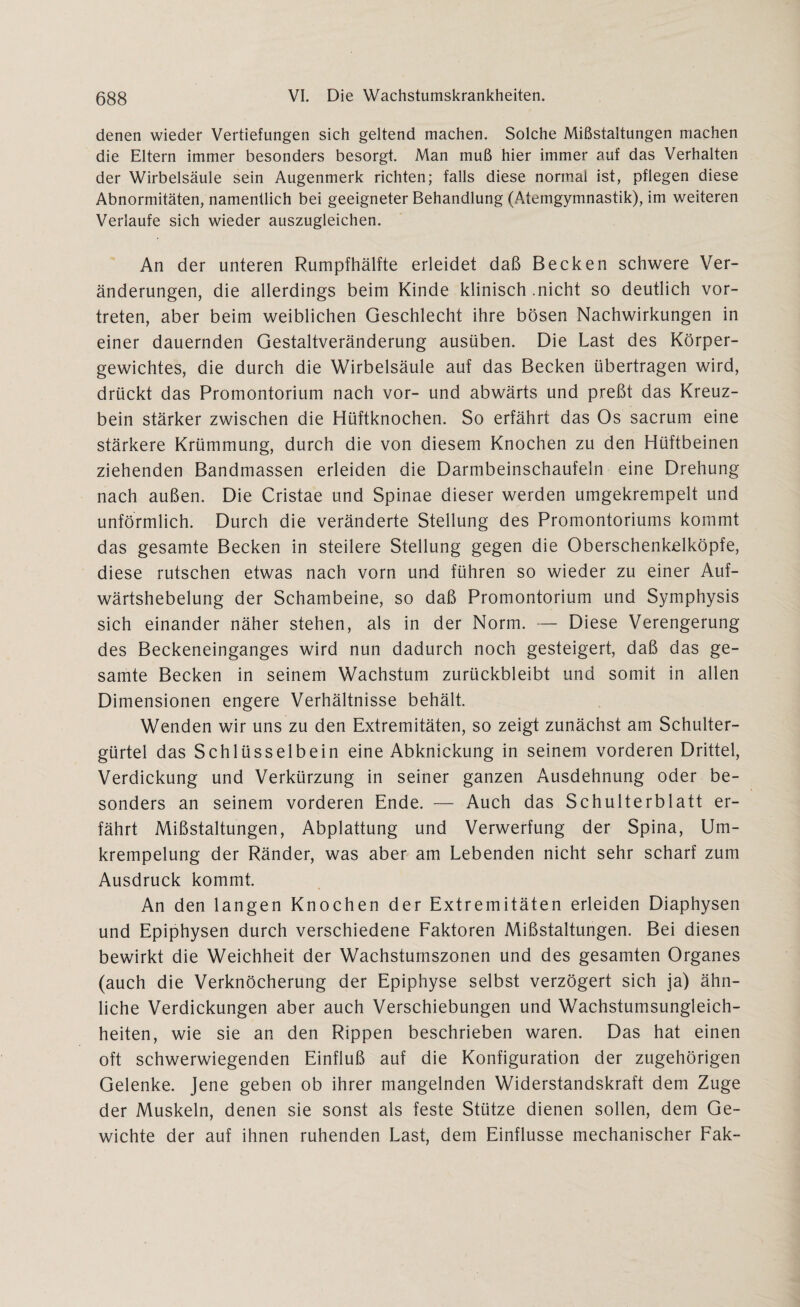 denen wieder Vertiefungen sich geltend machen. Solche Mißstaltungen machen die Eltern immer besonders besorgt. Man muß hier immer auf das Verhalten der Wirbelsäule sein Augenmerk richten; falls diese normal ist, pflegen diese Abnormitäten, namentlich bei geeigneter Behandlung (Atemgymnastik), im weiteren Verlaufe sich wieder auszugleichen. An der unteren Rumpfhälfte erleidet daß Becken schwere Ver¬ änderungen, die allerdings beim Kinde klinisch .nicht so deutlich vor¬ treten, aber beim weiblichen Geschlecht ihre bösen Nachwirkungen in einer dauernden Gestaltveränderung ausüben. Die Last des Körper¬ gewichtes, die durch die Wirbelsäule auf das Becken übertragen wird, drückt das Promontorium nach vor- und abwärts und preßt das Kreuz¬ bein stärker zwischen die Hüftknochen. So erfährt das Os sacrum eine stärkere Krümmung, durch die von diesem Knochen zu den Hüftbeinen ziehenden Bandmassen erleiden die Darmbeinschaufeln eine Drehung nach außen. Die Cristae und Spinae dieser werden umgekrempelt und unförmlich. Durch die veränderte Stellung des Promontoriums kommt das gesamte Becken in steilere Stellung gegen die Oberschenkelköpfe, diese rutschen etwas nach vorn und führen so wieder zu einer Auf- wärtshebelung der Schambeine, so daß Promontorium und Symphysis sich einander näher stehen, als in der Norm. — Diese Verengerung des Beckeneinganges wird nun dadurch noch gesteigert, daß das ge¬ samte Becken in seinem Wachstum zurückbleibt und somit in allen Dimensionen engere Verhältnisse behält. Wenden wir uns zu den Extremitäten, so zeigt zunächst am Schulter¬ gürtel das Schlüsselbein eine Abknickung in seinem vorderen Drittel, Verdickung und Verkürzung in seiner ganzen Ausdehnung oder be¬ sonders an seinem vorderen Ende. — Auch das Schulterblatt er¬ fährt Mißstaltungen, Abplattung und Verwerfung der Spina, Um- krempelung der Ränder, was aber am Lebenden nicht sehr scharf zum Ausdruck kommt. An den langen Knochen der Extremitäten erleiden Diaphysen und Epiphysen durch verschiedene Faktoren Mißstaltungen. Bei diesen bewirkt die Weichheit der Wachsturnszonen und des gesamten Organes (auch die Verknöcherung der Epiphyse selbst verzögert sich ja) ähn¬ liche Verdickungen aber auch Verschiebungen und Wachstumsungleich¬ heiten, wie sie an den Rippen beschrieben waren. Das hat einen oft schwerwiegenden Einfluß auf die Konfiguration der zugehörigen Gelenke. Jene geben ob ihrer mangelnden Widerstandskraft dem Zuge der Muskeln, denen sie sonst als feste Stütze dienen sollen, dem Ge¬ wichte der auf ihnen ruhenden Last, dem Einflüsse mechanischer Fak-